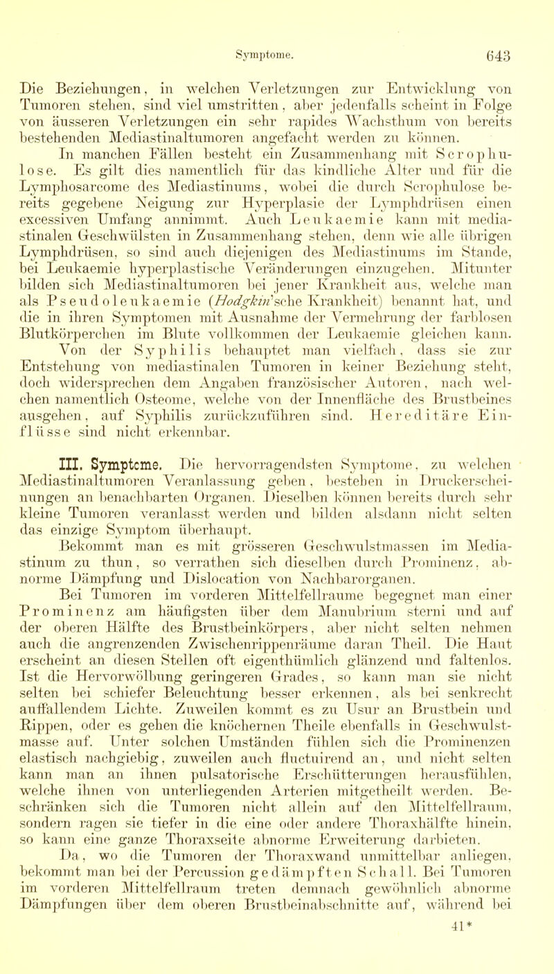 Die Bezieliuiigen, in welchen Verletzungen zur Entwicklung von Tumoren stehen, sind viel umstritten, al)er jedenfalls scheint in Folge von äusseren Verletzungen ein sehr rapides Wachsthum von bereits bestehenden Mediastinaltumoren angefacht werden zu können. In manchen Fällen besteht ein Zusammenhang mit Scropliu- lose. Es gilt dies namentlich für das kindliche Alter und für die Lymphosarcome des Mediastinums, wobei die durch Scrophulose be- reits gegebene Neigung zur Hyperplasie der Lymphdrüsen einen excessiven Umfang annimmt. Aiich Leukaemie kann mit media- stinalen Geschwülsten in Zusammenhang stehen, denn wie alle übrigen Lymphdrüsen, so sind auch diejenigen des Mediastinums im Stande, bei Leukaemie hyperplastische Veränderungen einzugehen. Mitunter bilden sich Mediastinaltumoren bei jener Krankheit aus, welche man als Pseu.doleukaemie (//fis'^-^z'/z'sche Krankheit) benannt hat, und die in ihren Symptomen mit Ausnahme der Vennehrung der farblosen Blutkörperchen im Blute vollkommen der Leukaemie gleichen kann. Von der Syphilis Ijehauptet man vieKach, dass sie zur Entstehung von mediastinalen Tumoren in keiner Beziehung steht, doch widerspreclien dem Angaben französischer Autoren, nach wel- chen namentlich Osteome, welche von der Innenfläche des Brustbeines ausgehen, auf Syphilis zurückziiführen sind. Hereditäre Ein- flüsse sind nicht erkennbar. III. Symptcme. Die hervorragendsten Symptome, zu welchen • Mediastinaltumoren Veranlassung geljen, Ijestehen in Druckerschei- nungen an benacliliarten (Jrganen. Dieselben Ivfinnen l)ereits durcli sehr kleine Tumoren veranlasst werden und bilden alsdann nicht selten das einzige Symptom ül^erhaupt. Bekommt man es mit grösseren Geschwulstmassen im Media- stinum zu thun, so verrathen sich dieselben durch Pi'ominenz, ab- norme Dämpfung und Dislocation von Nachbarorganen. Bei Tumoren im vorderen Mittelfellraume begegnet man einer Prominenz am häufigsten ü1)er dem Manubrium sterni und auf der oberen Hälfte des Brustbeinkörpers, aber nicht selten nehmen auch die angrenzenden Zwischenrippenräume daran Theil. Die Haiit erscheint an diesen Stellen oft eigenthümlicli glänzend und faltenlos. Ist die Hervorwölbung geringeren Grades, so kann man sie nicht selten bei schiefer Beleuchtung besser erkennen, als bei senkrecht auffallendem Lichte. Zuweilen kommt es zu Usur an Brustbein und Rippen, oder es gehen die knöchernen Theile el>enfalls in Geschwulst- masse auf. Unter solchen Umständen fühlen sich die Prominenzen elastisch nachgiebig, zuweilen auch fluctuirend an, und nicht selten kann man an ihnen pulsatorische Erschütterungen herausfühlen, welche ihnen von linterliegenden Arterien mitgetheilt werden. Be- schränken sich die Tumoren nicht allein auf den Mittelfellraum, sondern ragen sie tiefer in die eine oder andere Thoraxhälfte hinein, so kann eine ganze Thoraxseite almorme Erweiterung darbieten. Da, wo die Tumoren der Thoraxwand unmittelljar anliegen, bekommt man bei der Percussion gedämpften Schall. Bei Tumoren im vorderen Mittelfellraum treten demnach gewöhnlich abnorme Dämpfungen über dem oberen Brustl)einabschnitte auf, während bei 41*