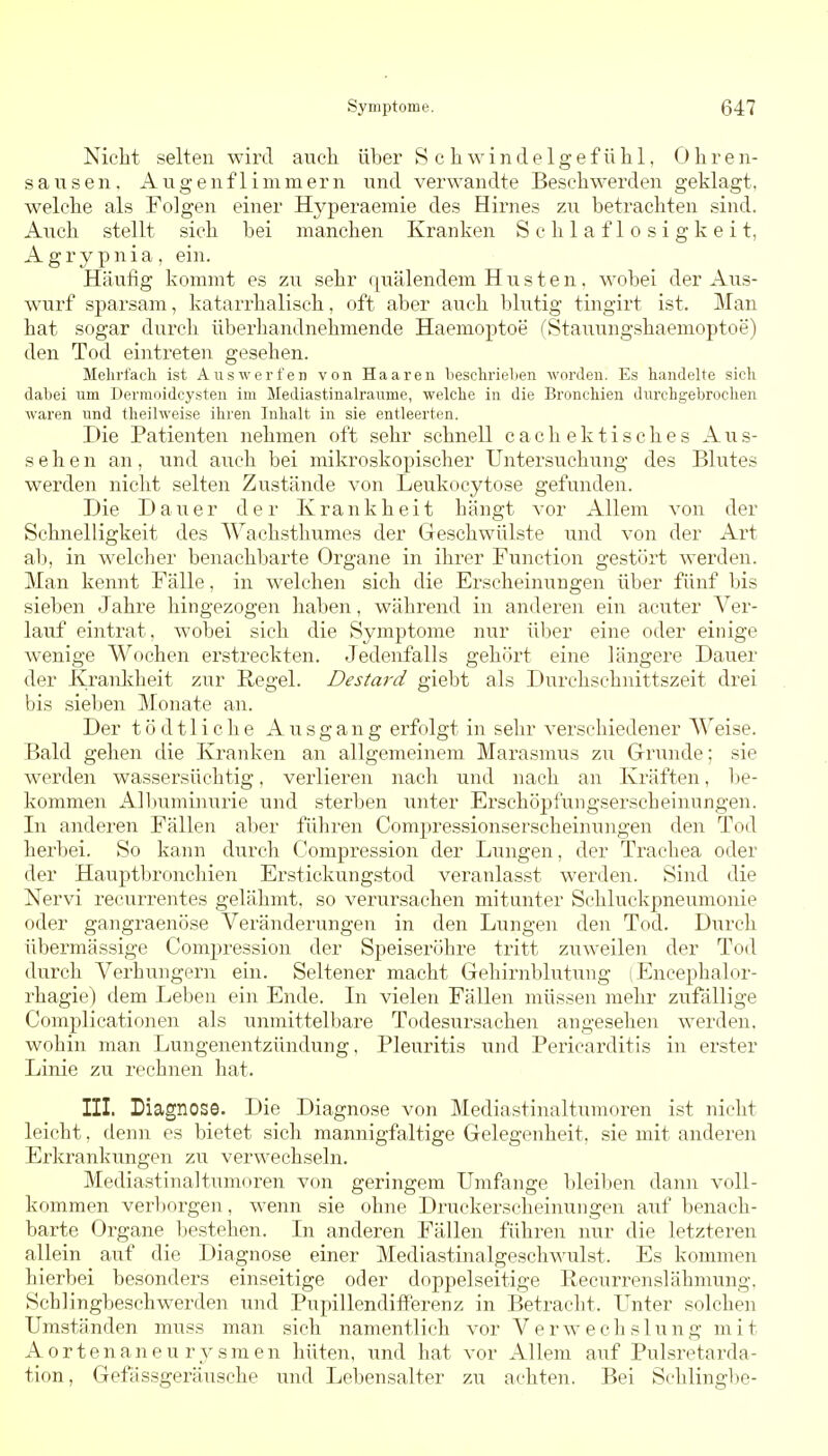 Nicht selten wird aucla über S c h w i n d e 1 g e f ii Ii 1, Ohren- sausen. Augenflimmern und verwandte Beschwerden geklagt, welche als Folgen einer Hyperaemie des Hirnes zu betrachten sind. Auch stellt sich bei manchen Kranken Schlaflosigkeit, A g r y p n i a , ein. Häufig kommt es zu sehr fßiälendem Husten, wobei der Aus- wurf sparsam, katarrhalisch, oft aber auch blutig tingirt ist. Man hat sogar durch überhandnehmende Haemoptoe (Staiiungshaemoptoe) den Tod eintreten gesehen. Mehrfach ist Auswerfen von Haaren beschrielien worden. Es handelte sich dabei um Derraoidcysten im Mediastinalraume, welche in die Bronchien dm'chgebrochen waren und theilweise ihren Inhalt in sie entleerten. Die Patienten nehmen oft sehr schnell c a c Ii e k t i s c h e s Aus- sehen an, und auch bei mikroskopischer Untersuchung des Blutes werden nicht selten Zustände von Leukocytose gefunden. Die Dauer der Krankheit hängt vor Allem von der Schnelligkeit des Wachstliumes der Geschwülste und von der Art ab, in welcher benachbarte Organe in ihrer Function gestört werden. Man kennt Fälle, in welchen sich die Erscheinungen über fünf bis sieben Jahre hingezogen haben, während in anderen ein acuter Ver- lauf eintrat, wobei sich die Symptome nur ühev eine oder einige wenige Wochen erstreckten. Jedenfalls gehört eine längere Dauer der Krankheit zur Regel. Destard giebt als Durchschnittszeit drei bis sieben Monate an. Der tödtliche Ausgang erfolgt in sehr verschiedener Weise. Bald gehen die Kranken an allgemeinem Marasmus zu Grunde; sie werden wassersüchtig, verlieren nach und nach an Kräften, l)e- kommen All)uminurie und sterben unter Erschöjifungserscheinungen. In anderen Fällen aber führen Compressionserscheinungen den Tod herbei. So kann durch Compression der Lungen, der Trachea oder der Hauptbronchien Erstickungstod veranlasst werden. Sind die Nervi recurrentes gelähmt, so verursachen mitunter Schluckpneumonie oder gangraenöse Veränderungen in den Lungen den Tod. Durcli übermässige Compression der Speiseröhre tritt zuweilen der Tod durch Verhungern ein. Seltener macht Gehirnblutung (Encephalor- rhagie) dem Leben ein Ende. Li vielen Fällen müssen mehr zufällige Complicationen als unmittelbare Todesursachen angesehen werden, wohin man Lungenentzündung, Pleuritis und Pericarditis in erster Linie zu rechnen hat. III. Diagnose. Die Diagnose von Mediastinaltumoren ist nicht leicht, denn es bietet sich mannigfaltige Gelegenheit, sie mit anderen Erkrankungen zu verwechseln. Mediastinaltumoren von geringem Umfange bleilien dann voll- kommen verl)orgen, wenn sie ohne Druckerseheinungen auf benach- barte Organe Ijestehen. Li anderen Fällen führen nur die letzteren allein auf die Diagnose einer Mediastinalgeschwulst. Es kommen hierbei besonders einseitige oder doppelseitige Recurrenslähmung. Schlingbeschwerden und PupillendiflFerenz in Betracht. Unter solchen Umständen muss man sich namentlich vor Verwechslung mit Aortenaneurysmen liüten, und hat vor Allem auf Pulsretarda- tion, Gefässgeräusche und Lebensalter zu achten. Bei Schlingbe-
