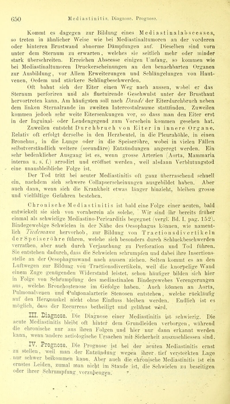 Kommt es dagegen zur Bildung eines Mediastinalabscesses, so treten in ähnlicher Weise wie bei Mediastinaltumoren au der vorderen oder hinteren Brustwaud abnorme Dämpfungen auf. Dieselben sind vorn unter dem Sternum zu erwarten, welches sie seitlich mehr oder minder stark überschreiten. Erreichen Abscesse einigen Umfang, so kommen wie bei Mediastinaltumoren Druckerscheinungen an den benachbarten Organen zur Ausbildung, vor Allem Erweiterungen und Schlängelungen von Haut- venen, Oedem und stärkere Schlingbeschwerden. Oft bahnt sich der Eiter einen Weg nach aussen, wobei er das Sternum perforiren und als fluctuirende Geschwulst unter der Brusthaut hervortreten kann. Am häufigsten soll nach Daude der Eiterdurchbruch neben dem linken Sternalrande im zweiten Intercostalraurae stattfinden. Zuweilen kommen jedoch sehr weite Eitersenkungen vor, so dass man den Eiter erst in der Inguinal- oder Lendengegend zum Vorschein kommen gesehen hat. Zuweilen entsteht Durchbruch von Eiter in innere Organe. Relativ oft erfolgt derselbe in den Herzbeutel, in die Pleurahöhle, in einen Bronchus., in die Lunge oder in die Speiseröhre, wobei in vielen Fällen selbstverständlich weitere (secundäre) Entzündungen angeregt werden. Ein sehr bedenklicher Ausgang ist es, wenn grosse Arterien (Aorta, Mammaria interna u. s. f.) arrodirt und eröffnet werden, weil alsdann Verblutungstod - eine unausbleibliche Folge ist. Der Tod tritt bei acuter Mediastinitis oft ganz überraschend schnell ein, nachdem sich schwere Collapserscheinungen ausgebildet haben. Aber auch dann, wenn sich die Krankheit etwas länger hinzieht, bleiben grosse und vielfältige Gefahren bestehen. Chronische Mediastinitis ist bald eine Folge einer acuten, bald entwickelt sie sich von vornherein als solche,  Wir sind ihr bereits früher einmal als schwielige Mediastino-Pericarditis begegnet fvergl; Bd. I, pag. 152). Bindegewebige Schwielen in der Nähe des Oesophagus können, wie nameiit- lich Tiedeinann hervorhob, zur Bildung von Tractionsdivertikeln der Speiseröhre führen, welche sich besonders durch Schluckbeschwerden verrathen, aber auch durch Verjauchung zu Perforation und Tod führen. Sie entstehen dadurch, dass die Schwielen schrumpfen und dabei ihre Insertions- stelle an der Oesophaguswand nach aussen ziehen. Selten kommt es an den Luftwegen zur Bildung, von Tractionsdivertikeln, weil 'die knoii^elige Wand einem Zuge genügenden Widerstand leistet, schon häufiger bilden sieh hier in Folge von Schrumpfung des mediastinale-n Bindegewebes Verengerungen aus, welche. Bronchosteuose im Gefolge haben. Auch können an Aorta, Pulmonalveuen und i^uliponalarterie Stenosen entstehen, welche rückläufig auf den Herzjnuskel nicht ohne Einfluss bleiben werden. Endlich ist es möglich, dass der Recurrens betheiligt und gelähmt w4rd. III. Diagnose. Die Diag nose einer Mediastinitis ist schwierig. Die acute Mediastinitis bleibt oft hinter dem Grundleiden verborgen , während die chronische nur aus ihren Folgen und hier nur dann erkannt werden kann, wenn -andere aetiologische Ursachen mit Sicherheit auszuschliessen sind. IV. Prognose. Die Prognose ist bei der acuten Mediastinitis ernst zu stellen, weil man der Entzündung wegen ihrer. tief versteckten Lage nur schwer beikommeh kann. Aber auch die chronische Mediastinitis ist ein ernstes Leiden, zumal man nicht im Stande ist, die Schwielen zu beseitigen oder ihrer Schrumpfung, vorzubeugen; ^.