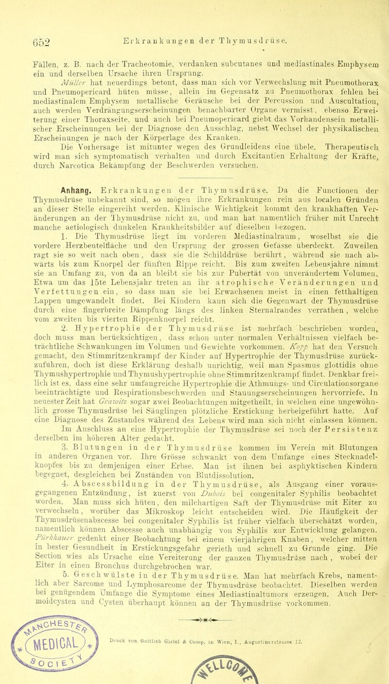 Fällen, z. B. nacli der Traclieotomie, verdanken subcutanes und mediastinales Einphysem ein und derselben Ursaclie ihren Ursprung. Müller hat neuerdings betont, dass man sich vor Verwechslung mit Pneumothorax und Pueumopericard hüten müsse, allein im Gegensatz zu Pneumothorax fehlen bei mediastinalem Emphysem metallische Geräusche bei der Percussion und Auscultation, auch werden Verdraugungserscheinungen benachbarter Organe verniisst. ebenso Erwei- terung einer Thoraxseite, und auch bei Pneumopericard giebt das Vorhandensein metalli- scher Erscheinungen bei der Diagnose den Ausschlag, nebst Wechsel der physikalischen Erscheinungen je nacli der Körperlage des Kranken. Die Vorhersage ist mitunter wegen des Grundleidens eine übele. Therapeutisch' wird man sich symptomatisch verhalten und durch Excitantien Erhaltung der Kräfte^ durch Narcotica Bekämpfung der Beschwerden versuchen. Anhang. Erkrankungen der Thymusdrüse. Da die Functionen der Thymusdrüse unbekannt sind, so mögen ihre Erkrankungen rein aus localen Gründen an dieser Stelle eingereiht werden. Klinische Wichtigkeit kommt den krankhaften Ver- änderungen an der Thymusdrüse nicht zu, und man hat namentlich früher mit Unrecht manche aetiologisch dunkelen Krankheitsbilder auf dieselben liezogen. 1. Die Thymusdrüse liegt im vorderen Mediastinalranm, woselbst sie die vordere Herzbeutellläche und den Ursprung der grossen Gefässe überdeckt. Zuweilen ragt sie so weit nach oben , dass sie die Schilddrüse berührt, während sie nach ab- wärts bis zum Knorpel der fünften Rippe reicht. Bis zum zweiten Lebensjahre nimmt sie an Umfang zu, von da an bleibt sie bis zur Pubertät von unverändertem Volumen.. Etwa um das löte Lebensjahr treten an ihr atrophische Veränderungen und Verfettungen ein, so dass man sie bei Erwachsenen meist in einen fetthaltigen Lappen umgewandelt findet. Bei Kindern kann sich die Gegenwart der Tliymusdrüse durch eine fingerbreite Dämpfung längs des linken Sternalrandes verrathen, welche vom zweiten bis vierten Rippenknorpel reicht. 2. Hypertrophie der Thymusdrüse ist nielirfach besclirieben worden^ doch muss man berücksichtigen, dass schon unter normalen Verhältnissen vielfach be- trächtliche Schwankungen im Volumen und Gewichte vorkommen. Kopp hat den Versuch gemacht, den Stimmritzenkrampf der Kinder auf Hypertrophie der Thymusdrüse zurück- zuführen, doch ist diese Erklärung deshalb unrichtig, weil man Spasmus glottidis ohne Thymushypertrophie undThymushypertrophie ohneStiramritzenkrampf findet. Denkbar frei- lich ist es, dass eine sehi- umfangreiche Hypertrophie die Athmungs- und Circulationsorgane beeinträchtigte und Respirationsbeschwerden und Stauungserscheinungen hervorriefe. In neuester Zeit hat Grawiiz sogar zwei Beobachtungen mitgetheilt, in welchen eine ungewöhn- lich grosse Thymusdrüse bei Säuglingen plötzliche Erstickung herbeigeführt hatte. Auf eine Diagnose des Zustandes während des Lebens wird man sich nicht einlassen können. Im Anschluss an eine Hypertrophie der Thymusdrüse sei noch der Per sis t e nz. derselben im höheren Alter gedacht. 3. Blutungen in der Thymusdrüse kommen im Verein mit Blutungen in anderen Organen vor. Ihre Grösse schwankt von dem Umfange eines Stecknadel- knopfes bis zu demjenigen einer Erbse. Man ist ihnen bei asphyktischen Kindern begegnet, desgleichen bei Zuständen von Blutdissolution. 4. Abscessbildung in der Thymusdrüse, als Ausgang einer voraus- gegangenen Entzündung, ist zuerst von Dubais bei congenitaler Syphilis beobachtet worden. Man muss sich hüten, den milchartigen Saft der Thymusdrüse mit Eiter zu verwechseln, worüber das Mikroskop leicht entscheiden wird. Die Häufigkeit der Thymusdrüsenabscesse bei congenitaler Syphilis ist früher vielfach überschätzt worden, namentlich können Abscesse auch unabhängig von Syphilis zur Entwicklung gelangen. Pürkhauer gedenkt einer Beobachtung bei einem vierjährigen Knaben, welcher mitten in bester Gesundheit in Erstickungsgefahr gerieth und schnell zu Grunde ging. Die Section wies als Ursache eine Vereiterung der ganzen Thymusdrüse nach , w-obei der Eiter in einen Bronchus durchgebrochen war. 5. Geschwülste in der Thymusdrüse. Man hat mehrfach Krebs, nament- lich aber Sarcome und Lymphosarcome der Thymusdrüse beobachtet. Dieselben werden bei_ genügendem Jmfange die Symptome eines Mediastinaltumors erzeugen. Auch Der- moidcysten und Cysten überhaupt können an der Thymusdrüse vorkommen.