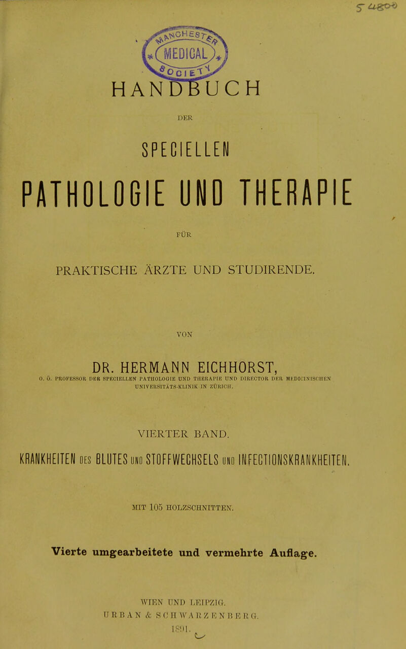 HANDBUCH DER SPECIELLEH PATHOLOGIE UND THERAPIE FÜR PRAKTISCHE ÄRZTE UND STUDIRENDE. VON DR. HERMANN EICHHORST, O. 0. PROFESSOR DER SPECIELI.EN PATHOLOGIE UND TUERAPIE UND DIRECTOR DER MKDIC1 NISCHEN UNIVERSITÄT*.KUNIK IN ZÜRICH. VIERTER BAND. KRANKHEITEN des BLUTES und STOPFWECHSELS und INFECTIONSKBANKHEITEN. MIT 105 HOLZSCHNITTEN. Vierte umgearbeitete und vermehrte Auflage. WIEN UND LEIPZIG. URBAN & S 0 H WA R Z E N B E R G. L891.