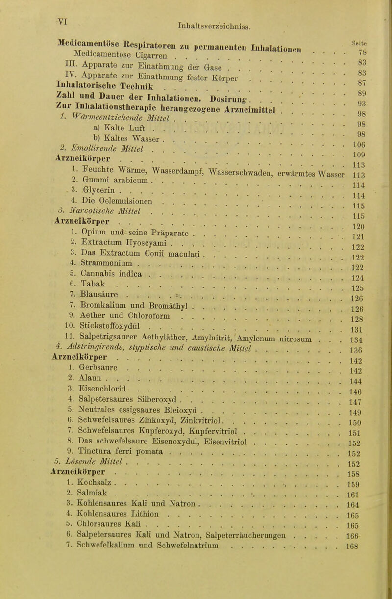 Inhaltsverzeichniss. Mcdiciimenl.ose Respiratoren zu permanenten Inhalationen Medicamentöse Cigarren III. Apparate zur Einathmung der Gase . IV. Apparate zur Einathmung fester Körper Iuhalatorische Technik Zahl und Dauer der Inhalationen. Dosirung. Zur Inhalationstherapie herangezogene Arzneimittel 1. Wärmeentziehende Mittel . a) Kalte Luft . b) Kaltes Wasser 2. Emollirende Mittel . Arzneikörper .... 1. Feuchte Wärme, Wasserdampf, Wasserschwaden, erwärmtes Wasser 2. Gummi arabicum . 3. Glycerin 4. Die Oelemulsionen 3. Narcotische Mittel Arzneikörper 1. Opium und seine Präparate . . 2. Extractum Hyoscyami . . . . 3. Das Extractum Conii maculati . 4. Strammonium 5. Cannabis indica 6. Tabak 7. Blausäure :. 7. Bromkalium und Bromäthyl . . 9. Aether und Chloroform . . . 10. Stickstoffoxydül 11. Salpetrigsaurer Aethyläther, Amylnitrit, Amylenum nitrosum . 4. Adstringirende, styptische und caustische Mittel Arzneikörper 1. Gerbsäure 2. Alaun 3. Eisenchlorid 4. Salpetersaures Silberoxyd 5. Neutrales essigsaures Bleioxyd 6. Schwefelsaures Zinkoxyd, Zinkvitriol 7. Schwefelsaures Kupferoxyd, Kupfervitriol 8. Das schwefelsaure Eisenoxydul, Eisenvitriol 9. Tinctura ferri pomata 5. Lösende Mittel Arzneikörper 1. Kochsalz 2. Salmiak 3. Kohlensaures Kali und Natron 4. Kohlensaures Lithion 5. Chlorsaures Kali G. Salpetersaurcs Kali und Natron, Salpcterräucherungen 7. Schwefelkalium und Schwefelnatrium Seite 78 83 83 87 89 93 98 98 98 10G 109 113 113 114 114 115 115 120 121 122 122 122 124 125 126 126 128 131 134 136 142 142 144 146 147 149 150 151 152 152 152 158 159 161 164 165 165 166 168