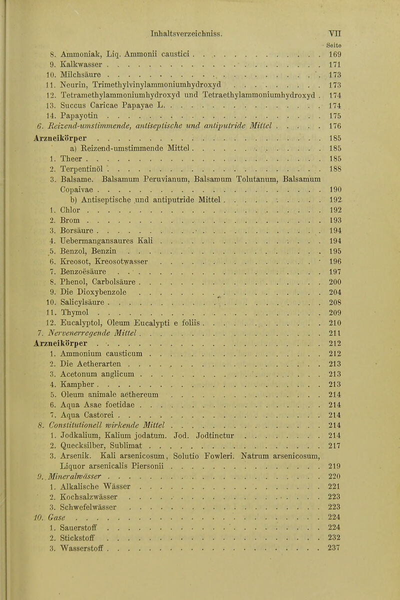 Seite 8. Ammoniak, Liq. Ammonii caustici 169 9. Kalkwasser 171 10. Milchsäure .173 11. Neurin, Trimethylvinylammoniumhydroxyd 173 12. Tetramethylammoniumhydroxyd und Tetraethylammoniumhydroxyd . 174 13. Succus Caricae Papayae L 174 14. Papayotin 175 6. Reizend-umstimmende, anliseptische und antiputride Mittel 176 Arzneikörper 185 a) Keizend-umstimmende Mittel 185 1. Theer 185 2. Terpentinöl .188 3. Balsame. Baisamum Peruvianum, Baisamum Tolutanum, Baisamum Copaivae .190 b) Antiseptische .und antiputride Mittel 192 1. Chlor 192 2. Brom 193 3. Borsäure • .194 4. Uebermangansaures Kali 194 .5. Benzol, Benzin ... 195 6. Kreosot, Kreosotwasser 196 7. Benzoesäure 197 8. Phenol, Carbolsäure 200 9. Die Dioxybenzole 204 10. Salicylsäure 208 11. Thymol 209 12. Eucalyptol, Oleum Eucalypti e foliis 210 7. Nervenerregende Mittel 211 Arzneikörper 212 1. Ammonium causticum 212 2. Die Aetherarten . . . . , 213 3. Acetonum anglicum 213 4. Kampher 213 5. Oleum animale aethereum 214 6. Aqua Asae foetidae 214 7. Aqua Castorei 214 8. Conslitulionell wirkende Mittel 214 1. Jodkalium, Kalium jodatum. Jod. Jodtinctur 214 2. Quecksilber, Sublimat 217 3. Arsenik. Kali arsenicosum, Solutio Fowleri. Natrum arsenicosum, Liquor arsenicalis Piersonii 219 .9. Mineralwässer 220 1. Alkalische Wässer 221 2. Kochsalzwässer 223 3. Schwefelwässer 223 10. Gase 224 1. Sauerstoff 224 2. Stickstoff 232 3. Wasserstoff 237