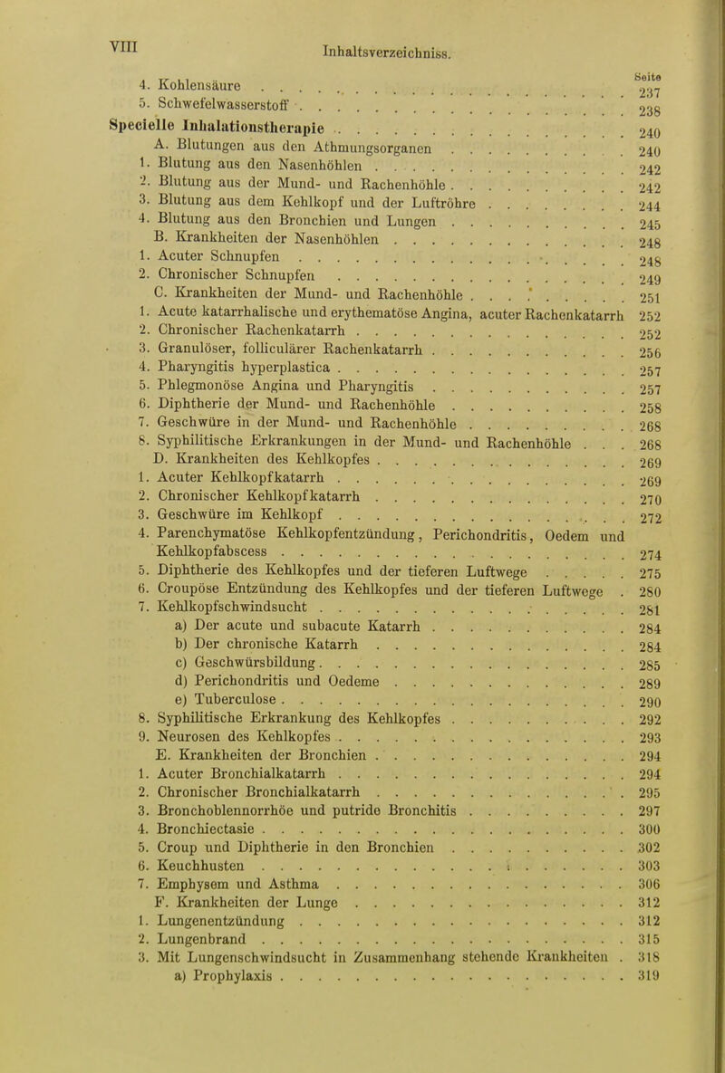 4. Kohlensäure 5. Schwefelwasserstoff 238 Specielle Inhalationstherapie 240 A. Blutungen aus den Athmungsorganen 240 1. Blutung aus den Nasenhöhlen 242 -• Blutung aus der Mund- und Rachenhöhle 242 3. Blutung aus dem Kehlkopf und der Luftröhre 244 4. Blutung aus den Bronchien und Lungen 245 B. Krankheiten der Nasenhöhlen 248 1. Acuter Schnupfen 248 2. Chronischer Schnupfen 249 C. Krankheiten der Mund- und Rachenhöhlc . . . .' 251 1. Acute katarrhalische und erythematöse Angina, acuter Rachenkatarrh 252 2. Chronischer Rachenkatarrh 252 3. Granulöser, folliculärer Rachenkatarrh 256 4. Pharyngitis hyperplastica 257 5. Phlegmonöse Angina und Pharyngitis 257 6. Diphtherie der Mund- und Rachenhöhle 258 7. Geschwüre in der Mund- und Rachenhöhle 268 8. Syphilitische Erkrankungen in der Mund- nnd Rachenhöhle ... 268 D. Krankheiten des Kehlkopfes 269 1. Acuter Kehlkopfkatarrh 269 2. Chronischer Kehlkopfkatarrh 270 3. Geschwüre im Kehlkopf 272 4. Parenchymatöse Kehlkopfentzündung, Perichondritis, Oedem und Kehlkopfabscess 274 5. Diphtherie des Kehlkopfes und der tieferen Luftwege 275 6. Croupöse Entzündung des Kehlkopfes und der tieferen Luftwege . 280 7. Kehlkopfschwindsucht 281 a) Der acute und subacute Katarrh 284 b) Der chronische Katarrh 284 c) Geschwürsbildung 285 d) Perichondritis und Oedeme 289 e) Tuberculose 290 8. Syphilitische Erkrankung des Kehlkopfes 292 9. Neurosen des Kehlkopfes 293 E. Krankheiten der Bronchien 294 1. Acuter Bronchialkatarrh 294 2. Chronischer Bronchialkatarrh 295 3. Bronchoblennorrhöe und putride Bronchitis 297 4. Bronchiectasie 300 5. Croup und Diphtherie in den Bronchien 302 6. Keuchhusten i 303 7. Emphysem und Asthma 306 F. Krankheiten der Lunge 312 1. Lungenentzündung 312 2. Lungenbrand 315 3. Mit Lungenschwindsucht in Zusammenhang stehende Krankheiten . 318 a) Prophylaxis 319