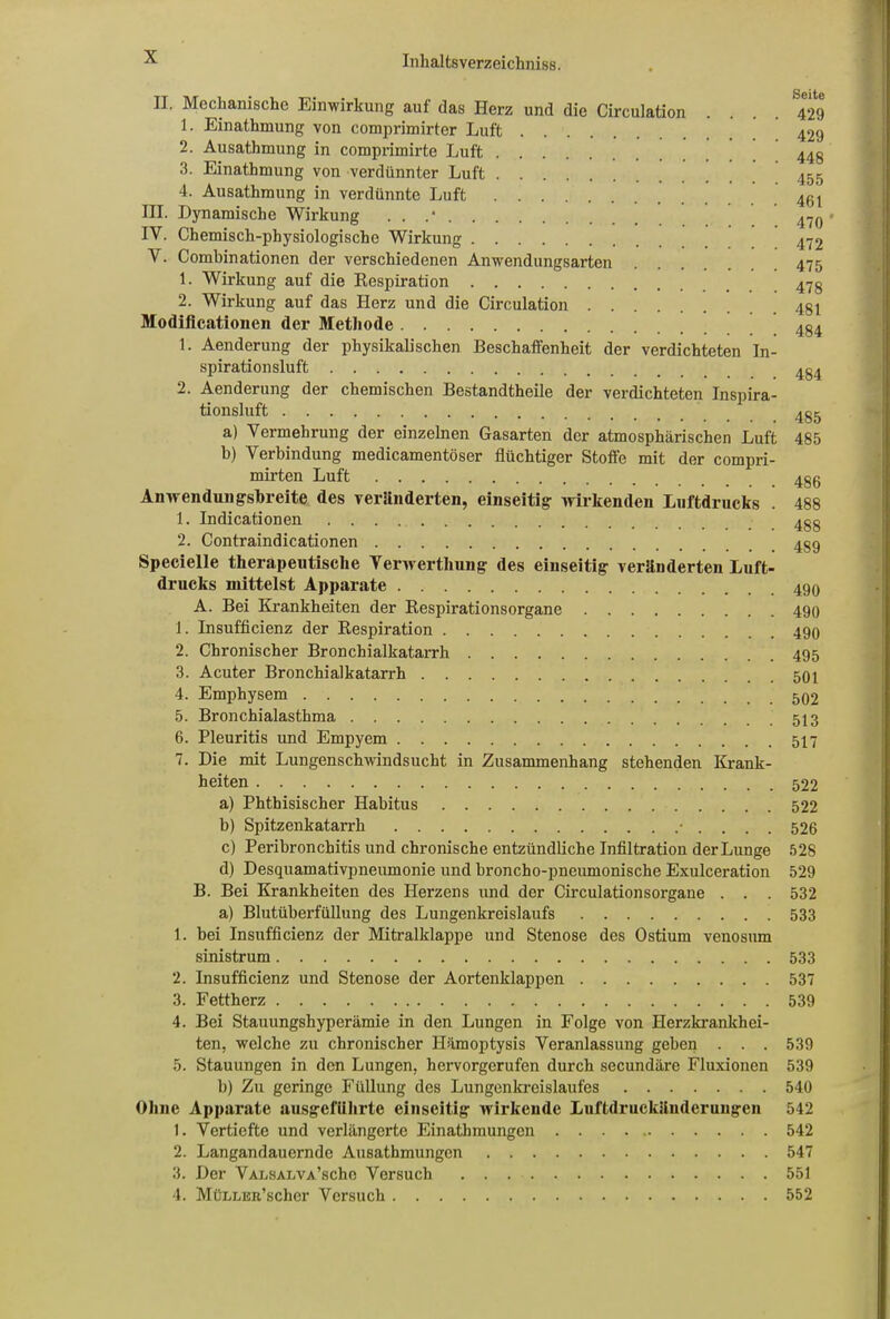 II. Mechanische Einwirkung auf das Herz und die Circulation .... 429 1. Einathmung von comprimirter Luft 429 2. Ausathmung in comprimirte Luft 440 3. Einathmung von verdünnter Luft 455 4. Ausathmung in verdünnte Luft . 461 III. Dynamische Wirkung . . .* . 470' IV. Chemisch-physiologische Wirkung 472 Y. Combinationen der verschiedenen Anwendungsarten 475 1. Wirkung auf die Respiration 47g 2. Wirkung auf das Herz und die Circulation 4gl Modificationen der Methode 434 1. Aenderung der physikalischen Beschaffenheit der verdichteten In- spirationsluft 2. Aenderung der chemischen Bestandtheile der verdichteten Inspira- tionsluft 435 a) Vermehrung der einzelnen Gasarten der atmosphärischen Luft 485 b) Verbindung medicamentöser flüchtiger Stoffe mit der compri- mirten Luft 4g6 Anwendungsbreite des veriinderten, einseitig wirkenden Luftdrucks . 488 1. Indicationen 4gg 2. Contraindicationen Specielle therapeutische Verwerthung des einseitig veränderten Luft- drucks mittelst Apparate A. Bei Krankheiten der Respirationsorgane 490 1. Insufficienz der Respiration 490 2. Chronischer Bronchialkatarrh 495 3. Acuter Bronchialkatarrh 501 4. Emphysem 5. Bronchialasthma 573 6. Pleuritis und Empyem 577 7. Die mit Lungenschwindsucht in Zusammenhang stehenden Krank- heiten 522 a) Phthisischer Habitus 522 b) Spitzenkatarrh • . . . . 526 c) Peribronchitis und chronische entzündliche Infiltration der Lunge 528 d) Desquamativpneumonie und broncho-pneumonische Exulceration 529 B. Bei Krankheiten des Herzens und der Circulationsorgane . . . 532 a) Blutüberfüllung des Lungenkreislaufs 533 1. bei Insufficienz der Mitralklappe und Stenose des Ostium venosum sinistrum 533 2. Insufficienz und Stenose der Aortenklappen 537 3. Fettherz 539 4. Bei Stauungshyperämie in den Lungen in Folge von Herzkrankhei- ten, welche zu chronischer Hämoptysis Veranlassung geben . . . 539 5. Stauungen in den Lungen, hervorgerufen durch secundäre Fluxionen 539 b) Zu geringe Füllung des Lungenkreislaufes 540 Ohne Apparate ausgeführte einseitig wirkende Luftdruckänderungen 542 1. Vertiefte und verlängerte Einathmungcn 542 2. Langandauernde Ausathmungen 547 3. Der Valsalva’scIic Versuch 551 4. MüLLEit’scher Versuch 552