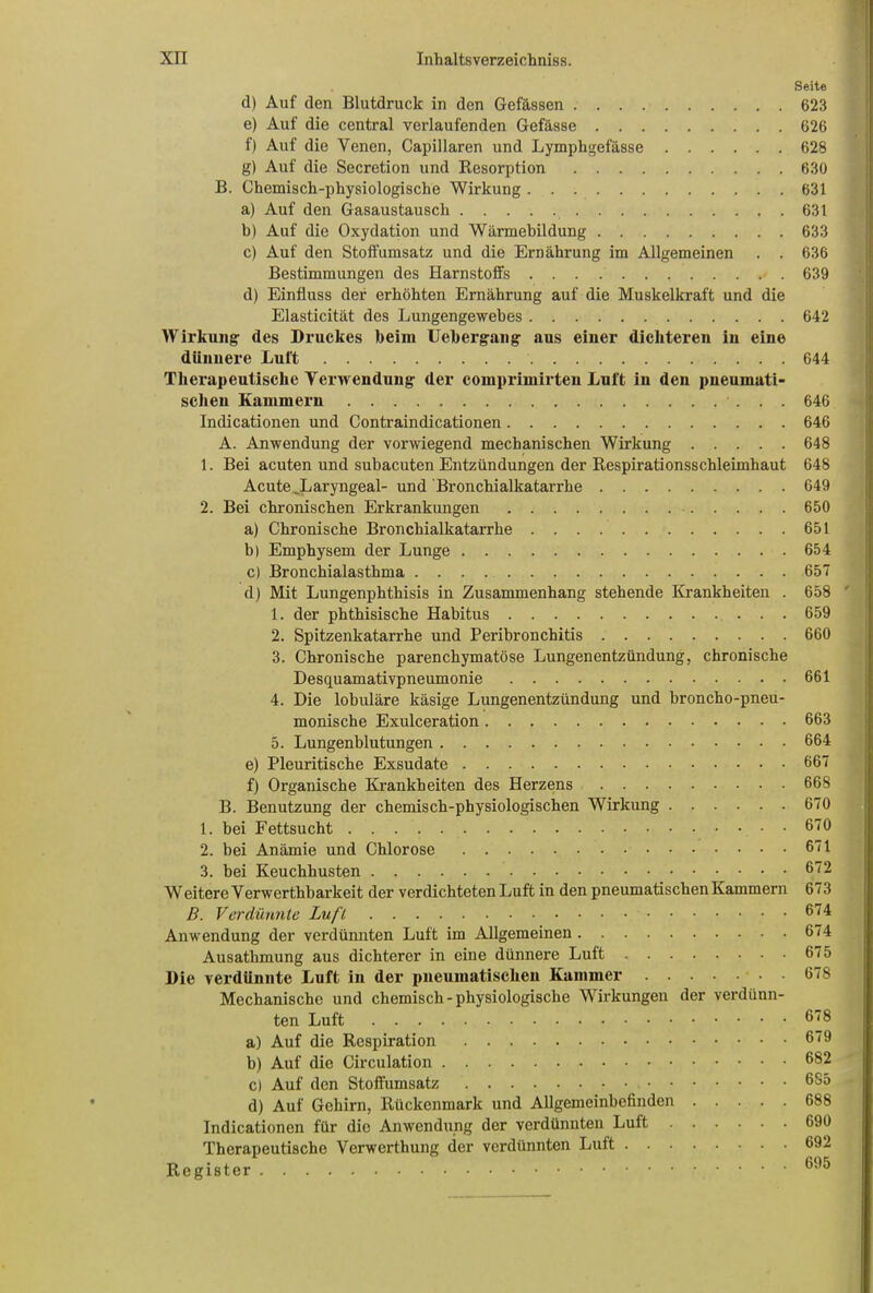 Seite d) Auf den Blutdruck in den Gefässen 623 e) Auf die central verlaufenden Gefässe 626 f) Auf die Venen, Capillaren und Lymphgefässe 628 g) Auf die Secretion und Resorption 630 B. Chemisch-physiologische Wirkung 631 a) Auf den Gasaustausch 631 b) Auf die Oxydation und Wärmebildung 633 c) Auf den Stoffumsatz und die Ernährung im Allgemeinen . . 636 Bestimmungen des Harnstoffs 639 d) Einfluss der erhöhten Ernährung auf die Muskelkraft und die Elasticität des Lungengewebes 642 Wirkung des Druckes beim Uebergang aus einer dichteren in eine dünnere Luft 644 Therapeutische Verwendung der comprimirten Luft in den pneumati- schen Kammern • ... 646 Indicationen und Contraindicationen 646 A. Anwendung der vorwiegend mechanischen Wirkung 648 1. Bei acuten und subacuten Entzündungen der Respirationsschleimhaut 648 Acute ,Laryngeal- und 'Bronchialkatarrhe 649 2. Bei chronischen Erkrankungen 650 a) Chronische Bronchialkatarrhe 651 b| Emphysem der Lunge 654 c) Bronchialasthma 657 d) Mit Lungenphthisis in Zusammenhang stehende Krankheiten . 658 1. der phthisische Habitus 659 2. Spitzenkatarrhe und Peribronchitis 660 3. Chronische parenchymatöse Lungenentzündung, chronische Desquamativpneumonie 661 4. Die lobuläre käsige Lungenentzündung und broncho-pneu- monische Exulceration 663 5. Lungenblutungen 664 e) Pleuritische Exsudate 667 f) Organische Krankheiten des Herzens 668 B. Benutzung der chemisch-physiologischen Wirkung 670 1. bei Fettsucht 670 2. bei Anämie und Chlorose 671 3. bei Keuchhusten 672 Weitere Verwerthbarkeit der verdichteten Luft in den pneumatischen Kammern 673 B. Verdünnte Luft 674 Anwendung der verdünnten Luft im Allgemeinen 674 Ausathmung aus dichterer in eine dünnere Luft 675 Die verdünnte Luft in der pneumatischen Kammer 678 Mechanische und chemisch - physiologische Wirkungen der verdünn- ten Luft 6(8 a) Auf die Respiration 6(9 b) Auf die Circulation 682 c) Auf den Stoffumsatz 685 d) Auf Gehirn, Rückenmark und Allgemeinbefinden 688 Indicationen für die Anwendung der verdünnten Luft 690 Therapeutische Verwerthung der verdünnten Luft 692 Register