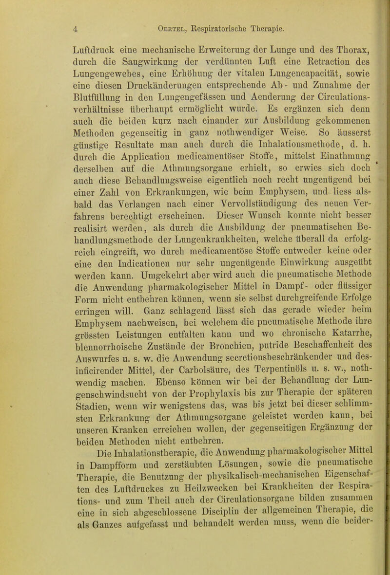 Luftdruck eine mechanische Erweiterung der Lunge und des Thorax, durch die Saugwirkung der verdünnten Luft eine Retraction des Lungengewebes, eine Erhöhung der vitalen Lungencapacität, sowie eine diesen Druckänderungen entsprechende Ab- und Zunahme der Blutfüllung in den Lungengefässen und Aenderung der Circulations- verhältnisse überhaupt ermöglicht wurde. Es ergänzen sich denn auch die beiden kurz nach einander zur Ausbildung gekommenen Methoden gegenseitig in ganz nothwendiger Weise. So äusserst günstige Resultate man auch durch die Inhalationsmethode, d. h. durch die Application medicamentöser Stoffe, mittelst Einathmung derselben auf die Athmungsorgane erhielt, so erwies sich doch auch diese Behandlungsweise eigentlich noch recht ungenügend bei einer Zahl von Erkrankungen, wie beim Emphysem, und liess als- bald das Verlangen nach einer Vervollständigung des neuen Ver- fahrens berechtigt erscheinen. Dieser Wunsch konnte nicht besser realisirt werden, als durch die Ausbildung der pneumatischen Be- handlungsmethode der Lungenkrankheiten, welche überall da erfolg- reich eingreift, wo durch medicamentöse Stoffe entweder keine oder eine den Indicationen nur sehr ungenügende Einwirkung ausgeübt werden kann. Umgekehrt aber wird auch die pneumatische Methode die Anwendung pharmakologischer Mittel in Dampf- oder flüssiger Form nicht entbehren können, wenn sie selbst durchgreifende Erfolge erringen will. Ganz schlagend lässt sich das gerade wieder beim Emphysem nachweisen, bei welchem die pneumatische Methode ihre grössten Leistungen entfalten kann und wo chronische Katarrhe, blennorrhoische Zustände der Bronchien, putride Beschaffenheit des Auswurfes u. s. w. die Anwendung secretionsbeschränkender und des- inficirender Mittel, der Carbolsäure, des Terpentinöls u. s. w., noth- wendig machen. Ebenso können wir bei der Behandlung der Lun- genschwindsucht von der Prophylaxis bis zur Therapie der späteren Stadien, wenn wir wenigstens das, was bis jetzt bei dieser schlimm- sten Erkrankung der Athmungsorgane geleistet werden kann, bei unseren Kranken erreichen wollen, der gegenseitigen Ergänzung der beiden Methoden nicht entbehren. Die Inhalationstherapie, die Anwendung pharmakologischer Mittel in Dampfform und zerstäubten Lösungen, sowie die pneumatische Therapie, die Benutzung der physikalisch-mechanischen Eigenschaf- ten des Luftdruckes zu Heilzwecken bei Krankheiten der Respiia- tions- und zum Theil auch der Circulationsorgane bilden zusammen eine in sich abgeschlossene Disciplin der allgemeinen Therapie, die als Ganzes aufgefasst und behandelt werden muss, wenn die beidei-