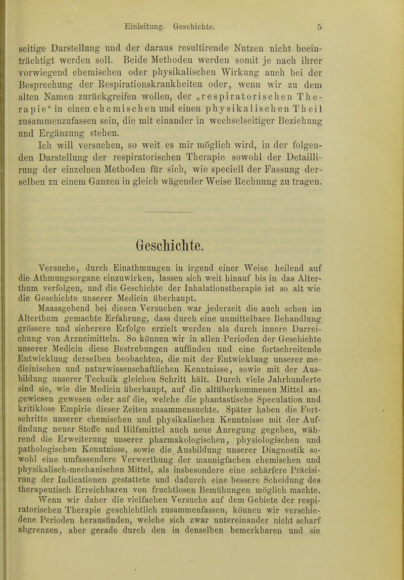 seitige Darstellung und der daraus resultirende Nutzen nicht beein- trächtigt werden soll. Beide Methoden werden somit je nach ihrer vorwiegend chemischen oder physikalischen Wirkung auch bei der Besprechung der Respirationskrankheiten oder, wenn wir zu dem alten Namen zurückgreifen wollen, der „respiratorischen The- rapie“ in einen chemischen und einen physikalischen Theil zusammenzufassen sein, die mit einander in wechselseitiger Beziehung und Ergänzung stehen. Ich will versuchen, so weit es mir möglich wird, in der folgen- den Darstellung der respiratorischen Therapie sowohl der Detailli- rung der einzelnen Methoden für sich, wie speciell der Fassung der- selben zu einem Ganzen in gleich wägender Weise Rechnung zu tragen. Geschichte. Versuche, durch Einathmungen in irgend einer Weise heilend auf die Athmungsorgane einzuwirken, lassen sich weit hinauf bis in das Alter- thum verfolgen, und die Geschichte der Inhalationstherapie ist so alt wie die Geschichte unserer Medicin überhaupt. Maassgebend bei diesen Versuchen war jederzeit die auch schon im Alterthum gemachte Erfahrung, dass durch eine unmittelbare Behandlung grössere und sicherere Erfolge erzielt werden als durch innere Darrei- chung von Arzneimitteln. So können wir in allen Perioden der Geschichte unserer Medicin diese Bestrebungen auffinden und eine fortschreitende Entwicklung derselben beobachten, die mit der Entwicklung unserer me- dicinischen und naturwissenschaftlichen Kenntnisse, sowie mit der Aus- bildung unserer Technik gleichen Schritt hält. Durch viele Jahrhunderte sind sie, wie die Medicin überhaupt, auf die altüberkommenen Mittel an- gewiesen gewesen oder auf die, welche die phantastische Speculation und kritiklose Empirie dieser Zeiten zusammensuchte. Später haben die Fort- schritte unserer chemischen und physikalischen Kenntnisse mit der Auf- findung neuer Stoffe und Hilfsmittel auch neue Anregung gegeben, wäh- rend die Erweiterung unserer pharmakologischen, physiologischen und pathologischen Kenntnisse, sowie die Ausbildung unserer Diagnostik so- wohl eine umfassendere Verwerthung der mannigfachen chemischen und physikalisch-mechanischen Mittel, als insbesondere eine schärfere Präcisi- rung der Indicationen gestattete und dadurch eine bessere Scheidung des therapeutisch Erreichbaren von fruchtlosen Bemühungen möglich machte. Wenn wir daher die vielfachen Versuche auf dem Gebiete der respi- ratorischen Therapie geschichtlich zusammenfassen, können wir verschie- dene Perioden herausfinden, welche sich zwar untereinander nicht scharf abgrenzen, aber gerade durch den in denselben bemerkbaren und sie