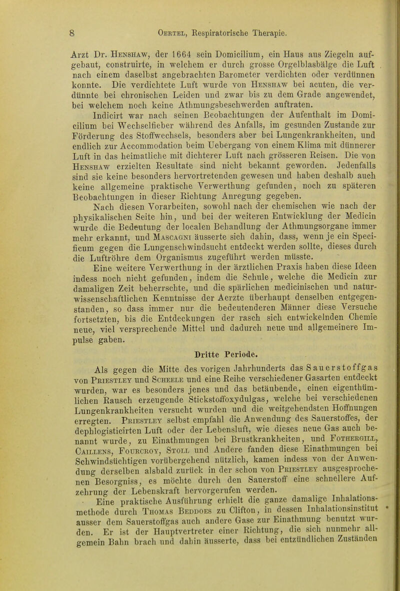 Arzt Dr. Henshaw, der 1664 sein Domicilium, ein Haus aus Ziegeln auf- gebaut, construirte, in welchem er durch grosse Orgelblasbälge die Luft nach einem daselbst angebrachten Barometer verdichten oder verdünnen konnte. Die verdichtete Luft wurde von Henshaw bei acuten, die ver- dünnte bei chronischen Leiden und zwar bis zu dem Grade angewendet, bei welchem noch keine Athmungsbeschwerden auftraten. Indicirt war nach seinen Beobachtungen der Aufenthalt im Domi- cilium bei Wechselfieber während des Anfalls, im gesunden Zustande zur Förderung des Stoffwechsels, besonders aber bei Lungenkrankheiten, und endlich zur Accommodation beim Uebergang von einem Klima mit dünnerer Luft in das heimatliche mit dichterer Luft nach grösseren Reisen. Die von Henshaw erzielten Resultate sind nicht bekannt geworden. Jedenfalls sind sie keine besonders hervortretenden gewesen und haben deshalb auch keine allgemeine praktische Verwerthung gefunden, noch zu späteren Beobachtungen in dieser Richtung Anregung gegeben. Nach diesen Vorarbeiten, sowohl nach der chemischen wie nach der physikalischen Seite hin, und bei der weiteren Entwicklung der Medicin wurde die Bedeutung der localen Behandlung der Athmungsorgane immer mehr erkannt, und Mascagni äusserte sich dahin, dass, wenn je ein Speci- ficum gegen die Lungenschwindsucht entdeckt werden sollte, dieses durch die Luftröhre dem Organismus zugeführt werden müsste. Eine weitere Verwerthung in der ärztlichen Praxis haben diese Ideen indess noch nicht gefunden, indem die Schule, welche die Medicin zur damaligen Zeit beherrschte, und die spärlichen medicinischen und natur- wissenschaftlichen Kenntnisse der Aerzte überhaupt denselben entgegen- standen, so dass immer nur die bedeutenderen Männer diese Versuche fortsetzten, bis die Entdeckungen der rasch sich entwickelnden Chemie neue, viel versprechende Mittel und dadurch neue und allgemeinere Im- pulse gaben. Dritte Periode. Als gegen die Mitte des vorigen Jahrhunderts das Sauerstoffgas von Priestley und Scheele und eine Reihe verschiedener Gasarten entdeckt wurden, wrar es besonders jenes und das betäubende, einen eigenthüm- lichen Rausch erzeugende Stickstoffoxydulgas, welche bei verschiedenen Lungenkrankheiten versucht wurden und die weitgehendsten Hoffnungen erregten. Priestley selbst empfahl die Anwendung des Sauerstoffes, der dephlogisticirten Luft oder der Lebensluft, wie dieses neue Gas auch be- nannt wurde, zu Einathmungen bei Brustkrankheiten, und Fothergill, Caillens, Fourcroy, Stoll und Andere fanden diese Einathmungen bei Schwindsüchtigen vorübergehend nützlich, kamen indess von der Anwen- dung derselben alsbald zurück in der schon von Priestley ausgesproche- nen Besorgniss, es möchte durch den Sauerstoff eine schnellere Auf- zehrung der Lebenskraft hervorgerufen werden. Eine praktische Ausführung erhielt die ganze damalige Inhalations- methode durch Thomas Beddoes zu Clifton, in dessen Inhalationsinstitut ausser dem Sauerstoffgas auch andere Gase zur Einathmung benutzt wur- den. Er ist der Hauptvertreter einer Richtung, die sich nunmehr all- gemein Bahn brach und dahin äusserte, dass bei entzündlichen Zuständen