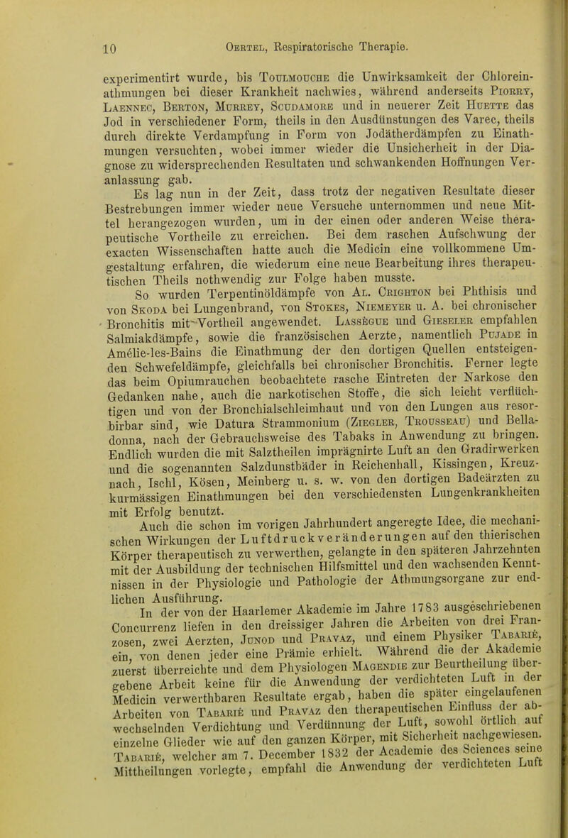 experimeutirt wurde, bis Toulmoucue die Unwirksamkeit der Chlorein- athmungen bei dieser Krankheit nachwies, während anderseits Piorry, Laennec, Berton, Murrey, Scüdamore und in neuerer Zeit Hüette das Jod in verschiedener Form, theils in den Ausdünstungen des Varec, theils durch direkte Verdampfung in Form von Jodätherdämpfen zu Einath- mungen versuchten, wobei immer wieder die Unsicherheit in der Dia- gnose zu widersprechenden Resultaten und schwankenden Hoffnungen Ver- anlassung gab. Es lag nun in der Zeit, dass trotz der negativen Resultate dieser Bestrebungen immer wieder neue Versuche unternommen und neue Mit- tel herangezogen wurden, um in der einen oder anderen Weise thera- peutische Vortheile zu erreichen. Bei dem raschen Aufschwung der exacten Wissenschaften hatte auch die Medicin eine vollkommene Um- gestaltung erfahren, die wiederum eine neue Bearbeitung ihres therapeu- tischen Theils nothwendig zur Folge haben musste. So Avurden Terpentinöldämpfe von Al. Crighton bei Pbthisis und von Skoda bei Lungenbrand, von Stokes, Niemeyer u. A. bei chronischer Bronchitis mit'Vortheil angewendet. Lassegue und Gieseler empfahlen Salmiakdämpfe, sowie die französischen Aerzte, namentlich Pujade in Amelie-les-Bains die Einathmung der den dortigen Quellen entsteigen- den Schwefeldämpfe, gleichfalls bei chronischer Bronchitis. Ferner legte das beim Opiumrauchen beobachtete rasche Eintreten der Narkose den Gedanken nahe, auch die narkotischen Stoffe, die sich leicht verflüch- tigen und von der Bronchialschleimhaut und von den Lungen aus resor- birbar sind, wie Datura Strammonium (Ziegler, Trousseau) und Bella- donna, nach der Gebrauchsweise des Tabaks in Anwendung zu bringen. Endlich wurden die mit Salztheilen imprägnirte Luft an den Gradirwerken und die sogenannten Salzdunstbäder in Reichenhall, Kissingen, Kieuz- nach, Ischl, Kosen, Meinberg u. s. w. von den dortigen Badeärzten zu kurmässigen Einathmungen bei den verschiedensten Lungenkrankheiten mit Erfolg benutzt. Auch die schon im vorigen Jahrhundert angeregte Idee, die mechani- schen Wirkungen der Luftdr uck ver änderungen auf den tierischen Körper therapeutisch zu verwerthen, gelangte in den späteren Jahrzehnten mit der Ausbildung der technischen Hilfsmittel und den wachsenden Kennt- nissen in der Physiologie und Pathologie der Athmungsorgane zur end- lichen Ausführung. , , . , . , In der von der Haarlemer Akademie im Jahre 1783 ausgeschriebenen Concurrenz liefen in den dreissiger Jahren die Arbeiten von drei Fran- zosen, zwei Aerzten, Jünod und Pravaz, und einem Physiker Tabarie, ein, von denen jeder eine Prämie erhielt. Während die der Akademie zuerst überreichte und dem Physiologen Magendie zur Beurteilung über- gebene Arbeit keine für die Anwendung der verdichteten Luft in dei Medicin verwertbaren Resultate ergab, haben die spater eingelaufenen Arbeiten von Tabarie und Pravaz den therapeutischen Linfluss der ab- wechselnden Verdichtung und Verdünnung der Luft, sowohl örtlich auf einzelne Glieder wie auf den ganzen Körper, mit Sicherheit naclige ies. . TabarR:, welcher am 7. December 1832 der Academ.e des Sciences seine Mittheilungen vorlegte, empfahl die Anwendung der verdichteten Luft