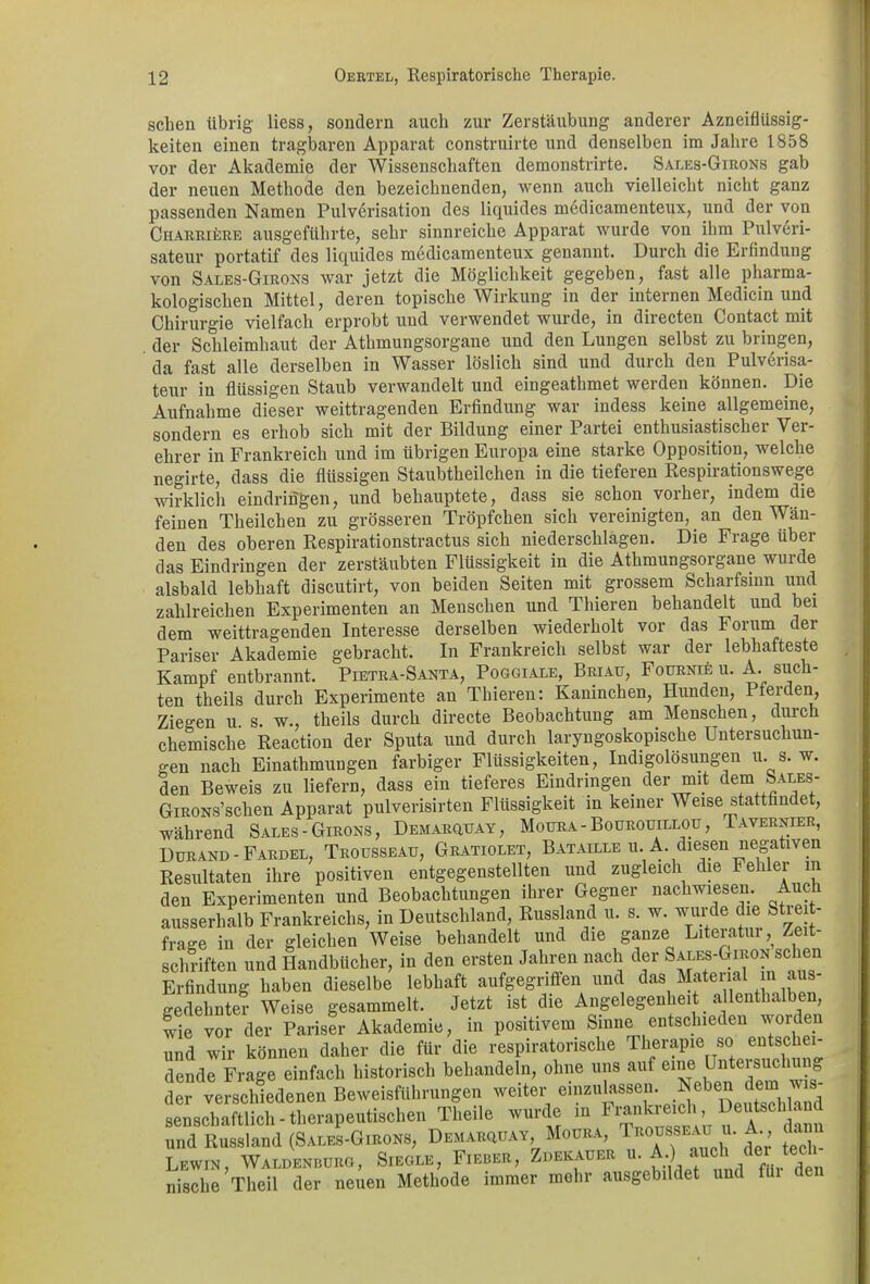 sehen übrig Hess, sondern auch zur Zerstäubung anderer Azneiflüssig- keiten einen tragbaren Apparat construirte und denselben im Jahre 1858 vor der Akademie der Wissenschaften demonstrirte. Sales-Girons gab der neuen Methode den bezeichnenden, wenn auch vielleicht nicht ganz passenden Namen Pulverisation des liquides medicamenteux, und der von Charriere ausgeführte, sehr sinnreiche Apparat wurde von ihm Pulveri- sateur portatif des liquides medicamenteux genannt. Durch die Erfindung von Sales-Girons war jetzt die Möglichkeit gegeben, fast alle pharma- kologischen Mittel, deren topische Wirkung in der internen Medicin und Chirurgie vielfach erprobt und verwendet wurde, in directen Contact mit der Schleimhaut der Athmungsorgane und den Lungen selbst zu bringen, da fast alle derselben in Wasser löslich sind und durch den Pulverisa- teur in flüssigen Staub verwandelt und eingeathmet werden können. Die Aufnahme dieser weittragenden Erfindung war indess keine allgemeine, sondern es erhob sich mit der Bildung einer Partei enthusiastischer Ver- ehrer in Frankreich und im übrigen Europa eine starke Opposition, welche negirte, dass die flüssigen Staubtheilchen in die tieferen Respirationswege wirklich eindringen, und behauptete, dass sie schon vorher, indem die feinen Theilchen zu grösseren Tröpfchen sich vereinigten, an den Wän- den des oberen Respirationstractus sich niederschlagen. Die Frage über das Eindringen der zerstäubten Flüssigkeit in die Athmungsorgane wurde alsbald lebhaft discutirt, von beiden Seiten mit grossem Scharfsinn und zahlreichen Experimenten an Menschen und Thieren behandelt und bei dem weittragenden Interesse derselben wiederholt vor das Forum der Pariser Akademie gebracht. In Frankreich selbst war der lebhafteste Kampf entbrannt. Pietra-Santa, Poggiale, Briau, Fournie u. A. such- ten theils durch Experimente an Thieren: Kaninchen, Hunden, Pferden, Ziegen u s. w., theils durch directe Beobachtung am Menschen, durch chemische Reaction der Sputa und durch laryngoskopische Untersuchun- gen nach Einathmuugen farbiger Flüssigkeiten, Indigolosungen u. s. w. den Beweis zu liefern, dass ein tieferes Eindringen der mit dem Sales- GiRONs’schen Apparat pulverisirten Flüssigkeit in keiner Weise stattfindet, während Sales-Girons, Demarquay, Moura - Bouroutllou , Tavernier, Durand - Fardel, Trousseau, Gratiolet, Bataille u. A. diesen negativen Resultaten ihre positiven entgegenstellten und zugleich die Feh er m den Experimenten und Beobachtungen ihrer Gegner nachwiesen. Auch ausserhalb Frankreichs, in Deutschland, Russland u. s. w. wurde die Streit- frage in der gleichen Weise behandelt und die ganze Literatur, Zeit- schriften und Handbücher, in den ersten Jahren nach der S^ES-GmoN sehen Erfindung haben dieselbe lebhaft aufgegriffen und das Material ini aus- gedehnter Weise gesammelt. Jetzt ist die Angelegenheit allenthalben, wie vor der Pariser Akademie, in positivem Sinne entschieden worden und wir können daher die für die respiratorische Therapie so entschei dende Frage einfach historisch behandeln, ohne uns auf eine Untersuchung der verschiedenen Beweisführungen weiter einzu^n. Neben dem ^s- senscbaftlich • therapeutischen Theile wurde ml“aSn und Russland (Sales-Girons, Demarotay, Moura, ^o™maü ”.A., dann Lewin, Waldenburg, Siegle, Fieber, Zuekauer u. A.) auch.der lech nische Theil der neuen Methode immer mehr ausgebildet und fui