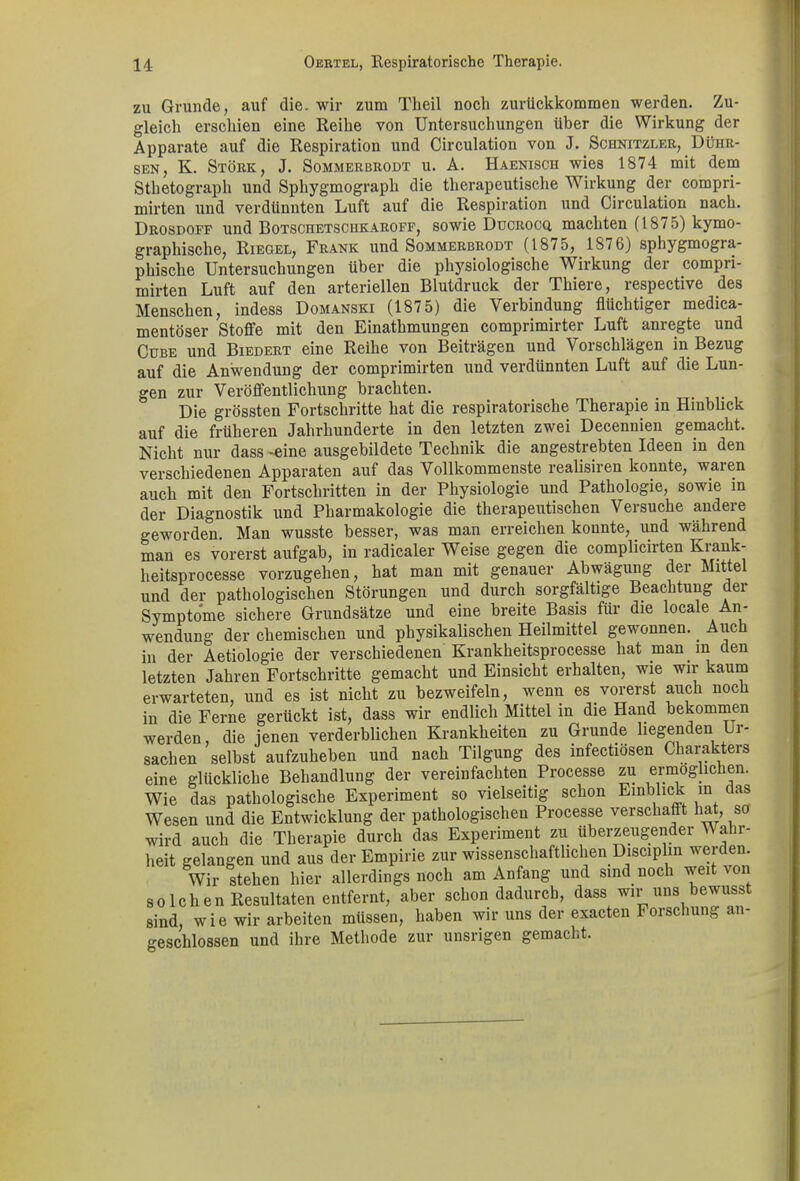 zu Grunde, auf die. wir zum Theil noch zurückkommen werden. Zu- gleich erschien eine Reihe von Untersuchungen über die Wirkung der Apparate auf die Respiration und Circulation von J. Schnitzler, Dühr- sen, K. Stork, J. Sommerbrodt u. A. Haenisch wies 1874 mit dem Sthetograph und Sphygmograph die therapeutische Wirkung der compri- mirten und verdünnten Luft auf die Respiration und Circulation nach. Drosdoff und Botschetschkaroff, sowie Ducrocq, machten (1 875) kymo- graphische, Riegel, Frank und Sommerbrodt (1875, 1876) sphygmogra- phische Untersuchungen über die physiologische Wirkung der compri- mirten Luft auf den arteriellen Blutdruck der Thiere, respective des Menschen, indess Domanski (187 5) die Verbindung flüchtiger medica- mentöser Stoffe mit den Einathmungen comprimirter Luft anregte und Cdbe und Biedert eine Reihe von Beiträgen und Vorschlägen in Bezug auf die Anwendung der comprimirten und verdünnten Luft auf die Lun- gen zur Veröffentlichung brachten. ..... Die grössten Fortschritte hat die respiratorische Therapie in Hinblick auf die früheren Jahrhunderte in den letzten zwei Decennien gemacht. Nicht nur dass -eine ausgebildete Technik die angestrebten Ideen in den verschiedenen Apparaten auf das Vollkommenste realisiren konnte, waren auch mit den Fortschritten in der Physiologie und Pathologie, sowie in der Diagnostik und Pharmakologie die therapeutischen Versuche andere geworden. Man wusste besser, was man erreichen konnte, und während man es vorerst aufgab, in radicaler Weise gegen die complicirten Krank- heitsprocesse vorzugehen, hat man mit genauer Abwägung dei Mitte und der pathologischen Störungen und durch sorgfältige Beachtung der Symptome sichere Grundsätze und eine breite Basis für die locale An- wendung der chemischen und physikalischen Heilmittel gewonnen. _ Auch in der Aetiologie der verschiedenen Krankheitsprocesse hat man in den letzten Jahren Fortschritte gemacht und Einsicht erhalten, wie wir kaum erwarteten, und es ist nicht zu bezweifeln, wenn es vorerst auch noch in die Ferne gerückt ist, dass wir endlich Mittel in die Hand bekommen werden, die jenen verderblichen Krankheiten zu Grunde liegenden Ur- sachen selbst aufzuheben und nach Tilgung des infectiösen Charakters eine glückliche Behandlung der vereinfachten Processe zu ermöglichen. Wie das pathologische Experiment so vielseitig schon Einblick in das Wesen und die Entwicklung der pathologischen Processe verschafft hat, so wird auch die Therapie durch das Experiment zu überzeugender V ahr- heit gelangen und aus der Empirie zur wissenschaftlichen Disciplin weiten. Wir stehen hier allerdings noch am Anfang und sind noch weit von solchen Resultaten entfernt, aber schon dadurch, dass wir uns bewusst sind, wie wir arbeiten müssen, haben wir uns der exacten Forschung an- geschlossen und ihre Methode zur unsrigen gemacht.