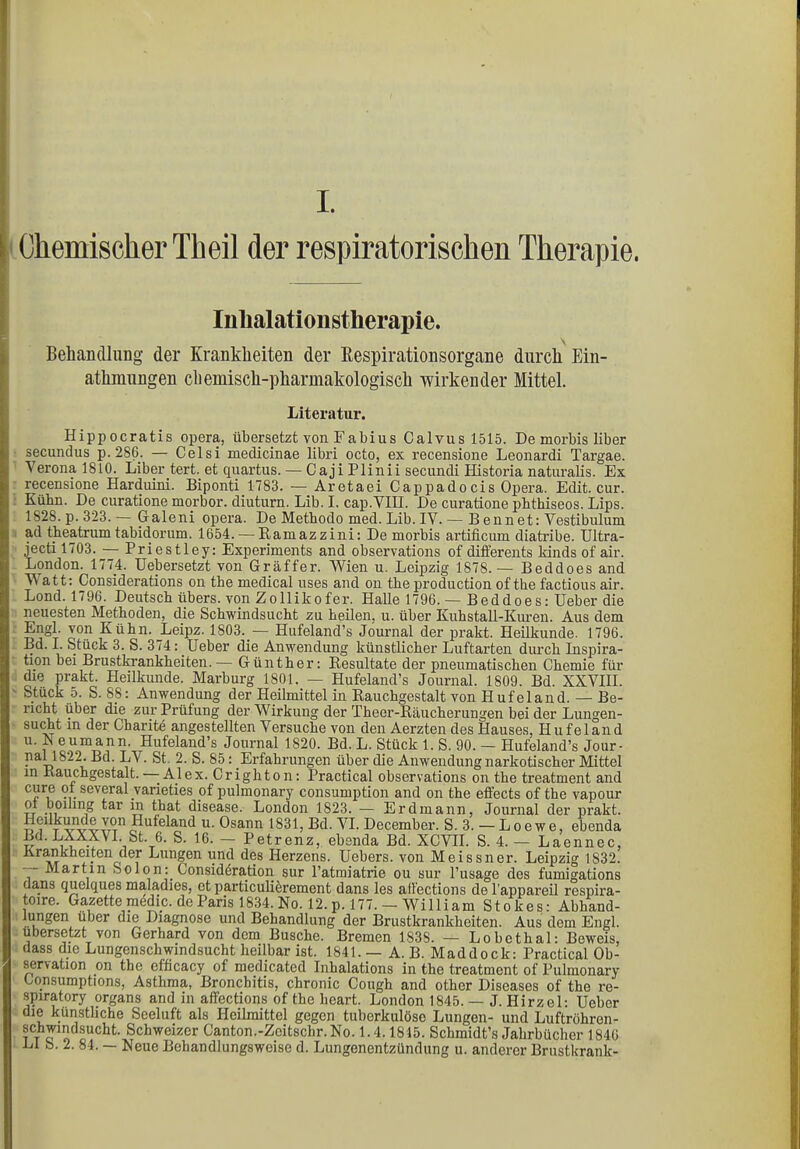 I. Chemischer Th eil der respiratorischen Therapie, Inlialationstherapie. \ Behandlung der Krankheiten der Respirationsorgane durch Ein- atmungen chemisch-pharmakologisch wirkender Mittel. Literatur. Hippocratis opera, übersetzt von Fa bi us Calvusl515. De morbis über secundus p. 286. — Celsi medicinae libri octo, ex recensione Leonardi Targae. Verona 1810. Liber tert. et quartus. — Caji Plinii secundi Historia naturaüs. Ex recensione Harduini. Biponti 1783. — Aretaei Cappadocis Opera. Edit. cur. Kühn. De curatione morbor. diuturn. Lib. I. cap.VIII. De curatione pbthiseos. Lips. 1828. p. 323.— Galeni opera. De Metbodo med. Lib. IV. — B ennet: Vestibulum ad theatrum tabidorum. 1654. — Ramazzini: De morbis artificum diatribe. Ultra- jecti 1703. — Priestley: Experiments and observations of differents Mnds of air. London. 1774. Uebersetzt von Gräffer. Wien u. Leipzig 1878.— Beddoes and W att: Considerations on the medical uses and on the production ofthe factious air. Lond. 1796. Deutsch übers, von Zollikofer. Halle 1796. — Beddoes: Ueber die neuesten Methoden, die Schwindsucht zu heilen, u. über Kuhstall-Kuren. Aus dem Engl, von Kühn. Leipz. 1803. — Hufeland’s Journal der prakt. Heilkunde. 1796. Bd. I. Stück 3. S. 374: Heber die Anwendung künstlicher Luftarten durch Inspira- tion bei Brustkrankheiten.— Günther: Resultate der pneumatischen Chemie für die prakt. Heilkunde. Marburg 1801. — Hufeland’s Journal. 1809. Bd. XXVIII. Stuck 5. S. 88: Anwendung der Heilmittel in Rauchgestalt von H ufeland. — Be- richt über die zur Prüfung der Wirkung der Theer-Räucherumren bei der Lungen- sucht in der Charite angestellten Versuche von den Aerzten des Hauses, Hufeland u. N eumann. Hufeland’s Journal 1820. Bd. L. Stück 1. S. 90. — Hufeland’s Jour- pal 1822. Bel. L\ . St. 2. S. 85: Erfahrungen über die Anwendung narkotischer Mittel m iiauchgestalt. -Alex. Crighton: Practical observations on the treatment and c*ire ? . several varieties of pulmonary consumption and on the effects of the vapour tt inp ^ar V) that disease. London 1823. — Erdmann, Journal der prakt. Heilkunde von Hufeland u. Osann 1831, Bd. VI. December. S. 3. — Loewe, ebenda Bd. LXXXVI. St. 6. S. 16. — Petrenz, ebenda Bd. XCVII. S. 4. — Laennec, Krankheiten der Lungen und des Herzens. Uebers. von Meissner. Leipzig 1832. — Martin Solon: Considdration sur l’atmiatrie ou sur l’usage des fumigations dans quelques maladies, et particulierement dans les affections del'appareil respira- toire. Gazette medic. de Paris 1834. No. 12. p. 177.-William Stokes: Abhand- lungen über die Diagnose und Behandlung der Brustkrankheiten. Aus dem Engl, übersetzt von Gerhard von dem Busche. Bremen 1838. — Lobethal: Beweis, dass die Lungenschwindsucht heilbar ist. 1841. — A. B. Maddock: Practical Ob- servation on the efficacy of medicated Inhalations in the treatment of Pulmonary Consumptions, Asthma, Bronchitis, chronic Cough and other Diseases of the re- spiratory organs and in affections of the heart. London 1845. — J. Hirzel: Ueber die künstliche Seeluft als Heilmittel gegen tuberkulöse Lungen- und Luftröhron- schwmdsucht. Schweizer Canton.-Zeitschr.No. 1.4.1815. Schmidt’s Jahrbücher 1846