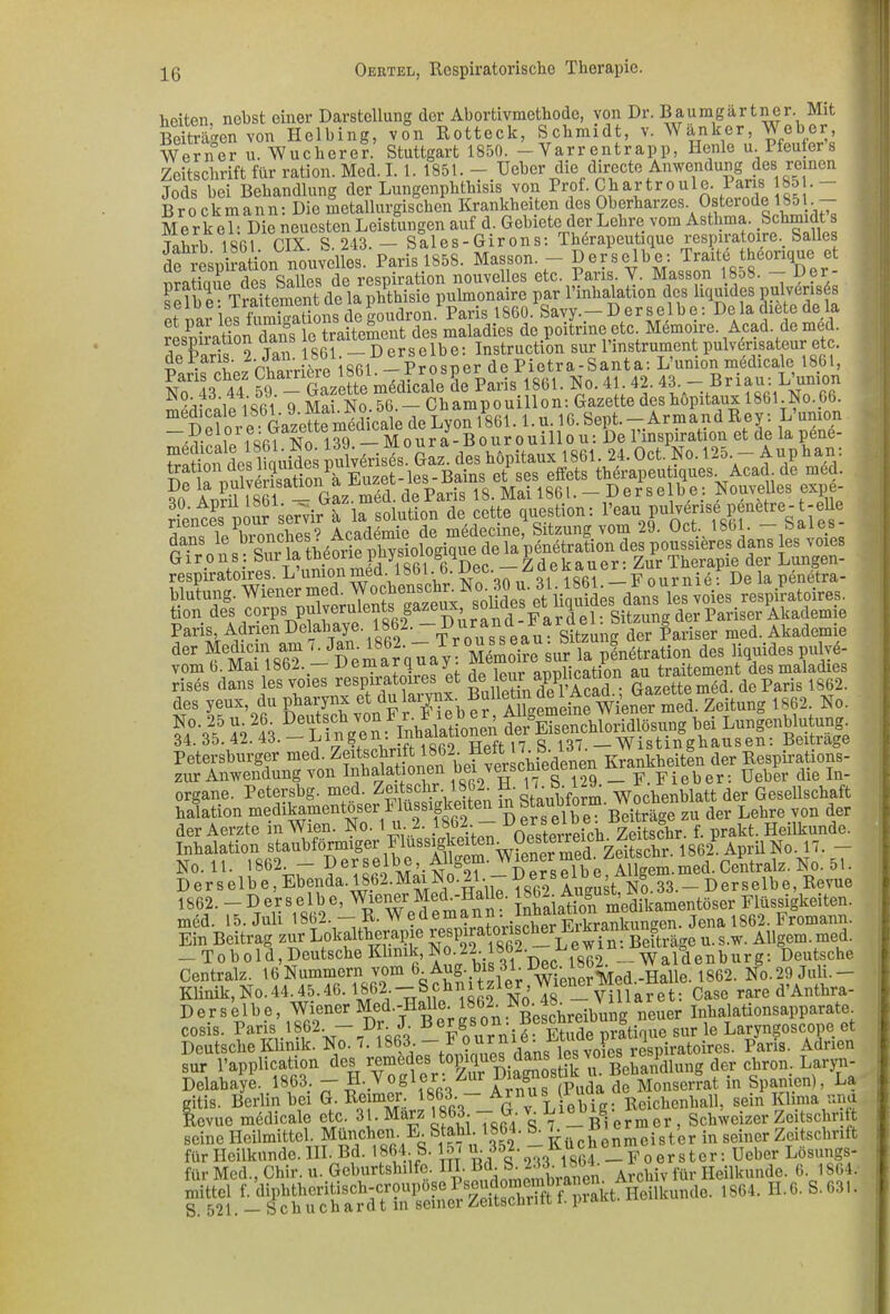 heiten nebst einer Darstellung der Abortivmethode, von Dr. Baumgärtni Beiträgen von Helbing, von Rotteck, Schmidt, v. Wanker, iTT Sfiift.orn.rt. 1850. — Yarr entr an p, Henle u. i __ier. Mit Dcuiinui, v. m »iiavi | Weher, Werner u Wucherer.' Stuttgart 1850. — Varrentrapp, Henle u. Pfeufer’s Zeitschrift für ration. Med.I. 1. 1851. - Ueber die directe Anwendung des reinen Jods bei Behandlung der Lungenphthisis von Prof. 1851 — t) .. „ «i.n. o m n. nio inpfn11 iivmsplieil Krankheiten des Oberhaizes. Osteiode 1851. Tahrb 1861 CIX S. 243. — Sales-Girons: Thörapeutique respiratoire. bailes de resniration nouvelles. Paris 1858. Masson. - Derselbe: Traite theonque et nratiaue des Salles de respiration nouvelles etc. Paris. V. Masson 1858. Her- selbe- Traitement de la phthisie pulmonaire par l’mhalation des liquides pulvensds et nar ies fumigations de goudron. Paris 1860. Savy.— Derselbe: De la chete de la et pai ies nun g * nfc des maladies de poitnne etc. Memoire. Acad. de med. nfiÄ2 Tan 1801 —Derselbe: Instruction sur l’instrumentpulv&isateur etc. de Paris. 2• an- i« « i p r o s n e r de Pietra-Santa: L’union medicale 1861, M No. 41 42. 43.— Br iau: L’union .7. cioi8Ri 0 Mai No 56 —Champouillon: Gazette des hopitaux 1861.No.66. “ISSfor e:^kzeKdicale de Lyon 1861. l.u. 16. Sept. - Armand Rey: L’union .v, i iofi| 139 —Moura-Bourouillou: De 1 Inspiration et de lapene ÄiS ptfÄ. des hopitaux 1861. 24. Oct. No. 125. - A »p harn E ! S»i « Euzet-les-Bains et ses eifots therapeu iqiies.Acad de med. iuS&Ä lTrSotfÄh«e^ tion des corps pulverulents gaze , ce]. Sitzung der Pariser Akademie Paris, AdrienDelahaye. 1862. a Sitzung der Pariser med. Akademie d°r fÄaUSP - DemaJoüay FSo£eiS1. pLltr.tion des liquides p«W- vom 6. Mai 1862. uemarqu^j „„lication au traitement des maladies rises dans les voies respiratoires et appl.^atmn «m m de pariä 1862. des yeux, du pharynx et du laiy ■ Allgemeine Wiener med. Zeitung 1862. No. No. 25 u. 26. Deutsch von F r l ieb er bei Lunlenblutung. 34. 35. 42. 43. - Lin ge:^^862 Heft 17 S137 -Wist inghausen: Beiträge Petersburger med. ZerSchrift 1862. He•. d Krankheiten der Respirations- zur Anwendung von Inhalationen ^i verschiedenen m-an^ Uel)‘cr die In. Organe. Petersbg. med. Zeitschr. -. • staubform Wochenblatt der Gesellschaft halation medikamentöser Flüssigkeiten ^ StauMom. Wocne ^ ^ der der Aerzte in Wien. No. 1 u 2. 1862 - UerB^De. Sachr. f. prakt. Heilkunde. Inhalation staubförmiger Zritschr. 1862 April No. 17. - No. 11. 1862. - derselbe, Allgem.^iener meu^AP m me(j centralz. No. 51. Derselbe, Ebenda. 186—Mai No. • Aimust No 33.—Derselbe, Revue 1862. — Derselbe, Wiener MeF-IIalle. ^62. Aug m’edikamentöser Flüssigkeiten, med. 15. Juli 1862. — R. Wedemann. lnüa n„en_ jena 1862. Fromann. Ein Beitrag zur Lokaltherapie u. s.w. Allgem. med. - Tob old, Deutsche Klinik, No.22.1862. Jü ^ „Waldenburg: Deutsche Centralz. 16 Nummern vom 6 wienerMed.-Halle. 1862. No. 29 Juli.- Klinik, No.44.45.46.1862 - Schnitzler Wiener meu^^ ^ we d’Anthra- Derselbe, Wiener Med.-Halle. 1862. No.v Inhalationsapparate. cosis. Paris ,1862 - Dr. J. B e£g0 ur sur le Laryngoscope et Deutsche Klinik. No. 7.1863 -danslesÄ respiratoires. Paris. Adnen sur l’application des remedes t°] q ..^ u Behandlung der chron. Laryn- Delahaye. 1863; — F- Vogle • ^ öus (puda de Monserrat in Spanien), La gitis. Berlin bei G. Reirnci. ^ 8 • ^ Liebig: Reichenhall, sein Klima unu Revue medieale etc. 31. Marz 8 • • • ^ _ggj ermer, Schweizer Zeitschrift seine Heilmittel. München. L. S ■ • ^ Küchenmeister in seiner Zeitschrift fi£ Med^Chir. ii^Geburtshiifc. III. Bd^S.'^ lSOL ~ 1864. H.6.8.«!.