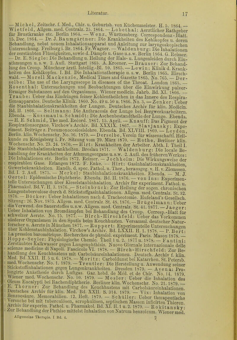 Literatur. — Michel, Zeitschr. f. Med., Chir. u. Geburtsh. von Küchenmeister. H. 5. 1864 — Wietfeld, Allgem. med. Centralz. 25. 1864. — Lobethal: Aerztlicher Rathgeber für Brustkranke etc. Berlin 1864. —Wenz, Württemberg. Correspondenz-Blatt. 15. Dec. 1864. — Dr. J. Baumgärtner: Die Krankheiten des Kehlkopfes u. deren Behandlung, nebst neuem Inhalationsapparat und Anleitung zur laryngoskopischen Untersuchung. Freiburg i. Br. 1864. Fr. Wagner. —Waldenburg: Die Inhalationen der zerstäubten Flüssigkeiten, sowie d. Dämpfe u. Gase u.s.w. Berlin 1864. G. Reimer. — Dr. E. S i e g 1 e: Die Behandlung u. Heilung der Hals- u. Lungenleiden durch Ein- athmungen u.s.w. 2. Aufl. Stuttgart 1865. A. Kroener. — Brauser: Zur Behand- lung des Croup. Münchner ärztl. Intellig.-Bl. 10. 1865. — Lewin: Klinik d. Krank- heiten des Kehlkopfes. I. Bd. Die Inhalationstherapie u. s.w. Berlin 1865. Hirsch- wald. — Morell Mackenzie, Medical Times and Gazette 1865. No. 765. — Der- selbe: The use of the Laryngoscope in diseases of the Tliroat. London 1865. Rosenthal: Untersuchungen und Beobachtungen über die Einwirkung pulver- förmiger Substanzen auf den Organismus. Wiener medicin. Jahrb. Bd. XL 1866. Traube: Ueber das Eindringen feiner Kohlentheilchen in das Innere des Respira- tionsapparates. Deutsche Klinik. 1860. No. 49 u. 50 u. 1866. No. 3. — Zenker: Ueber die Staubinhalationskrankheiten der Lungen. Deutsches Archiv für klin. Medicin. Bd. II. 1866.— Seitmann: Die Anthracosis der Lunge bei Bergwerksarbeitern. Ebenda. — Kus smaul u. S chmidt: Die Aschenbestandtheile der Lunge. Ebenda. — H. E. Schmid, The med. Record. 1867. 15. April. — Knauff: Das Pigment der Respirationsorgane. Yirchow’s Archiv. Bd. XXXIX. 1867.— Slavjansky: Expe- riment. Beiträge z. Pneumonocosiosislehre. Ebenda. Bd. XLVIII. 1869. —Leyden Berlin, klin.Wochenschr. No. 36. 1870.— Derselbe, Verein für wissenschaftl.Heil- kunde zu Königsberg i. Pr. Sitzung vom 29. März 1870. — Rothe, Berliner klin. Wochenschr. No. 23. 24. 1870. — Hirt: Krankheiten der Arbeiter. Abth. I. Theil I. Die Staubinhalationskrankheiten. Breslau 1871. - Waldenburg: Die locale Be- handlung der Krankheiten der Athmungsorgane u. s.w. 2. Aufl. des früherenWerkes: Die Inhalationen etc. Berlin 1872. Reimer. — Jochheim: Die Wirkungsweise der respirablen Gase. Erlangen 1872. F. Enke. — Hirt: Gasinhalationskrankheiten Gewerbekrankheiten. Handb. d. spec. Pathol. u. Ther., herausgeg. v. TI. v. Ziemssen. Bd. I. 2. Aufl. 1875. — Merkel:- Staubinhalationskrankheiten. Ebenda. — M. J. Oertel: Epidemische Diphtherie. Ebenda. Bd. II. 1876. — von Ins: Experimen- telle Untersuchungen über Kieselstaubinhalation. Archiv für experiment. Pathol. u. Pharmakol. Bd.V. TI. 3.1876. — Steinbrück: Zur Heilung der sogen, chronischen Lungentuberculose durch d. Stickstoffgasinhalationen. Allgem. med. Centralz. St. 32. 1876. — Böcker: Ueber Inhalationen nach d. Tracheotomie. Hufeland’s Gesellsch! Sitzung: 26. Nov. 1875. Allgem. med. Centralz. St. 48.1876. —Brügelmann: Ueber die Verwend. des Sauerstoffes u.s.w. Allgem. med. Centralz. St. 41. 1877. — Jae^er: Ueber Inhalation von Bromdämpfen bei Behandlung des Croup. Corresp.-Blatt für schweizer Aerzte. No. 15. 1877. — Birch-Hirschfeld: Ueber das Vorkommen niederer Organismen in den Sputis beim Keuchhusten. Versamml. deutscher Natur- forscher u. Aerzte in München 1877. — Ruppert: Experimentelle Untersuchungen über Kohlenstaubinhalation. Virchow’s Archiv. Bd. LXXII. TI. 1. 1S78. — P. Bert: La pression barometrique. Recherches dephysiol. experiment. Paris. Mason 1878. Hoppe-Seyler: Physiologische Chemie. Theil 1 u. 2. 1877 u. 1878. — Fantiiii: Zerstäubtes Kalkwasser gegen Lungenphthisis. Nuovo Giornale internazionale delle scienze medicine di Napoli. Fascicolo VI. 1878. — Birch-Hirschfeld: Zur Be- handlung des Keuchhustens mit Carboisäureinhalationen. Deutsch. Archiv f. klin. ^ Bd.XXII H.5u.6. 1878. — Moritz: Carboldunst bei Katarrhen. St.Petersb. med.V ochenschr. No. 1. 1879. — Treutier: Die Herstellung u. Anwendung seiner otickstottmhalationen gegen Lungenkrankheiten. Dresden 1879. — Avena- Pro- longirte Anästhesie durch Luftgas. Gaz. hebd. de Med. et de Chir. No 14  1879 Wiener med. Wochenschr. No. 10. 1879. — Mosler: Ueber die Inhalation des Oleum Eucalypti bei Rachendiphtherie. Berliner klin. Wochenschr. No. 21. 1879 — E. Tliorner: Zur Behandlung des Keuchhustens mit Carboisäureinhalationen Deutsches Archiv für klin. Med. Bd. XXII. S. 314. 1879. — Vix: Inhalation von Benzoesäure. Memorabilien. 12. Heft. 1879. — Schüller: Ueber therapeutische Versuche bei mit tuberculösen, scrophulösen, septischen Massen inficirten Thioren Archiv für experim. Pathol. u. Pharmakol. Bd. XI. II. 1 u. 2. 1879. — Rokitansky: Zur Behandlung der Phthise mittelst Inhalation von Natrum benzoicum. Wiener med! Allgemeine Therapie, I Hd. 4. 2
