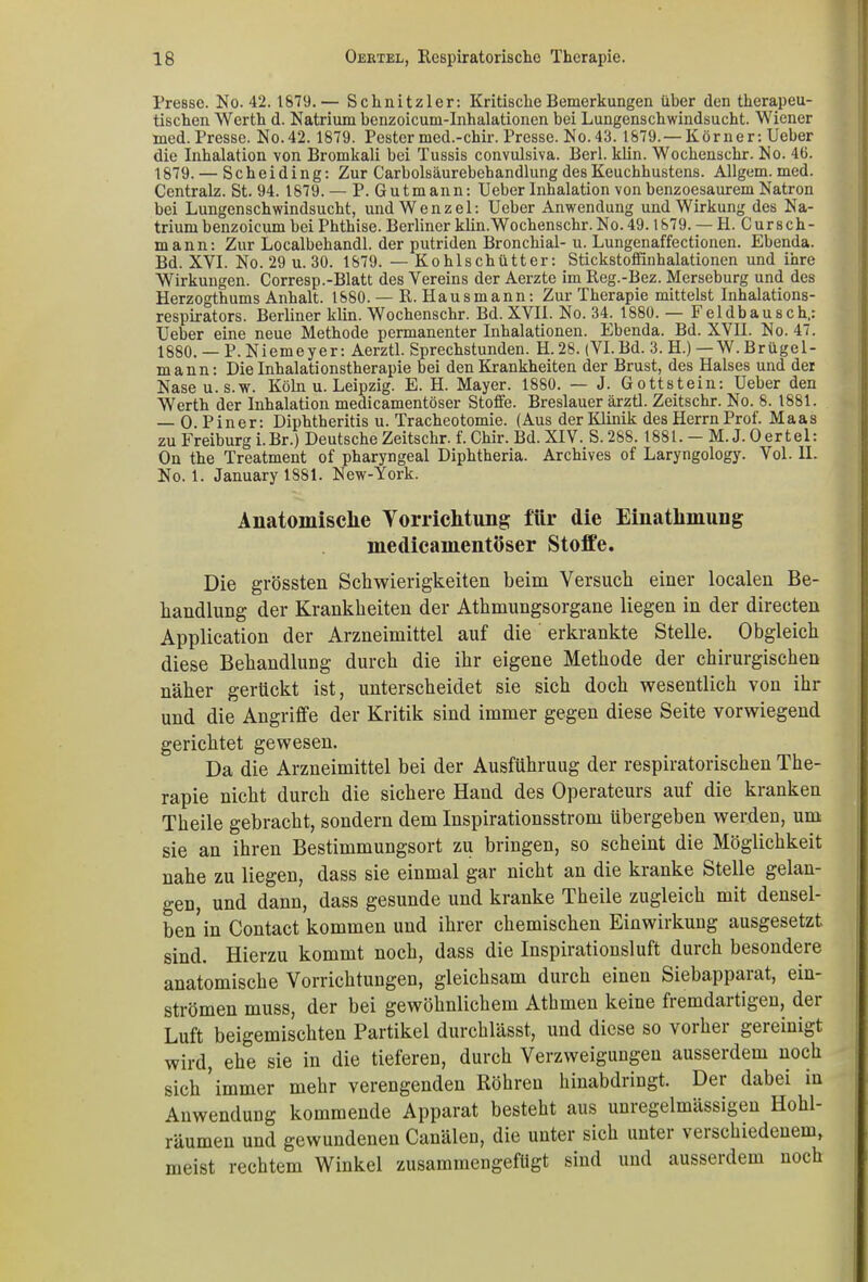 Presse. No. 42. 1879.— Schnitzler: Kritische Bemerkungen über den therapeu- tischen Werth d. Natrium benzoicum-Inhalationen bei Lungenschwindsucht. Wiener med. Presse. No.42. 1879. Pester med.-chir. Presse. No. 43. 1879. — Körner:Ueber die Inhalation von Bromkali bei Tussis convulsiva. Berl. klin. Wochenschr. No. 46. 1879. — Scheiding: Zur Carboisäurebehandlung des Keuchhustens. Allgem. med. Centralz. St. 94. 1879. — P. Gutmann: Ueber Inhalation von benzoesaurem Natron bei Lungenschwindsucht, und Wenzel: Ueber Anwendung und Wirkung des Na- trium benzoieum bei Phthise. Berliner klin.Wochenschr. No. 49.1879. — H. Cursch- mann: Zur Localbehandl. der putriden Bronchial- u. Lungenaffectionen. Ebenda. Bd. XYI. No. 29 u. 30. 1879. — Kohlschütter: Stickstoffinhalationen und ihre Wirkungen. Corresp.-Blatt des Vereins der Aerzte im Reg.-Bez. Merseburg und des Herzogthums Anhalt. 1880. — R. Hausmann: Zur Therapie mittelst Inhalations- respirators. Berliner klin. Wochenschr. Bd. XVII. No. 34. 1880. — Feidbausch,: Ueber eine neue Methode permanenter Inhalationen. Ebenda. Bd. XVII. No. 47. 1880. — P. Niemeyer: Aerztl. Sprechstunden. H. 28. (VI.Bd. 3. H.) — W. Brügel- mann: Die Inhalationstherapie bei den Krankheiten der Brust, des Halses und der Nase u.s.w. Köln u. Leipzig. E. H. Mayer. 1880. — J. Gottstein: Ueber den Werth der Inhalation medicamentöser Stoffe. Breslauer ärztl. Zeitschr. No. 8. 1881. — O. Piner: Diphtheritis u. Tracheotomie. (Aus der Klinik des Herrn Prof. Maas zu Freiburg i.Br.) Deutsche Zeitschr. f. Chir. Bd. XIV. S.288. 1881. — M.J. Oertel: On the Treatment of pharyngeal Diphtheria. Archives of Laryngology. Vol. II. No. 1. January 1881. New-York. Anatomische Vorrichtung für die Einathmung medicamentöser Stoffe. Die grössten Schwierigkeiten beim Versuch einer localen Be- handlung der Krankheiten der Athmungsorgane liegen in der directen Application der Arzneimittel auf die erkrankte Stelle. Obgleich diese Behandlung durch die ihr eigene Methode der chirurgischen näher gerückt ist, unterscheidet sie sich doch wesentlich von ihr und die Angriffe der Kritik sind immer gegen diese Seite vorwiegend gerichtet gewesen. Da die Arzneimittel bei der Ausführuug der respiratorischen The- rapie nicht durch die sichere Hand des Operateurs auf die kranken Theile gebracht, sondern dem Inspirationsstrom übergeben werden, um sie an ihren Bestimmungsort zu bringen, so scheint die Möglichkeit nahe zu liegen, dass sie einmal gar nicht an die kranke Stelle gelan- gen, und dann, dass gesunde und kranke Theile zugleich mit densel- ben in Contact kommen und ihrer chemischen Einwirkung ausgesetzt sind. Hierzu kommt noch, dass die Inspirationsluft durch besondere anatomische Vorrichtungen, gleichsam durch einen Siebapparat, ein- strömen muss, der bei gewöhnlichem Athmen keine fremdartigen, der Luft beigemischten Partikel durchlässt, und diese so vorher gereinigt wird, ehe sie in die tieferen, durch Verzweigungen ausserdem noch sich immer mehr verengenden Röhren hinabdringt. Der dabei in Anwendung kommende Apparat besteht aus unregelmässigen Hohl- räumen und gewundenen Canälen, die unter sich unter veischiedeuem, meist rechtem Winkel zusammengefügt sind und ausserdem noch
