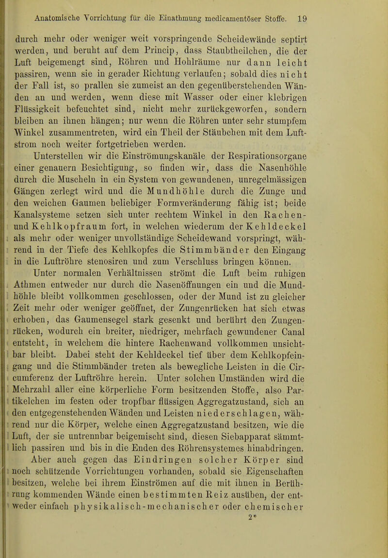 durch mehr oder weniger weit vorspringende Scheidewände septirt werden, und beruht auf dem Princip, dass Staubtheilchen, die der Luft beigemengt sind, Röhren und Hohlräume nur dann leicht passiren, wenn sie in gerader Richtung verlaufen; sobald dies nicht der Fall ist, so prallen sie zumeist an den gegenüberstehenden Wän- den an und werden, wenn diese mit Wasser oder einer klebrigen Flüssigkeit befeuchtet sind, nicht mehr zurückgeworfen, sondern bleiben an ihnen hängen; nur wenn die Röhren unter sehr stumpfem Winkel zusammentreten, wird ein Theil der Stäubchen mit dem Luft- strom noch weiter fortgetrieben werden. Unterstellen wir die Einströmungskanäle der Respirationsorgane einer genauem Besichtigung, so finden wir, dass die Nasenhöhle durch die Muscheln in ein System von gewundenen, unregelmässigen Gängen zerlegt wird und die Mundhöhle durch die Zunge und den weichen Gaumen beliebiger Formveränderung fähig ist; beide Kanalsysteme setzen sich unter rechtem Winkel in den Rachen- und Kehlkopfraum fort, in welchen wiederum der Kehldeckel als mehr oder weniger unvollständige Scheidewand vorspringt, wäh- rend in der Tiefe des Kehlkopfes die Stimmbänder den Eingang in die Luftröhre stenosiren und zum Verschluss bringen können. Unter normalen Verhältnissen strömt die Luft beim ruhigen Athmen entweder nur durch die Nasenöffnungen ein und die Mund- höhle bleibt vollkommen geschlossen, oder der Mund ist zu gleicher Zeit mehr oder weniger geöffnet, der Zungenrücken hat sich etwas erhoben, das Gaumensegel stark gesenkt und berührt den Zuugen- rücken, wodurch ein breiter, niedriger, mehrfach gewundener Canal entsteht, in welchem die hintere Rachenwand vollkommen unsicht- bar bleibt. Dabei steht der Kehldeckel tief über dem Kehlkopfein- gang und die Stimmbänder treten als bewegliche Leisten in die Cir- cumferenz der Luftröhre herein. Unter solchen Umständen wird die Mehrzahl aller eine körperliche Form besitzenden Stoffe, also Par- tikelchen im festen oder tropfbar flüssigen Aggregatzustand, sich an den entgegenstehenden Wänden und Leisten nieder schlagen, wäh- rend nur die Körper, welche einen Aggregatzustand besitzen, wie die Luft, der sie untrennbar beigemischt sind, diesen Siebapparat sämmt- lich passiren und bis in die Enden des Röhrensystemos hinabdringen. Aber auch gegen das Eindringen solcher Körper sind noch schützende Vorrichtungen vorhanden, sobald sie Eigenschaften besitzen, welche bei ihrem Einströmen auf die mit ihnen in Berüh- rung kommenden Wände einen bestimmten Reiz ausliben, der ent- weder einfach physikalisch-mechanischer oder chemischer