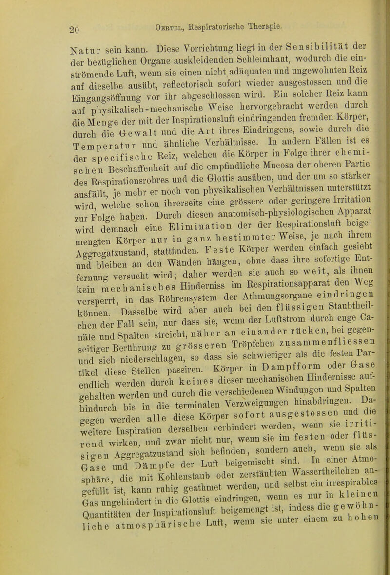 Natur sein kann. Diese Vorrichtung liegt in der S e n s i b i 1 i t ä t der der bezüglichen Organe auskleidenden Schleimhaut, wodurch die ein- strömende Luft, wenn sie einen nicht adäquaten und ungewohnten Reiz auf dieselbe ausübt, reflectorisch sofort wieder ausgestossen und die Eingangsöffnung vor ihr abgeschlossen wird. Ein solcher Reiz kann auf physikalisch-mechanische Weise hervorgebracht werden durch die Menge der mit der Inspirationsluft eindringenden fremden Körper, durch die Gewalt und die Art ihres Eindringens, sowie durch die Temperatur und ähnliche Verhältnisse. In andern Fällen ist es der specifische Reiz, welchen die Körper in Folge ihrer chemi- schen Beschaffenheit auf die empfindliche Mucosa der oberen Partie des Respirationsrohres und die Glottis ausüben, und der um so stärker ausfällt je mehr er noch von physikalischen Verhältnissen unterstützt wird welche schon ihrerseits eine grössere oder geringere Irritation zur FoL-e haben. Durch diesen anatomisch-physiologischen Apparat wird demnach eine Elimination der der Respirationsluft beige- mengten Körper nur in ganz bestimmter Weise, je nach ihrem Aggregatzustand, stattfinden. Feste Körper werden einfach gesiebt und bleiben an den Wänden hängen, ohne dass ihre sofoitige En fernung versucht wird; daher werden sie auch so weit als ihnen kein mechanisches Hinderniss im Respirationsappaiat den Weg versperrt, in das Röhrensystem der Athmungsorgane eindringen können. Dasselbe wird aber auch bei den flüssigen Staubthei- eben der Fall sein, nur dass sie, wenn der Luftstrom durch enge a- näle und Spalten streicht, näher an einander rucken, bei gegen- seitiger Berührung zu grösseren Tröpfchen zusammen! lies, e und °sich niederschlagen, so dass sie schwieriger als die festen Pai- tikel diese Stellen passiren. Körper in Dampfform odei G endlich werden durch keines dieser mechanischen Hindernisse auf- gehalten werden und durch die verschiedenen Windungen und Spalten hindurch bis in die terminalen Verzweigungen hinabdringen. Da- gegen werden alle diese Körper sofort ausgestossen und die teuere Inspiration derselben verhindert werden wenn «ejrr.tr- rend wirken, und zwar nicht nur. wenn sie im festen odei tlus si-eu Aggregatzustand sich befinden, sondern auch wenn sie als rase und Dämpfe der Luft beigemischt sind. In einer Atmo- sphäre die mit Kohlenstaub oder zerstäubten Wasserthedchen un- gefüllt ’i-t^kann ruhig geathmet werden, und -Hist ein ,rres,nrables Gas ungehindert in die Glottis eindringen, wenn es nur in klein Quantitäten der Inspirationsluft beigemengt ist, mdess die gew. Hclie atmosphärische Luft, wenn sie unter einem zu hohen