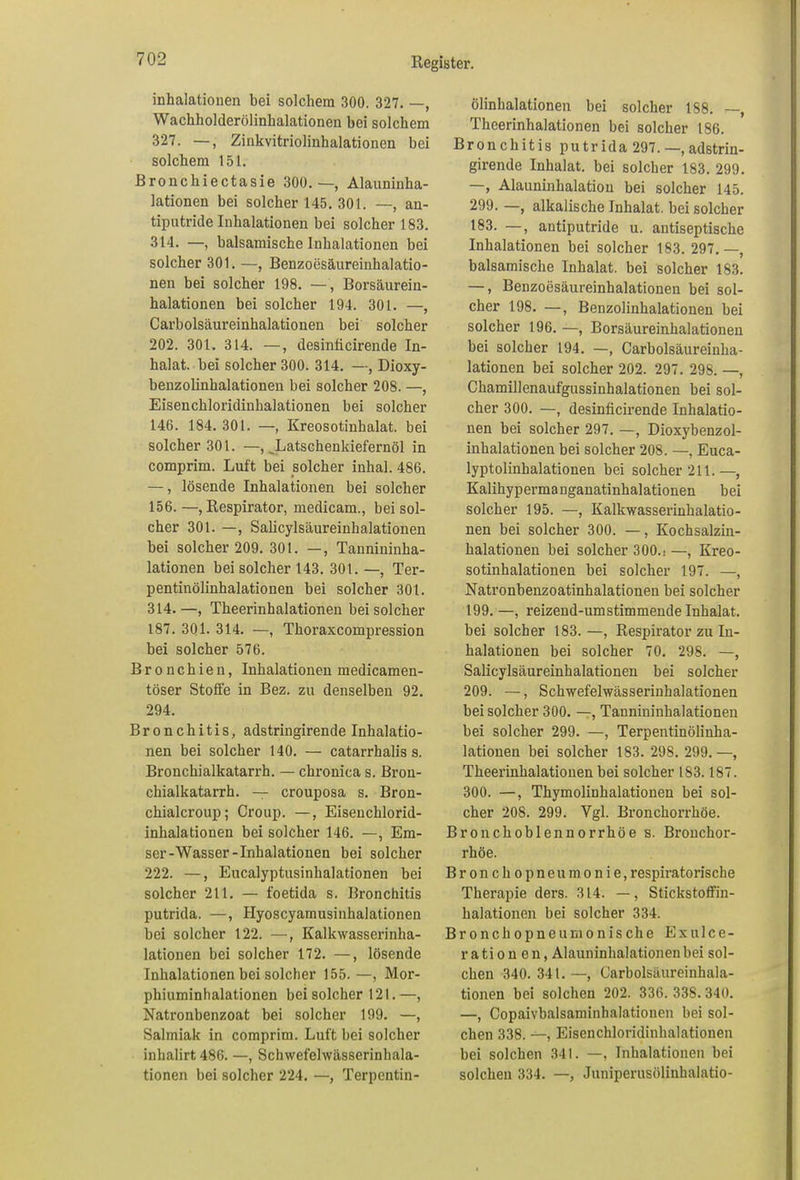 inhalatiouen bei solchem 300. 327. —, Wachholderölinhalationen bei solchem 327. —, Zinkvitriolinhalationen bei solchem 151. Bronchiectasie 300.—, Alauninha- lationen bei solcher 145. 301. —, an- tiputride Inhalationen bei solcher 183. 314. —, balsamische Inhalationen bei solcher 301. —, Benzoesäureinhalatio- nen bei solcher 198. —, Borsäurein- halationen bei solcher 194. 301. —, Carbolsäureinhalationen bei solcher 202. 301. 314. —, desinficirende In- halat. bei solcher 300. 314. —, Dioxy- benzolinhalationen bei solcher 208. —, Eisenchloridinhalationen bei solcher 146. 184. 301. —, Kreosotinhalat, bei solcher 301. —, Latschenkiefernöl in comprim. Luft bei solcher inhal. 486. —, lösende Inhalationen bei solcher 156.—, Respirator, medicam., bei sol- cher 301. —, Salicylsäureinhalationen bei solcher 209. 301. —, Tannininha- lationen bei solcher 143. 301. —, Ter- pentinölinhalationen bei solcher 301. 314.—, Theerinhalationen bei solcher 187. 301. 314. —, Thoraxcompression bei solcher 576. Bronchien, Inhalationen medicamen- töser Stoffe in Bez. zu denselben 92. 294. Bronchitis, adstringirende Inhalatio- nen bei solcher 140. — catarrhalis s. Bronchialkatarrh. — chronica s. Bron- chialkatarrh. — crouposa s. Bron- chialcroup; Croup. —, Eisenchlorid- inhalationen bei solcher 146. —, Em- ser-Wasser-Inhalationen bei solcher 222. —, Eucalyptusinhalationen bei solcher 211. — foetida s. Bronchitis putrida. —, Hyoscyamusinhalationen bei solcher 122. —, Kalkwasserinha- lationen bei solcher 172. —, lösende Inhalationen bei solcher 155.—, Mor- phiuminhalationen bei solcher 121.—, Natronbenzoat bei solcher 199. —, Salmiak in comprim. Luft bei solcher inhalirt 486. —, Schwefelwässerinhala- tionen bei solcher 224. —, Terpentin- ölinhalationen bei solcher 188. —, Theerinhalationen bei solcher 186. Bronchitis p u tr ida 297. —, adstrin- girende Inhalat, bei solcher 183. 299. —, Alauninhalation bei solcher 145. 299. —, alkalische Inhalat, bei solcher 183. —, antiputride u. antiseptische Inhalationen bei solcher 183. 297.—, balsamische Inhalat, bei solcher 183. —, Benzoesäureinhalationen bei sol- cher 198. —, Benzolinhalationen bei solcher 196. —, Borsäureinhalationen bei solcher 194. —, Carbolsäureinha- lationen bei solcher 202. 297. 298. —, Chamillenaufgussinhalationen bei sol- cher 300. —, desinficirende Inhalatio- nen bei solcher 297. —, Dioxybenzol- inhalationen bei solcher 208. —, Euca- lyptolinhalationen bei solcher 211.—, Kalihypermanganatinhalationen bei solcher 195. —, Kalkwasserinhalatio- nen bei solcher 300. —, Kochsalzin- halationen bei solcher 300.t —, Kreo- sotinhalationen bei solcher 197. —, Natronbenzoatinhalationen bei solcher 199. —, reizend-umstimmende Inhalat, bei solcher 183.—, Respirator zu In- halationen bei solcher 70. 298. —, Salicylsäureinhalationen bei solcher 209. —, Schwefelwässerinhalationen bei solcher 300. —, Tannininhalationen bei solcher 299. —, Terpentinölinha- lationen bei solcher 183. 298. 299. —, Theerinhalationen bei solcher 183.187. 300. —, Thymolinhalationen bei sol- cher 208. 299. Vgl. Bronchorrhöe. Bronchoblennorrhöe s. Bronchor- rhöe. Bronchopneumonie, respiratorische Therapie ders. 314. —, Stickstoffin- halationen bei solcher 334. Bronchopneumonische Exulce- ration en, Alauninhalationen bei sol- chen 340. 341. —, Carbolsäureinhala- tionen bei solchen 202. 336. 338. 340. —, Copaivbalsaminhalationen bei sol- chen 338. —, Eisenchloridinhalationen bei solchen 341. —, Inhalationen bei solchen 334. —, Juniperusölinhalatio-