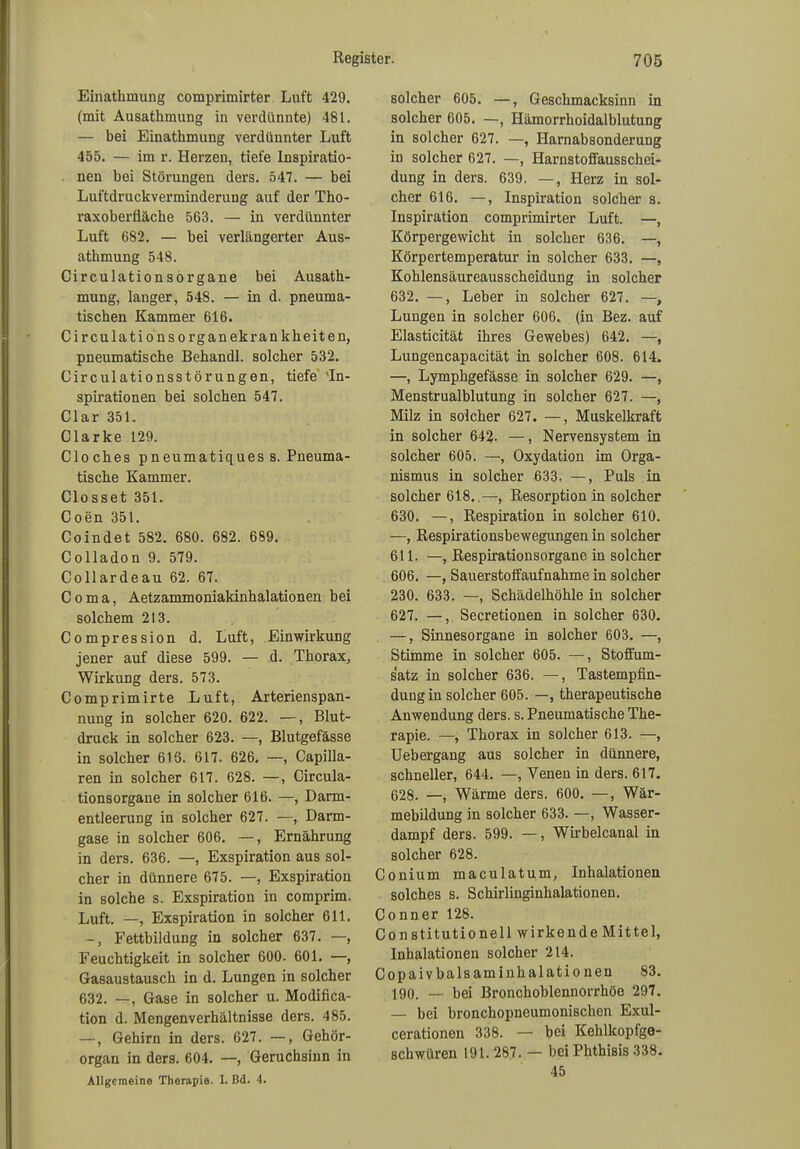 Einathmung comprimirter Luft 429. (mit Ausathmung in verdünnte) 481. — bei Einathmung verdünnter Luft 455. — im r. Herzen, tiefe Inspiratio- nen bei Störungen ders. 547. — bei Luftdruckverminderung auf der Tho- raxoberfläche 563. — in verdünnter Luft 682. — bei verlängerter Aus- athmung 548. Circulationsorgane bei Ausath- mung, langer, 548. — in d. pneuma- tischen Kammer 616. Circulationsorganekrankheiten, pneumatische Behandl. solcher 532. Circulationsstörungen, tiefe 'In- spirationen bei solchen 547. Clar 351. Clarke 129. Cloches pneumatiques s. Pneuma- tische Kammer. Closset 351. Coen 351. Coindet 582. 680. 682. 689. Colladon 9. 579. Collardeau 62. 67. Coma, Aetzammoniakinhalationen bei solchem 213. Compression d. Luft, Einwirkung jener auf diese 599. — d. Thorax, Wirkung ders. 573. Comprimirte Luft, Arterienspan- nung in solcher 620. 622. —, Blut- druck in solcher 623. —, Blutgefässe in solcher 616. 617. 626. —, Capilla- ren in solcher 617. 628. —, Circula- tionsorgane in solcher 616. —, Darm- entleerung in solcher 627. —, Darm- gase in solcher 606. —, Ernährung in ders. 636. —, Exspiration aus sol- cher in dünnere 675. —, Exspiration in solche s. Exspiration in comprim. Luft. —, Exspiration in solcher 611. -, Fettbildung in solcher 637. —, Feuchtigkeit in solcher 600. 601. —, Gasaustausch in d. Lungen in solcher 632. —, Gase in solcher u. Modifica- tion d. Mengenverhältnisse ders. 485. —, Gehirn in ders. 627. —, Gehör- organ in ders. 604. —, Geruchsinn in Allgemeine Therapie. I. Bd. 4. solcher 605. —, Geschmacksinn in solcher 605. —, Hämorrhoidalblutung in solcher 627. —, Harnabsonderung in solcher 627. —, Harnstoffausschei- dung in ders. 639. —, Herz in sol- cher 616. —, Inspiration solcher s. Inspiration comprimirter Luft. —, Körpergewicht in solcher 636. —, Körpertemperatur in solcher 633. —, Kohlensäureausscheidung in solcher 632. —, Leber in solcher 627. —, Lungen in solcher 606. (in Bez. auf Elasticität ihres Gewebes) 642. —, Lungencapacität in solcher 608. 614. —, Lymphgefässe in solcher 629. —, Menstrualblutung in solcher 627. —, Milz in solcher 627. —, Muskelkraft in solcher 642. —, Nervensystem in solcher 605. —, Oxydation im Orga- nismus in solcher 633. —, Puls in solcher 618. —, Resorption in solcher 630. —, Respiration in solcher 610. —, Respirationsbewegungen in solcher 611. —, Respirationsorgane in solcher 606. —, Sauerstoffaufnahme in solcher 230. 633. —, Schädelhöhle in solcher 627. —, Secretionen in solcher 630. —, Sinnesorgane in solcher 603. —, Stimme in solcher 605. —, Stoffum- satz in solcher 636. —, Tastempfin- dungin solcher 605. —, therapeutische Anwendung ders. s. Pneumatische The- rapie. —, Thorax in solcher 613. —, Uebergang aus solcher in dünnere, schneller, 644. —, Venen in ders. 617. 628. —, Wärme ders. 600. —, Wär- mebildung in solcher 633. —, Wasser- dampf ders. 599. —, Wirbelcanal in solcher 628. Conium maculatum, Inhalationen solches s. Schirlinginhalationen. Conner 128. Constitutionell wirkende Mittel, Inhalationen solcher 214. Copaivbalsaminhalatio nen 83. 190. bei Bronchoblennorrhöe 297. — bei bronchopneumonischen Exul- cerationen 338. — bei Kehlkopfge- schwüren 191. 287. — bei Phthisis 338. 45