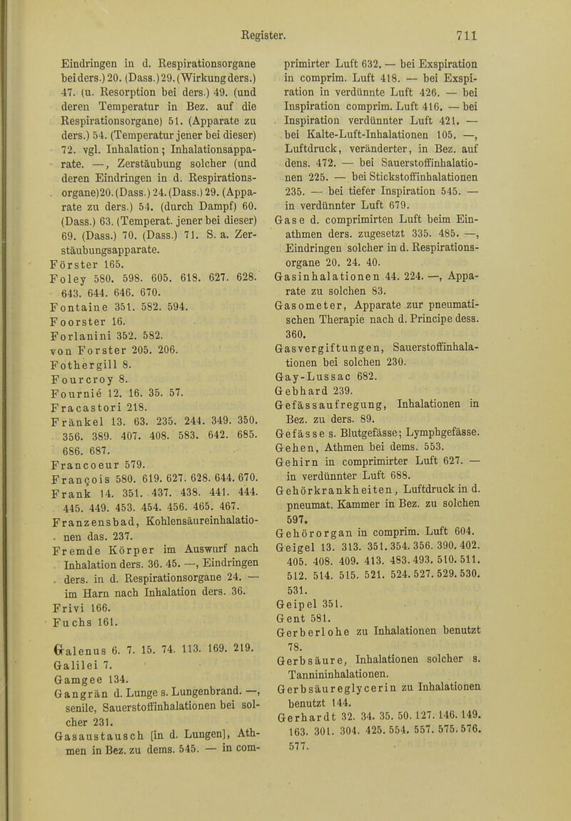 Eindringen in d. Respirationsorgane bei ders.) 20. (Dass.) 29. (Wirkung ders.) 47. (u. Resorption bei ders.) 49. (und deren Temperatur in Bez. auf die Respirationsorgane) 51. (Apparate zu ders.) 54. (Temperatur jener bei dieser) 72. vgl. Inhalation; Inhalationsappa- rate. —, Zerstäubung solcher (und deren Eindringen in d. Respirationä- organe)20. (Dass.) 24. (Dass.) 29. (Appa- rate zu ders.) 54. (durch Dampf) 60. (Dass.) 63. (Temperat. jener bei dieser) 69. (Dass.) 70. (Dass.) 71. S. a. Zer- stäubungsapparate. Förster 165. Foley 580. 598. 605. 618. 627. 628. 643. 644. 646. 670. Fontaine 351. 5S2. 594. Foorster 16. Forlanini 352. 582. von Förster 205. 206. Fothergill 8. Fourcroy 8. Fournie 12. 16. 35. 57. Fracastori 218. Frankel 13. 63. 235. 244. 349. 350. 356. 389. 407. 408. 583. 642. 685. 686. 687. Francoeur 579. FranQois 580. 619.627.628.644.670. Frank 14. 351. 437. 438. 441. 444. 445. 449. 453. 454. 456. 465. 467. Franzensbad, Kohlensäureinhalatio- nen das. 237. Fremde Körper im Auswurf nach Inhalation ders. 36. 45. —, Eindringen ders. in d. Respirationsorgane 24. — im Harn nach Inhalation ders. 36. Frivi 166. Fu chs 161. Cralenus 6. 7. 15. 74. 113. 169. 219. Galilei 7. Gamgee 134. Gangrän d. Lunge s. Lungenbrand. , senile, Sauerstoffinhalationen bei sol- cher 231. Gasaustausch [in d. Lungen], Ath- men in Bez. zu dems. 545. — in com- primirter Luft 632. — bei Exspiration in comprim. Luft 418. — bei Exspi- ration in verdünnte Luft 426. — bei Inspiration comprim. Luft 416, —bei Inspiration verdünnter Luft 421. — bei Kalte-Luft-Inhalationen 105. —, Luftdruck, veränderter, in Bez. auf dens. 472. — bei Sauerstoffinhalatio- nen 225. — bei Stickstoffinhalationen 235. — bei tiefer Inspiration 545. — in verdünnter Luft 679. Gase d. comprimirten Luft beim Ein- athmen ders. zugesetzt 335. 485. —, Eindringen solcher in d. Respirations- organe 20. 24. 40. Gasinhalationen 44. 224. —, Appa- rate zu solchen 83. Gasometer, Apparate zur pneumati- schen Therapie nach d. Principe dess. 360. Gasvergiftungen, Sauerstoffinhala- tionen bei solchen 230. Gay-Lussac 682. Gebhard 239. Gefässaufregung, Inhalationen in Bez. zu ders. 89. Gefässe s. Blutgefässe; Lymphgefässe. Gehen, Athmen bei dems. 553. Gehirn in comprimirter Luft 627. — in verdünnter Luft 688. Gehörkrankheiten, Luftdruck in d. pneumat. Kammer in Bez. zu solchen 597. Gehörorgan in comprim. Luft 604. Geigel 13. 313. 351.354.356.390.402. 405. 408. 409. 413. 483.493.510.511. 512. 514. 515. 521. 524.527.529.530. 531. Geipel 351. Gent 581. Gerberlohe zu Inhalationen benutzt 78. Gerbsäure, Inhalationen solcher s. Tannininhalationen. Gerbsäureglycerin zu Inhalationen benutzt 144. Gerhardt 32. 34. 35. 50.127.146. 149. 163. 301. 304. 425.554. 557. 575.576. 577.