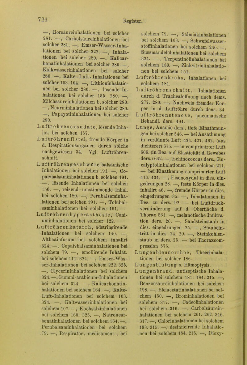 —, Borsäureinlialationen bei solcher 281. —, Carboisäureinhalationen bei solcher 281. —, Emser-Wasser-Inha- lationen bei solcher 222. —, Inhala- tionen bei solcher 280. —, Kalicar- bonatinhalationen bei solcher 280. —, Kalkwasserinhalationen bei solcher 280. —, Kalte-Luft-Inhalationen bei solcher 103. 104. —, Lithioninhalatio- nen bei solcher 280. —, lösende In- halationen bei solcher 155. 280. —, Milchsäureinhalationen b. solcher 280. —, Neurininhalationen bei solcher 280. —, Papayotininhalationen bei solcher 280. Luftröhr enexsudate, lösende Inha- lat. bei solchen 157. Luftröhrenfistel, fremde Körper in d. Respirationsorganen durch solche nachgewiesen 34. Vgl. Luftröhren- schnitt. L uftröhrenges chwtlre,balsamische Inhalationen bei solchen 191. —, Co- paivbalsaminhalationen b. solchen 191. —, lösende Inhalationen bei solchen 156. —, reizend-umstimmende Inhal, bei solchen 180. —, Perubalsaminha- lationen bei: solchen 191. —, Tolubal- saminhalationen bei solchen 191. Luftröhrenhyperästhesie, Coni- uminhalationen bei solcher 122. Luftröhrenkatarrh, adstringirende Inhalationen bei solchem 140. —, Althäainfusum bei solchem inhalirt 324. —, Copaivbalsaminhalationen bei solchem 79. —, emollirende Inhalat, bei solchem 111. 324. —, Emser-Was- ser-lnhalationen bei solchem 222. 325. —, Glycerininhalationen bei solchem 324. —, Gummi-arabicum-Inhalationen bei solchem 324. —, Kalicarbonatin- halationen bei solchem 164. —r, Kalte- Luft-Inhalationen bei solchem 103. 324. —, Kaltwasserinhalationen bei solchem 107.—, Kochsalzinhalationen bei solchem 160. 325. —, Natroncar- bonatinhalationen bei solchem 164. —, Perubalsaminhalationen bei solchem 79. —, Respirator, medicament., bei solchem 79. —, Salmiakinhalationen bei solchem 163. —, Schwefelwasser- stoffinhalationen bei solchem 240. —, Süssmandelölinhalationen bei solchem 324. —, Terpentinölinhalationen bei solchem 189. —, Zinkvitriolinhalatio- nen bei solchem 151. Luftröhrenkrebs, Inhalationen bei solchem 181. Luftröhrenschnitt, Inhalationen durch d. Trachealöffnung nach dems. 277. 280. —, Nachweis fremder Kör- per in d. Luftröhre durch dens. 34. Luftröhrenstenose, pneumatische Behandl. ders. 494. Lunge, Anämie ders., tiefe Einathmun- gen bei solcher 546. — bei Ausathmung in verdünnte Luft 424. 427. 462. (aus dichterer) 675. — in comprimirter Luft 606. (in Bez. auf Elasticität d. Gewebes ders.) 642. —, Echinococcus ders., Eu- calyptolinhalationen bei solchem 211. — bei Einathmung comprimirter Luft 410. 434. —, Eisenoxydul in dies, ein- gedrungen 28. —, feste Körper in dies, inhalirt 46. —, fremde Körper in dies, eingedrungen 35. —, Inhalationen in Bez. zu ders. 92. — bei Luftdruck- verminderung auf d. Oberfläche d. Thorax 561. —, melanotische Infiltra- tion ders. 26. —, Sandsteinstaub in dies, eingedrungen 25. —, Staubein- tritt in dies. 24. 29. —, Steinkohlen- staub in ders. 25. — bei Thoraxcom- pression 575. Lungenblennorrhöe, Theerinhala- tionen bei solcher 186. Lungenblutung s. Hämoptysis. Lungenbrand, antiseptische Inhala- tionen bei solchem 181. 184.-215. —, Benzoesäureinhalationen bei solchem 198. —, Bleiacetatinhalationen bei sol- chem 150. —, Brominhalationen bei solchem 317. —, Cadeöliuhalatiouen bei solchem 316. —, Carbolsäurein- halationen bei solchem 201. 202. 316. 317. —, Chlorinhalationen bei solchem 193. 315. —, desiuticirende Inhalatio- nen bei solchem 184. 215. —, Dioxy-