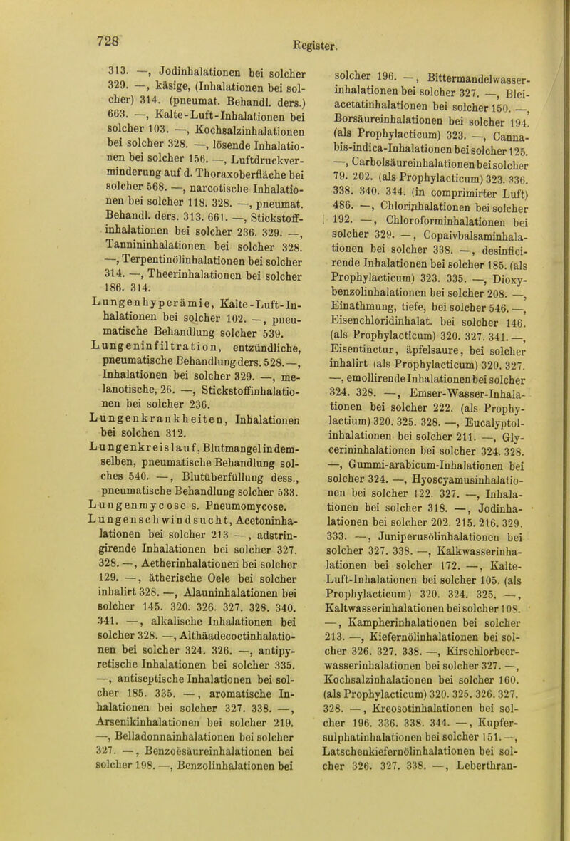 313. , Jodinhalationen bei solcher 329. , käsige, (Inhalationen bei sol- cher) 314. (pneumat. Behandl. ders.) 663. —, Kalte-Luft-Inhalationen bei solcher 103. —, Kochsalzinhalationen bei solcher 328. —, lösende Inhalatio- nen bei solcher 156. —, Luftdruckver- minderung auf d. Thoraxoberfläche bei solcher 568. —, narcotische Inhalatio- nen bei solcher 118. 328. —, pneumat. Behandl. ders. 313. 661. —, Stickstoff- inhalationen bei solcher 236. 329. —, Tannininhalationen bei solcher 328. —, Terpentinölinhalationen bei solcher 314. —, Theerinhalationen bei solcher 186. 314. Lungenhyperämie, Kalte-Luft-In- halationen bei solcher 102. —, pneu- matische Behandlung solcher 539. Lungeninfiltration, entzündliche, pneumatische Behandlung ders. 528.—, Inhalationen bei solcher 329. —, me- lanotische, 26. —, Stickstoffinhalatio- nen bei solcher 236. Lungenkrankheiten, Inhalationen bei solchen 312. Lungenkreislauf, Blutmangel in dem- selben, pneumatische Behandlung sol- ches 540. —, Blutüberfüllung dess., pneumatische Behandlung solcher 533. Lungenmycose s. Pneumomycose. Lungenschwindsucht, Acetoninha- lationen bei solcher 213 —, adstrin- girende Inhalationen bei solcher 327. 328. —, Aetherinhalatiouen bei solcher 129. —, ätherische Oele bei solcher inhalirt 328. —, Alauninhalationen bei solcher 145. 320. 326. 327. 328. 340. 341. —, alkalische Inhalationen bei solcher 328. —, Aithäadecoctinhalatio- nen bei solcher 324. 326. —, antipy- retische Inhalationen bei solcher 335. —, antiseptische Inhalationen bei sol- cher 185. 335. —, aromatische In- halationen bei solcher 327. 338. —, Arsenikinhalationen bei solcher 219. —, Belladonnainhalationen bei solcher 327. —, Benzoesäureinhalationen bei solcher 198. —, Benzolinhalationen bei solcher 196. —, Bittermandelwasser- inhalationen bei solcher 327. —, Blei- acetatinhalationen bei solcher 150. , Borsäureinhalationen bei solcher 194 (als Prophylacticum) 323. —, Canna- bis-indica-Inhalationen bei solcher 125. —, Carbolsäureinhalationenbeisolcher 79. 202. (als Prophylacticum) 323. 336. 338. 340. 344. (in comprimirter Luft) 486. —, Chloriphalationen beisolcher | 192. —, Chloroforminhalationen bei solcher 329. —, Copaivbalsaminhala- tionen bei solcher 338. —, desinfici- rende Inhalationen bei solcher 185. (als Prophylacticum) 323. 335. —, Dioxy- benzolinhalationen bei solcher 208. —, Einathmung, tiefe, bei solcher 546. —, Eisenchloridinhalat, bei solcher 146. (als Prophylacticum) 320. 327. 341.—, Eisentinctur, äpfelsaure, bei solcher inhalirt (als Prophylacticum) 320. 327. —, emollirende Inhalationen bei solcher 324. 328. —, Emser-Wasser-Inhala- tionen bei solcher 222. (als Prophy- lactium) 320. 325. 328. —, Eucalyptol- inhalationen bei solcher 211. —, Gly- cerininhalationen bei solcher 324. 328. —, Gummi-arabicum-Inhalationen bei solcher 324. —, Hyoscyamusinhalatio- nen bei solcher 122. 327. —, Inhala- tionen bei solcher 318. —, Jodinha- lationen bei solcher 202. 215. 216. 329. 333. —, Juniperusölinhalationen bei solcher 327. 338. —, Kalkwasserinha- lationen bei solcher 172. —, Kaite- Luft-Inhalationen bei solcher 105. (als Prophylacticum) 320. 324. 325. —, Kaltwasserinhalationen bei solcher 1 OS. —, Kampherinhalationen bei solcher 213. —, Kiefernölinhalationen bei sol- cher 326. 327. 338. —, Kirschlorbeer- wasserinhalationen bei solcher 327. —, Kochsalzinhalationen bei solcher 160. (als Prophylacticum) 320. 325. 326.327. 328. —, Kreosotinhalationen bei sol- cher 196. 336. 338. 344. —, Kupfer- sulphatinhalationen bei solcher 151.—, Latscheukiefernölinhalationen bei sol- cher 326. 327. 338. —, Leberthran-