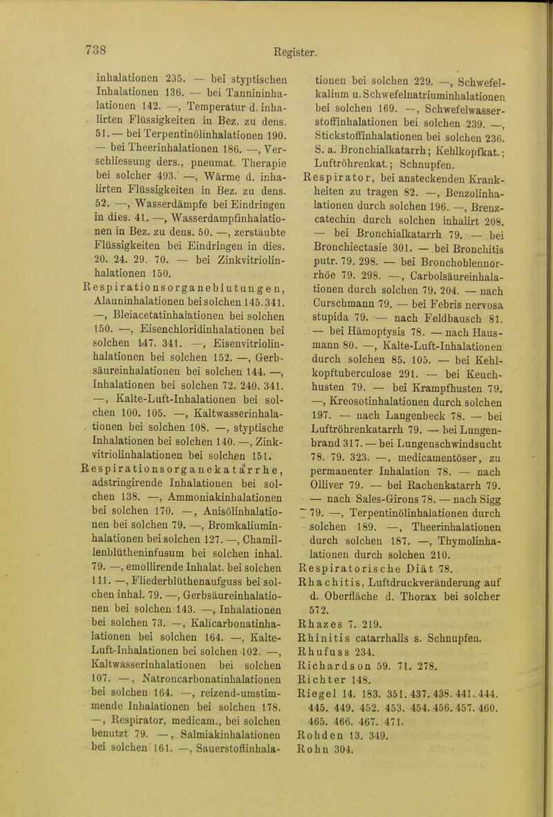 inhalatiouen 235. — bei styptischen Inhalationeu 136. — bei Tannininha- lationen 142. —, Temperatur d. inha- ürten Flüssigkeiten in Bez. zu dens. 51. — bei Terpentinölinhalationen 190. — bei Theerinhalationen 186. —, Ver- schliessung ders., pneumat. Therapie bei solcher 493. —, Wärme d. inha- lirten Flüssigkeiten in Bez. zu dens. 52. —, Wasserdämpfe bei Eindringen in dies. 41. —, Wasserdampfinhalatio- nen in Bez. zu dens. 50. —, zerstäubte Flüssigkeiten bei Eindringen in dies. 20. 24. 29. 70. — bei Zinkvitriolin- halationen 150. Respirationsorganeblutungen, Alauninhalationen beisolchen 145.341. —, Bleiacetatinhalationen bei solchen 150. —, Eisenchloridinhalationen bei solchen 147. 341. —, Eisenvitriolin- halationen bei solchen 152. —, Gerb- säureinhalationen bei solchen 144. —, Inhalationen bei solchen 72. 240. 341. —, Kalte-Luft-Inhalationen bei sol- chen 100. 105. —, Kaltwasserinhala- tionen bei solchen 108. —, styptische Inhalationen bei solchen 140. —, Zink- vitriolinhalationen bei solchen 151. Respirationsorganekata'rrhe, adstringirende Inhalationen bei sol- chen 138. —, Ammoniakinhalationen bei solchen 170. —, Anisölinhalatio- nen bei solchen 79. —, Bromkaliumin- halationen bei solchen 127. —, Chamil- leublütlieninfusum bei solchen inhal. 79. —, emollirende Inhalat, bei solchen 111. —, Fliederblüthenaufguss bei sol- chen inhal. 79. —, Gerbsäureinhalatio- nen bei solchen 143. —, Inhalationen bei solchen 73. —, Kalicarbonatinha- lationen bei solchen 164. —, Kalte- Luft-Inhalationen bei solchen 102. —, Kaltwasserinhalationen bei solchen 107. —, Natroncarbonatinhalationen bei solchen 164. —, reizend-umstim- mende Inhalationen bei solchen 178. —, Respirator, medicam., bei solchen benutzt 79. —, Salmiakinhalationen bei solchen 161. —, Sauerstoffinhala- tionen bei solchen 229. —, Schwefel- kalium u. Schwefelnatriuminhalationen bei solchen 169. —, Schwefelwasser- stoffinhalationen bei solchen 239. , Stickstoffinhalationen bei solchen 236. S. a. Bronchialkatarrh; Kehlkopfkat.; Luftröhrenkat.; Schnupfen. Respirator, bei ansteckenden Krank- heiten zu tragen 82. —, Benzolinha- lationen durch solchen 196. —, Brenz- catechin durch solchen inhalirt 208. — bei Bronchialkatarrh 79. — bei Bronchiectasie 301. — bei Bronchitis putr. 79. 298. — bei Bronchoblennor- rhöe 79. 298. —, Carbolsäureinhala- tioneu durch solchen 79. 204. — nach Curschmann 79. — bei Febris nervosa stupida 79. — nach Feldbausch 81. — bei Hämoptysis 78. — nach Haus- mann 80. —, Kalte-Luft-Inhalationen durch solchen 85. 105. — bei Kehl- kopftuberculose 291. — bei Keuch- husten 79. — bei Krampfhusten 79. —, Kreosotinhalationen durch solchen 197. — nach Langenbeck 78. — bei Luftröhrenkatarrh 79. —• bei Lungen- brand 317. — bei Lungenschwindsucht 78. 79. 323. —, medicamentöser, zu permanenter Inhalation 78. — nach Olliver 79. — bei Rachenkatarrh 79. — nach Sales-Girons 78. — nach Sigg 7 79. —) Terpentinölinhalationen durch solchen 189. —, Theerinhalationen durch solchen 187. —, Thymolinha- lationen durch solchen 210. Respiratorische Diät 78. Rhachitis, Luftdruckveränderung auf d. Oberfläche d. Thorax bei solcher 572. Rhazes 7. 219. Rhinitis catarrhalis s. Schnupfen. Rhufuss 234. Richardson 59. 71. 278. Richter 148. Riegel 14. 183. 351.437.438.441.444. 445. 449. 452. 453. 454. 456. 457. 460. 465. 466. 467. 471. Rohden 13. 349. Rohn 304.