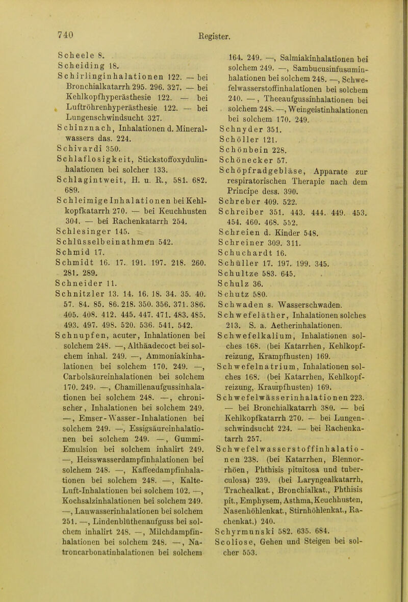 Scheele 8. Scheiding 18. Schirlinginkalationen 122. — bei Bronchialkatarrh 295. 296. 327. — bei Kehlkopfhyperästhesie 122. — bei Luftröhrenhyperästhesie 122. — bei Lungenschwindsucht 327. Schinznack, Inhalationen d. Mineral- wassers das. 224. Schivardi 350. Schlaflosigkeit, Stickstoffoxydulin- halationen bei solcher 133. Schlagintweit, H. u. R., 581. 682. 689. S chleimige Inhalationen beiKehl- kopfkatarrh 270. — bei Keuchhusten 304. — bei Rachenkatarrh 254. Schlesinger 145. Schlüsselbeinathme'n 542. Schmid 17. Schmidt 16. 17. 191. 197. 218. 260. 281. 289. Schneider 11. Schnitzler 13. 14. 16. 18. 34. 35. 40. 57. 84. 85. 86.218. 350.356.371.386. 405. 408. 412. 445. 447. 471. 483.485. 493. 497. 498. 520. 536. 541. 542. Schnupfen, acuter, Inhalationen hei solchem 248. —, Althäadecoct bei sol- chem inhal. 249. —, Ammoniakinha- lationen bei solchem 170. 249. —, Carbolsäureinhalationen bei solchem 170. 249. —, Chamillenaufgussinhala- tionen bei solchem 248. —, chroni- scher , Inhalationen bei solchem 249. —, Ems er- Wasser -Inhalationen bei solchem 249. —, Essigsäureinhalatio- nen bei solchem 249. —, Gummi- Emulsion bei solchem inhalirt 249. —, Heisswasserdampfinhalationen bei solchem 248. —, Kaffeedampfinhala- tionen bei solchem 248. —, Kalte- Luft-Inhalationen bei solchem 102. —, Kochsalzinhalationen hei solchem 249. —, Lauwasserinhalationen bei solchem 251. —, Lindenblüthenaufguss bei sol- chem inhalirt 248. —, Milchdampfin- halationen bei solchem 248. —, Na- troncarbonatinhalationen bei solchem 164. 249.. —, Salmiakinhalationen bei solchem 249. —, Sambucusinfusumin- halationen bei solchem 248. —, Schwe- felwasserstoffinhalationen bei solchem 240. —, Theeaufgussinhalationen bei solchem 248. —, Weingeistinhalationen bei solchem 170. 249. Schnyder 351. Schöller 121. Schönbein 228. Schönecker 57. Schöpfradgebläse, Apparate zur respiratorischen Therapie nach dem Principe dess. 390. Schreber 409. 522. Schreiber 351. 443. 444. 449. 453. 454. 460. 468. 552. Schreien d. Kinder 548. S ehr einer 309. 311. Schuchardt 16. Schüller 17. 197. 199. 345. Schultze 583. 645. Schulz 36. S chutz 580. Schwaden s. Wasserschwaden. Schwefeläther, Inhalationen solches 213. S. a. Aetherinhalationen. Schwefelkalium, Inhalationen sol- ches 168. (bei Katarrhen, Kehlkopf- reizung, Krampfhusten) 169. Schwefelnatrium, Inhalationen sol- ches 168. (bei Katarrhen, Kehlkopf- reizung, Kraurpfhusten) 169. Schwefelwässerinhalationen 223. — hei Bronchialkatarrh 380. — bei Kehlkopfkatarrh 270. — bei Lungen- schwindsucht 224. — bei Rachenka- tarrh 257. Schwefelwasserstoffinhalatio- nen 238. (bei Katarrhen, Blennor- rhöen, Phthisis pituitosa und tuber- culosa) 239. (bei Laryngealkatarrh, Trachealkat., Bronchialkat., Phthisis pit., Emphysem, Asthma, Keuchhusten, Nasenhöhlenkat., Stirnliöhlenkat., Ra- chenkat.) 240. Schyrmunski 582. 635. 684. Scoliose, Gehen und Steigen bei sol- cher 553.