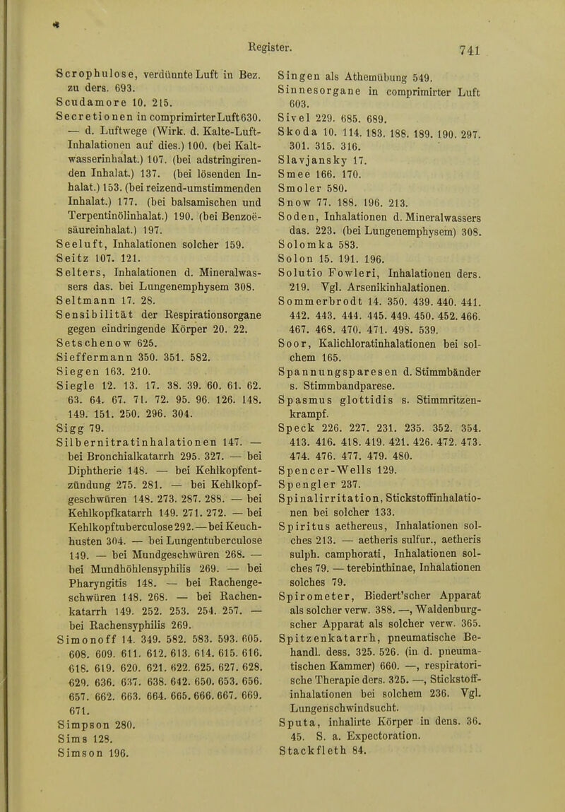 Scrophulose, verdünnte Luft in Bez. zu ders. 693. Scudamore 10. 215. Secretionen incomprimirterLuft630. — d. Luftwege (Wirk. d. Kalte-Luft- Inhalationen auf dies.) 100. (bei Kalt- wasserinkalat.) 107. (bei adstriugiren- den Inhalat.) 137. (bei lösenden In- halat.) 153. (bei reizend-umstimmenden Inhalat.) 177. (bei balsamischen und Terpentinölinbalat.) 190. (bei Benzoe- säureinhalat.) 197. Seeluft, Inhalationen solcher 159. Seitz 107. 121. Selters, Inhalationen d. Mineralwas- sers das. bei Lungenemphysem 308. Seitmann 17. 28. Sensibilität der Respirationsorgane gegen eindringende Körper 20. 22. Setschenow 625. Sieffermann 350. 351. 582. Siegen 163. 210. Siegle 12. 13. 17. 38. 39. 60. 61. 62. 63. 64. 67. 71. 72. 95. 96. 126. 148. 149. 151. 250. 296. 304. Sigg 79. Silbernitratinhalationen 147. — bei Bronchialkatarrh 295. 327. — bei Diphtherie 148. — bei Kehlkopfent- zündung 275. 281. — bei Kehlkopf- geschwüren 148. 273. 287. 288. — bei Kehlkopfkatarrh 149. 271. 272. — bei Kehlkopftuberculose292.—bei Keuch- husten 304. — bei Lungentuberculose 149. — bei Mundgeschwüren 268. — bei Mundhöhlensyphilis 269. — bei Pharyngitis 148. — bei Rachenge- schwüren 148. 268. — bei Rachen- katarrh 149. 252. 253. 254. 257. — bei Rachensyphilis 269. Simonoff 14. 349. 582. 583. 593. 605. 608. 609. 611. 612. 613. 614. 615. 616. 618. 619. 620. 621. 622. 625. 627. 628. 629. 636. 637. 638. 642. 650. 653. 656. 657. 662. 663. 664. 665. 666. 667. 669. 671. Simpson 280. Sims 128. Simson 196. Singen als Athemübung 549. Sinnesorgane in comprimirter Luft 603. Sivel 229. 685. 689. Skoda 10. 114. 183. 188. 189. 190. 297. 301. 315. 316. Slavjansky 17. Smee 166. 170. Smoler 580. Snow 77. 188. 196. 213. Soden, Inhalationen d. Mineralwassers das. 223. (bei Lungenemphysem) 308. Solomka 583. Solon 15. 191. 196. Solutio Fowleri, Inhalationen ders. 219. Ygl. Arsenikinhalationen. Sommerbrodt 14. 350. 439.440.441. 442. 443. 444. 445. 449. 450. 452. 466. 467. 468. 470. 471. 498. 539. Soor, Kalichloratinhalationen bei sol- chem 165. Spannungsparesen d. Stimmbänder s. Stimmbandparese. Spasmus glottidis s. Stimmritzen- krampf. Speck 226. 227. 231. 235. 352. 354. 413. 416. 418. 419. 421. 426. 472. 473. 474. 476. 477. 479. 480. Spencer-Wells 129. Spengler 237. Spinalirritation, Stickstoffinhalatio- nen bei solcher 133. Spiritus aethereus, Inhalationen sol- ches 213. — aetheris sulfur., aetheris sulph. camphorati, Inhalationen sol- ches 79. — terebinthinae, Inhalationen solches 79. Spirometer, Biedert’scher Apparat als solcher verw. 388. —, Waldenburg- scher Apparat als solcher verw. 365. Spitzenkatarrh, pneumatische Be- handl. dess. 325. 526. (in d. pneuma- tischen Kammer) 660. —, respiratori- sche Therapie ders. 325. —, Stickstoff- inhalationen bei solchem 236. Vgl. Lungenschwindsucht. Sputa, inhalirte Körper in dens. 36. 45. S. a. Expectoration. Stackfleth 84.