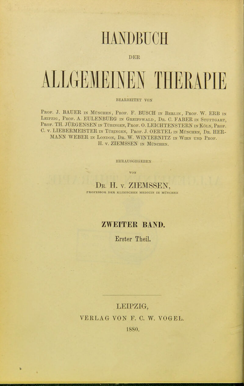 DER ALLGEMEINEN THERAPIE BEARBEITET VON Prof. J. BAUER in München, Prof. F. BÜSCH in Berlin, Prof. W. ERB in Leipzig , Prof. A. EULENBURG in Greifswald , Dr. C. FABER in Stuttgart, Prof. TH. JÜRGENSEN in Tübingen, Prof. 0. LEICHTENSTERN in Köln, Prof. C. v. LIEBERMEISTER in Tübingen, Prof. J. OERTEL in München, Dr. HER- MANN WEBER in London, Dr. W. WINTERNITZ in Wien und Prof. H. v. ZIEMSSEN in München. HERAUSGEGEBEN Dr. TL v. ZIEMSSEN, PROFESSOR DER KLINISCHEN MEDICIN IN MÜNCHEN ZWEITER BAND. Erster Theil. LEIPZIG!, VERLAG VON F. C. W. VOGEL. 1880.