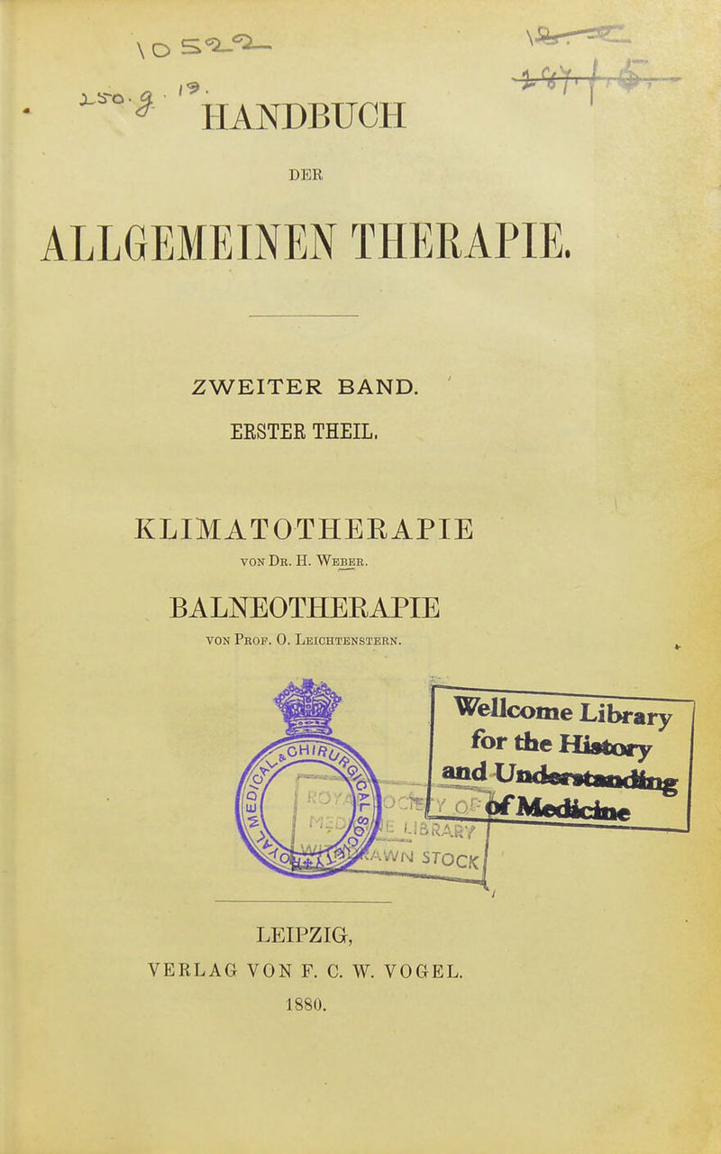 ..«.- ■Ufr/' £ HANDBUCH DER ALLGEMEINEN THERAPIE. ZWEITER BAND. EESTEE THEIL, KLIMATOTHEEAPIE von Db. Ii. Webee. BALNEOTHEKAPIE von Pbof. 0. Leichtenstebn. Wellcome Library for the History and Us LEIPZIG, VERLAG VON F. C. W. VOGEL. 1880.