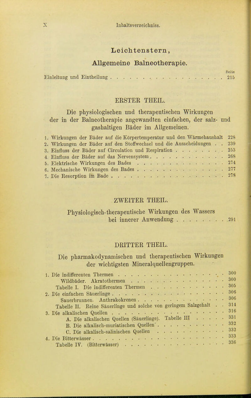 Leichtenstern, Allgemeine Balneotherapie. Seite Einleitung und Eintheilung 215 ERSTER THEIL. Die physiologischen und therapeutischen Wirkungen der in der Balneotherapie angewandten einfachen, der salz- und gashaltigen Bäder im Allgemeinen. 1. Wirkungen der Bäder auf die Körpertemperatur und den Wärmehaushalt 228 2. Wirkungen der Bäder auf den Stoffwechsel und die Ausscheidungen . . 239 3. Einfluss der Bäder auf Circulation und Respiration 253 4. Einfluss der Bäder auf das Nervensystem 268 5. Elektrische Wirkungen des Bades 274 6. Mechanische Wirkungen des Bades 277 7. Die Resorption im Bade 278 ZWEITER THEIL. Physiologisch-therapeutische Wirkungen des Wassers bei innerer Anwendung 291 DRITTER THEIL. Die pharmakodynamischen und therapeutischen Wirkungen der wichtigsten Mineralquellengruppen. 1. Die indifferenten Thermen .300 Wildbäder. Akratothermen 300 Tabelle I. Die indifferenten Thermen 305 2. Die einfachen Säuerlinge 306 Sauerbrunnen. Anthrakokrenen 306 Tabelle II. Reine Säuerlinge und solche von geringem Salzgehalt . . 314 3. Die alkalischen Quellen 316 A. Die alkalischen Quellen (Säuerlinge). Tabelle III 331 B. Die alkalisch-muriatischen Quellen' 332 C. Die alkalisch-salinischen Quellen 332 4. Die Bitterwässer 333 Tabelle IV. (Bitterwässer) 336