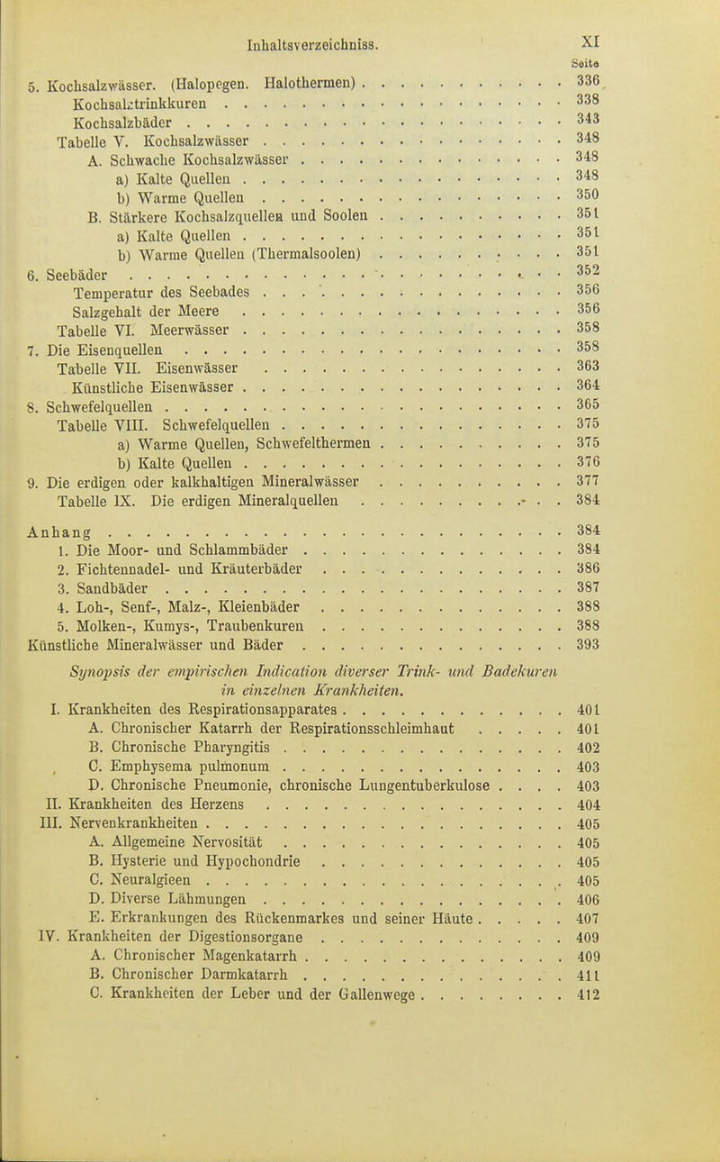 Seita 5. Kochsalzwässer. (Halopcgen. Halothermen) 336 Kochsaktrinkkuren 338 Kochsalzbäder 343 Tabelle V. Kochsalzwässer 348 A. Schwache Kochsalzwässer 348 a) Kalte Quellen 348 b) Warme Quellen 3&0 B. Stärkere Kochsalzquellen und Soolen 351 a) Kalte Quellen 351 b) Warme Quellen (Thermalsoolen) 351 6. Seebäder «. • • 352 Temperatur des Seebades 356 Salzgehalt der Meere 3&6 Tabelle VI. Meerwässer 358 7. Die Eisenquellen 358 Tabelle VII. Eisenwässer 363 Künstliche Eisenwässer 364 8. Schwefelquellen 365 Tabelle VIII. Schwefelquellen 375 a) Warme Quellen, Schwefelthermen 375 b) Kalte Quellen 376 9. Die erdigen oder kalkhaltigen Mineralwässer 377 Tabelle IX. Die erdigen Mineralquellen • . . 384 Anhang 384 1. Die Moor- und Schlammbäder 384 2. Ficktennadel- und Kräuterbäder . . 386 3. Sandbäder 387 4. Loh-, Senf-, Malz-, Kleienbäder 388 5. Molken-, Kumys-, Traubenkuren 388 Künstüche Mineralwässer und Bäder 393 Synopsis der empirischen Indication diverser Trink- und Badekuren in einzelnen Krankheiten. I. Krankheiten des Kespirationsapparates 401 A. Chronischer Katarrh der Respirationsschleimhaut 401 B. Chronische Pharyngitis 402 C. Emphysema pulmonum 403 D. Chronische Pneumonie, chronische Lungentuberkulose .... 403 II. Krankheiten des Herzens 404 III. Nervenkrankheiten 405 A. Allgemeine Nervosität 405 B. Hysterie und Hypochondrie 405 C. Neuralgieen . 405 D. Diverse Lähmungen 406 E. Erkrankungen des Rückenmarkes und seiner Häute 407 IV. Krankheiten der Digestionsorgane 409 A. Chronischer Magenkatarrh 409 B. Chronischer Darmkatarrh 411 C. Krankheiten der Leber und der Gallenwege 412