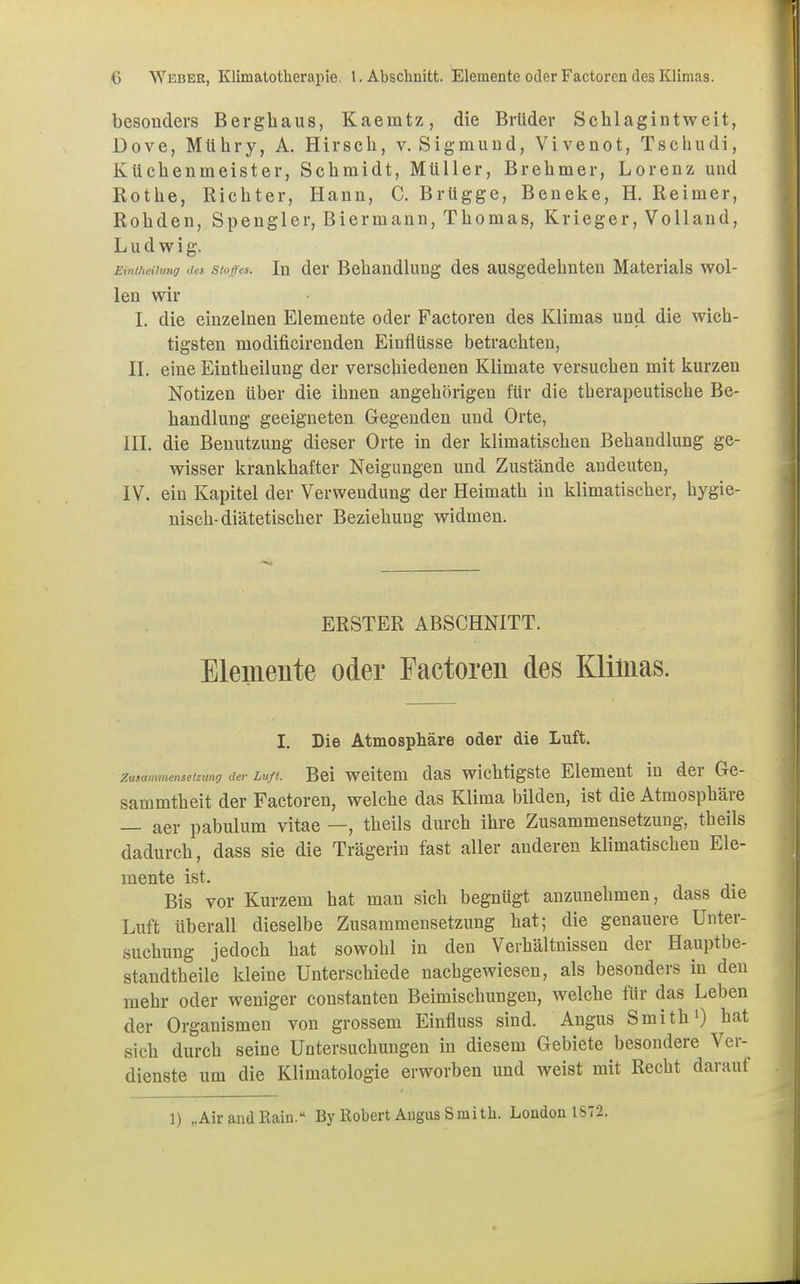 besonders Bergbaus, Kaeintz, die Brüder Scblagintweit, Dove, Mübry, A. Hirscb, v. Sigmund, Vivenot, Tschudi, Kücbenmeister, Schmidt, Müller, Brehmer, Lorenz und Rothe, Richter, Hann, C. Brügge, Beneke, H. Reimer, Rohden, Spengler, Biermann, Thomas, Krieger, Volland, Ludwig. Eintheilung des Stoßes. In der Behandlung des ausgedehnten Materials wol- len wir I. die einzelnen Elemente oder Factoren des Klimas und die wich- tigsten niodificirenden Einflüsse betrachten, IL eine Eintheilung der verschiedenen Klimate versuchen mit kurzen Notizen über die ihnen angehöligen für die therapeutische Be- handlung geeigneten Gegenden und Orte, III. die Benutzung dieser Orte in der klimatischen Behandlung ge- wisser krankhafter Neigungen und Zustände andeuten, IV. ein Kapitel der Verwendung der Heimath in klimatischer, hygie- nisch-diätetischer Beziehung widmen. ERSTER ABSCHNITT. Elemente oder Factoren des Klimas. I. Die Atmosphäre oder die Luft. Zusammensetzung der Luft. Bei weitem das wichtigste Element in der Ge- sammtheit der Factoren, welche das Klima bilden, ist die Atmosphäre — aer pabulum vitae —, theils durch ihre Zusammensetzung, theils dadurch, dass sie die Trägerin fast aller anderen klimatischen Ele- mente ist. Bis vor Kurzem hat man sich begnügt anzunehmen, dass die Luft überall dieselbe Zusammensetzung hat; die genauere Unter- suchung jedoch hat sowohl in den Verhältnissen der Hauptbe- standteile kleine Unterschiede nachgewiesen, als besonders in den mehr oder weniger constanten Beimischungen, welche für das Leben der Organismen von grossem Einfluss sind. Angus Smith1) hat sich durch seine Untersuchungen in diesem Gebiete besondere Ver- dienste um die Klimatologie erworben und weist mit Recht darauf 1) „Air and Rain. By Robert Angus Smith. London 1S72.