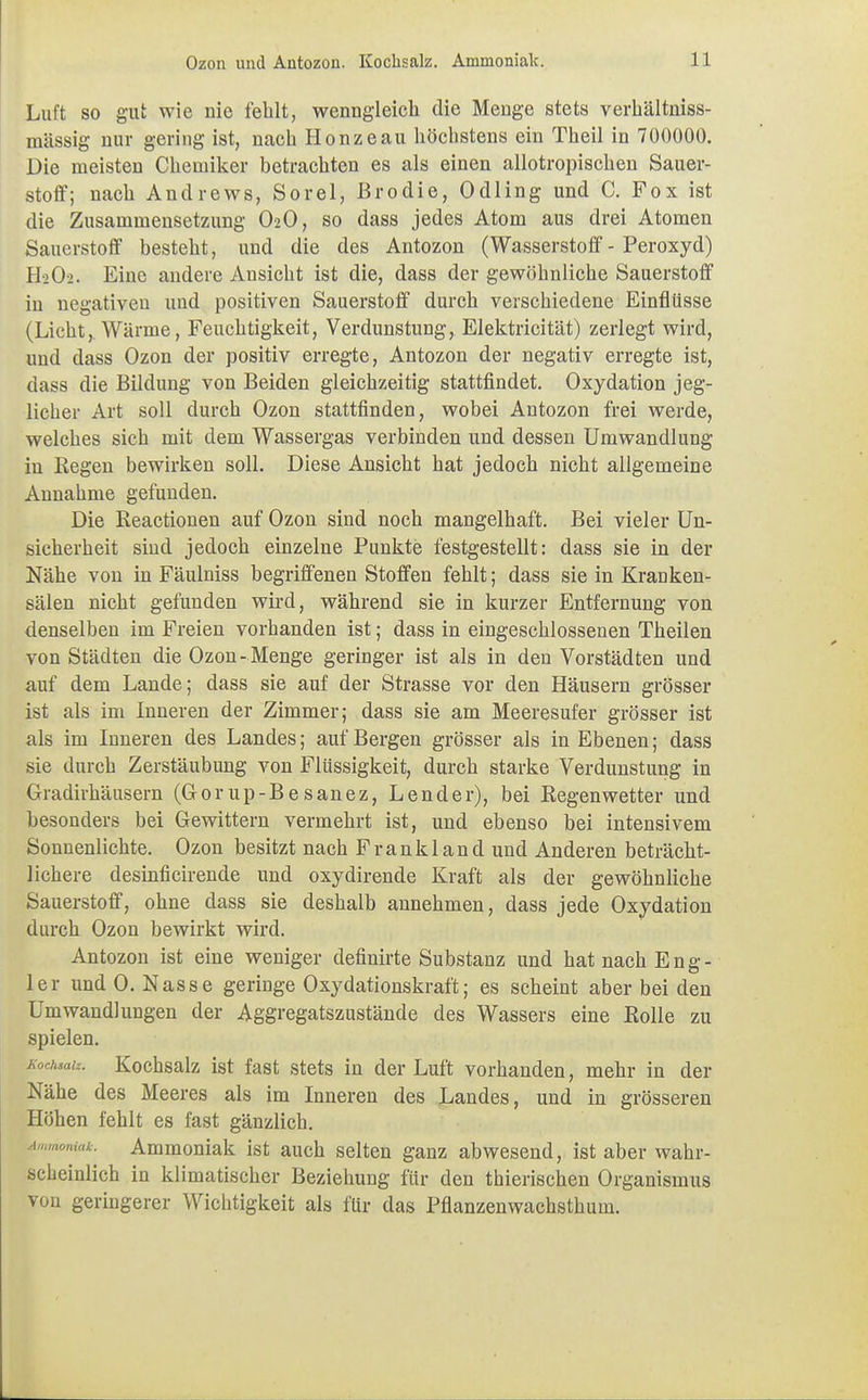 Luft so gut wie nie fehlt, wenngleich die Menge stets verhältniss- mässig nur gering ist, nach Hönze au höchstens ein Theil in 700000. Die meisten Chemiker betrachten es als einen allotropischen Sauer- stoff; nach Andrews, Sorel, ßrodie, Odling und C. Fox ist die Zusammensetzung O2O, so dass jedes Atom aus drei Atomen Sauerstoff besteht, und die des Antozon (Wasserstoff - Peroxyd) H2O2. Eine andere Ansicht ist die, dass der gewöhnliche Sauerstoff in negativen und positiven Sauerstoff durch verschiedene Einflüsse (Licht,. Wärme, Feuchtigkeit, Verdunstung, Elektricität) zerlegt wird, und dass Ozon der positiv erregte, Antozon der negativ erregte ist, dass die Bildung von Beiden gleichzeitig stattfindet. Oxydation jeg- licher Art soll durch Ozon stattfinden, wobei Antozon frei werde, welches sich mit dem Wassergas verbinden und dessen Umwandlung in Regen bewirken soll. Diese Ansicht hat jedoch nicht allgemeine Annahme gefunden. Die Reactionen auf Ozon sind noch mangelhaft. Bei vieler Un- sicherheit sind jedoch einzelne Punkte festgestellt: dass sie in der Nähe von in Fäulniss begriffenen Stoffen fehlt; dass sie in Kranken- sälen nicht gefunden wird, während sie in kurzer Entfernung von denselben im Freien vorhanden ist; dass in eingeschlossenen Theilen von Städten die Ozon- Menge geringer ist als in den Vorstädten und auf dem Lande; dass sie auf der Strasse vor den Häusern grösser ist als im Inneren der Zimmer; dass sie am Meeresufer grösser ist als im Inneren des Landes; auf Bergen grösser als in Ebenen; dass sie durch Zerstäubung von Flüssigkeit, durch starke Verdunstung in Gradirhäusern (Gorup-Besanez, Lender), bei Regenwetter und besonders bei Gewittern vermehrt ist, und ebenso bei intensivem Sonnenlichte. Ozon besitzt nach Frankland und Anderen beträcht- lichere desinficirende und oxydirende Kraft als der gewöhnliche Sauerstoff, ohne dass sie deshalb annehmen, dass jede Oxydation durch Ozon bewirkt wird. Antozon ist eine weniger definirte Substanz und hat nach Eng- ler und 0. Nasse geringe Oxydationskraft; es scheint aber bei den Umwandlungen der Aggregatszustände des Wassers eine Rolle zu spielen. Kochsalz. Kochsalz ist fast stets in der Luft vorhanden, mehr in der Nähe des Meeres als im Inneren des Landes, und in grösseren Höhen fehlt es fast gänzlich. ornak. Ammoniak ist auch selten ganz abwesend, ist aber wahr- scheinlich in klimatischer Beziehung für den thierischen Organismus von geringerer Wichtigkeit als für das Pflanzenwachsthum.