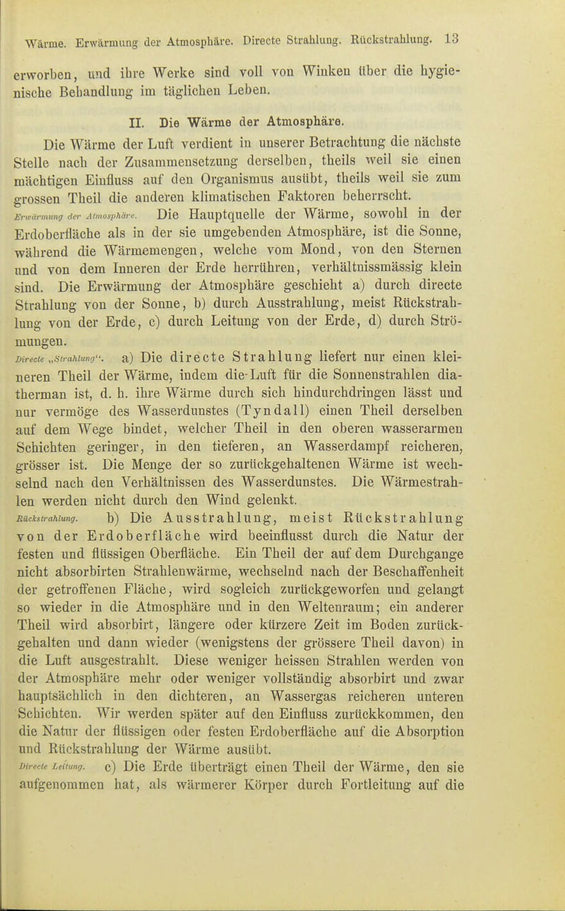 erworben, und ihre Werke sind voll von Winken über die hygie- nische Behandlung im täglichen Leben. II. Die Wärme der Atmosphäre. Die Wärme der Luft verdient in unserer Betrachtung die nächste Stelle nach der Zusammensetzung derselben, theils weil sie einen mächtigen Einfluss auf den Organismus ausübt, theils weil sie zum grossen Theil die anderen klimatischen Faktoren beherrscht. Erwärmung der Atmosphäre. Die Hauptquelle der Wärme, sowohl in der Erdoberfläche als in der sie umgebenden Atmosphäre, ist die Sonne, während die Wärmemengen, welche vom Mond, von den Sternen und von dem Inneren der Erde herrühren, verhältnissmässig klein sind. Die Erwärmung der Atmosphäre geschieht a) durch directe Strahlung von der Sonne, b) durch Ausstrahlung, meist Rückstrah- lung von der Erde, c) durch Leitung von der Erde, d) durch Strö- mungen. mrecte „Strahlung, a) Die directe Strahlung liefert nur einen klei- neren Theil der Wärme, indem die-Luft für die Sonnenstrahlen dia- therman ist, d. h. ihre Wärme durch sich hindurchdringen lässt und nur vermöge des Wasserdunstes (Tyndall) einen Theil derselben auf dem Wege bindet, welcher Theil in den oberen wasserarmen Schichten geringer, in den tieferen, an Wasserdampf reicheren, grösser ist. Die Menge der so zurückgehaltenen Wärme ist wech- selnd nach den Verhältnissen des Wasserdunstes. Die Wärmestrah- len werden nicht durch den Wind gelenkt. Rückstrahlung. b) Die Ausstrah 1 ung, meist Rückstrahlung von der Erdoberfläche wird beeinflusst durch die Natur der festen und flüssigen Oberfläche. Ein Theil der auf dem Durchgange nicht absorbirten Strahlenwärme, wechselnd nach der Beschaffenheit der getroffenen Fläche, wird sogleich zurückgeworfen und gelangt so wieder in die Atmosphäre und in den Weltenraum; ein anderer Theil wird absorbirt, längere oder kürzere Zeit im Boden zurück- gehalten und dann wieder (wenigstens der grössere Theil davon) in die Luft ausgestrahlt. Diese weniger heissen Strahlen werden von der Atmosphäre mehr oder weniger vollständig absorbirt und zwar hauptsächlich in den dichteren, an Wassergas reicheren unteren Schichten. Wir werden später auf den Einfluss zurückkommen, den die Natur der flüssigen oder festen Erdoberfläche auf die Absorption und Rückstrahlung der Wärme ausübt. Leitung, c) Die Erde tiberträgt einen Theil der Wärme, den sie aufgenommen hat, als wärmerer Körper durch Fortleitung auf die