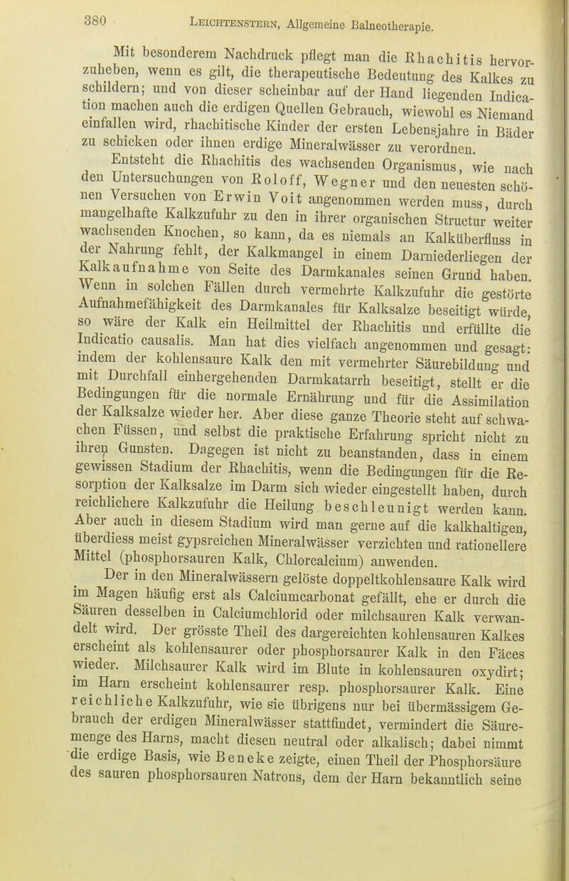 Mit besonderem Nachdruck pflegt man die Rhachitis hervor zuheben, wenn es gilt, die therapeutische Bedeutimg des Kalkes zu schildern; und von dieser scheinbar auf der Hand liegenden Indica tion machen auch die erdigen Quellen Gebrauch, wiewohl es Niemand einfallen wird, rhachitische Kinder der ersten Lebensjahre in Bäder zu schicken oder ihnen erdige Mineralwässer zu verordnen. Entsteht die Rhachitis des wachsenden Organismus wie nach den Untersuchungen von Roloff, Wegner und den neuesten schö- nen Versuchen von Erwin Voit angenommen werden muss, durch mangelhalte Kalkzufuhr zu den in ihrer organischen Structur weiter wachsenden Knochen, so kann, da es niemals an Kalküberfluss in der Nahrung fehlt, der Kalkmangel in einem Darniederliegen der Kalkaufnahme von Seite des Darmkanales seinen Grund haben Wenn m solchen Fällen durch vermehrte Kalkzufuhr die gestörte Aufnahmefähigkeit des Darmkanales für Kalksalze beseitigt würde so wäre der Kalk ein Heilmittel der Rhachitis und erfüllte die Indicaho causalis. Man hat dies vielfach angenommen und gesagt- indem der kohlensaure Kalk den mit vermehrter Säurebildung und mit Durchfall einhergehenden Darmkatarrh beseitigt, stellt er die Bedingungen für die normale Ernährung und für die Assimilation der Kalksalze wieder her. Aber diese ganze Theorie steht auf schwa- chen Füssen, und selbst die praktische Erfahrung spricht nicht zu ihren Gunsten. Dagegen ist nicht zu beanstanden, dass in einem gewissen Stadium der Rhachitis, wenn die Bedingungen für die Re- sorption der Kalksalze im Darm sich wieder eingestellt haben, durch reichlichere Kalkzufuhr die Heilung beschleunigt werden kann. Aber auch in diesem Stadium wird man gerne auf die kalkhaltigen, überdiess meist gypsreichen Mineralwässer verzichten und rationellere Mittel (phosphorsauren Kalk, Chlorcalcium) anwenden. Der in den Mineralwässern gelöste doppeltkohlensaure Kalk wird im Magen häufig erst als Calciumcarbonat gefällt, ehe er durch die Säuren desselben in Calciumchlorid oder milchsauren Kalk verwan- delt wird. Der grösste Theil des dargereichten kohlensauren Kalkes erscheint als kohlensaurer oder phosphorsaurer Kalk in den Fäces wieder. Milchsaurer Kalk wird im Blute in kohlensauren oxydirt; im Harn erscheint kohlensaurer resp. phosphorsaurer Kalk. Eine reichliche Kalkzufuhr, wie sie übrigens nur bei übermässigem Ge- brauch der erdigen Mineralwässer stattfindet, vermindert die Säure- menge des Harns, macht diesen neutral oder alkalisch; dabei nimmt die erdige Basis, wie B e n e k e zeigte, einen Theil der Phosphorsäure des sauren phosphorsauren Natrons, dem der Harn bekanntlich seine