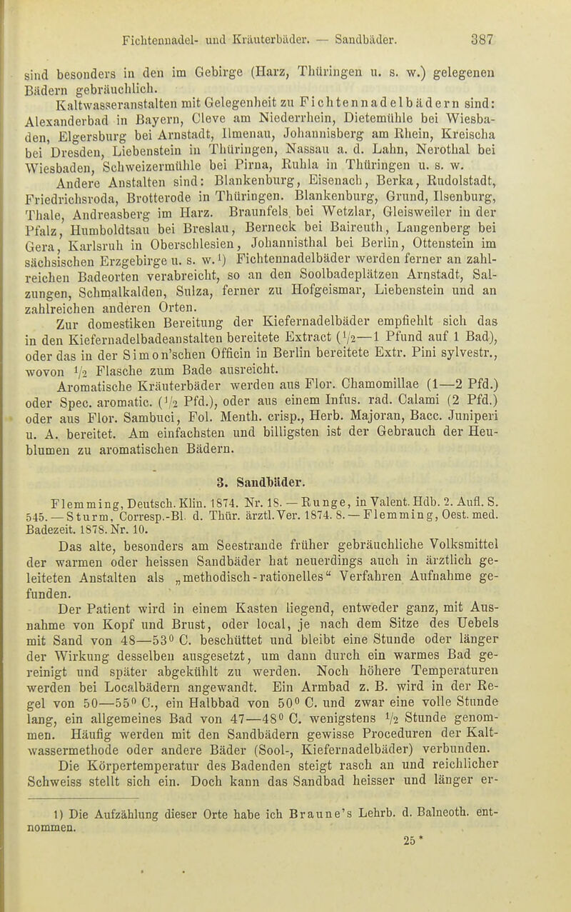 sind besonders in den im Gebirge (Harz, Thüringen u. s. w.) gelegenen Bädern gebräuchlich. Kaltwasseranstalten mit Gelegenheit zu Fichtennadelbädern sind: Alexanderbad in Bayern, Cleve am Niederrhein, Dietemühle bei Wiesba- den, Elgersburg bei Arnstadt, Ilmenau, Johannisberg am Rhein, Kreischa bei Dresden, Liebenstein in Thüringen, Nassau a. d. Lahn, Nerothal bei Wiesbaden, Schweizermühle bei Pirna, Ruhla in Thüringen u. s. w. Andere Anstalten sind: Blankenburg, Eisenach, Berka, Rudolstadt, Friedrichsroda, Brotterode in Thüringen. Blankenburg, Grund, Ilsenburg, Thale Andreasberg im Harz. Braunfels, bei Wetzlar, Gleisweiler in der Pfalz, Humboldtsau bei Breslau, Berneck bei Baireuth, Langenberg bei Gera Karlsruh in Oberschlesien, Johannisthal bei Berlin, Ottenstein im sächsischen Erzgebirge u. s. w.l) Fichtennadelbäder werden ferner an zahl- reichen Badeorten verabreicht, so an den Soolbadeplätzen Arnstadt, Sal- zungen, Schmalkalden, Sulza, ferner zu Hofgeismar, Liebenstein und an zahlreichen anderen Orten. Zur domestiken Bereitung der Kiefernadelbäder empfiehlt sich das in den Kiefernadelbadeanstalten bereitete Extract (V2—1 Pfund auf 1 Bad), oder das in der Simon'schen Officin in Berlin bereitete Extr. Pini sylvestr., wovon 1/2 Flasche zum Bade ausreicht. Aromatische Kräuterbäder werden aus Flor. Chamomillae (1—2 Pfd.) oder Spec. aromatic. (V2 Pfd.), oder aus einem Infus, rad. Calami (2 Pfd.) oder aus Flor. Sambuci, Fol. Menth, crisp., Herb. Majoran, Bacc. Juniperi u. A. bereitet. Am einfachsten und billigsten ist der Gebrauch der Heu- blumen zu aromatischen Bädern. 3. Sandbäder. Flemming, Deutsch. Klin. 1874. Nr. 18. — Runge, in Valent. Hdb. 2. Aufl. S. 545. —Sturm, Corresp.-Bl. d. Thür. ärztl.Ver. 1874. 8. —Flemming, Oest. med. Badezeit. 1878. Nr. 10. Das alte, besonders am Seestrande früher gebräuchliche Volksmittel der warmen oder heissen Sandbäder hat neuerdings auch in ärztlich ge- leiteten Anstalten als „methodisch-rationelles Verfahren Aufnahme ge- funden. Der Patient wird in einem Kasten liegend, entweder ganz, mit Aus- nahme von Kopf und Brust, oder local, je nach dem Sitze des Uebels mit Sand von 48—53° C. beschüttet und bleibt eine Stunde oder länger der Wirkung desselben ausgesetzt, um dann durch ein warmes Bad ge- reinigt und später abgekühlt zu werden. Noch höhere Temperaturen werden bei Localbädern angewandt. Ein Armbad z. B. wird in der Re- gel von 50—55° C., ein Halbbad von 50° C. und zwar eine volle Stunde lang, ein allgemeines Bad von 47—48° C. wenigstens % Stunde genom- men. Häufig werden mit den Sandbädern gewisse Proceduren der Kalt- wassermethode oder andere Bäder (Sool-, Kiefernadelbäder) verbunden. Die Körpertemperatur des Badenden steigt rasch an und reichlicher Schweiss stellt sich ein. Doch kann das Sandbad heisser und länger er- 1) Die Aufzählung dieser Orte habe ich Braune's Lehrb. d. Balneoth. ent- nommen. 25*