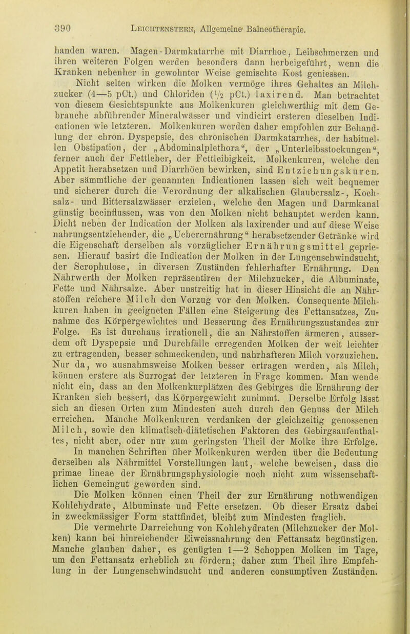banden waren. Magen - Darmkatarrhe mit Diarrhoe, Leibschmerzen und ihren weiteren Folgen werden besonders dann herbeigeführt, wenn die Kranken nebenher in gewohnter Weise gemischte Kost gemessen. Nicht selten wirken die Molken vermöge ihres Gehaltes an Milch- zucker (4—5 pCt.) und Chloriden O/2 pCt.) laxirend. Man betrachtet von diesem Gesichtspunkte aus Molkenkuren gleichwerthig mit dem Ge- brauche abführender Mineralwässer und vindicirt ersteren dieselben Indi- cationen wie letzteren. Molkenkuren werden daher empfohlen zur Behand- lung der chron. Dyspepsie, des chronischen Darmkatarrhes, der habituel- len Obstipation, der „ Abdominalplethora, der „Unterleibsstockungen, ferner auch der Fettleber, der Fettleibigkeit. Molkenkuren, welche den Appetit herabsetzen und Diarrhöen bewirken, sind Entziehungskuren. Aber sämmtliche der genannten Indicationen lassen sich weit bequemer und sicherer durch die Verordnung der alkalischen Glaubersalz-, Koch- salz- und Bittersalzwässer erzielen, welche den Magen und Darmkanal günstig beeinflussen, was von den Molken nicht behauptet werden kann. Dicht neben der Indication der Molken als laxirender und auf diese Weise nahrungsentziehender, die „ Ueberernährung herabsetzender Getränke wird die Eigenschaft derselben als vorzüglicher Ernährungsmittel geprie- sen. Hierauf basirt die Indication der Molken in der Lungenschwindsucht, der Scrophulose, in diversen Zuständen fehlerhafter Ernährung. Den Nährwerth der Molken repräsentiren der Milchzucker, die Albuminate, Fette und Nährsalze. Aber unstreitig hat in dieser Hinsicht die an Nähr- stoffen reichere Milch den Vorzug vor den Molken. Consequente Milch- kuren haben in geeigneten Fällen eine Steigerung des Fettansatzes, Zu- nahme des Körpergewichtes und Besserung des Ernährungszustandes zur Folge. Es ist durchaus irrationell, die an Nährstoffen ärmeren, ausser- dem oft Dyspepsie und Durchfälle erregenden Molken der weit leichter zu ertragenden, besser schmeckenden, und nahrhafteren Milch vorzuziehen. Nur da, wo ausnahmsweise Molken besser ertragen werden, als Milch, können erstere als Surrogat der letzteren in Frage kommen. Man wende nicht ein, dass an den Molkenkurplätzen des Gebirges die Ernährung der Kranken sich bessert, das Körpergewicht zunimmt. Derselbe Erfolg lässt sich an diesen Orten zum Mindesten auch durch den Genuss der Milch erreichen. Manche Molkenkuren verdanken der gleichzeitig genossenen Milch, sowie den klimatisch-diätetischen Faktoren des Gebirgsaufenthal- tes, nicht aber, oder nur zum geringsten Theil der Molke ihre Erfolge. In manchen Schriften über Molkenkuren werden über die Bedeutung derselben als Nährmittel Vorstellungen laut, welche beweisen, dass die primae lineae der Ernährungsphysiologie noch nicht zum wissenschaft- lichen Gemeingut geworden sind. Die Molken können einen Theil der zur Ernährung nothwendigen Kohlehydrate, Albuminate und Fette ersetzen. Ob dieser Ersatz dabei in zweckmässiger Form stattfindet, bleibt zum Mindesten fraglich. Die vermehrte Darreichung von Kohlehydraten (Milchzucker der Mol- ken) kann bei hinreichender Eiweissnahrung den Fettansatz begünstigen. Manche glauben daher, es genügten 1—2 Schoppen Molken im Tage, um den Fettansatz erheblich zu fördern; daher zum Theil ihre Empfeh- lung in der Lungenschwindsucht und anderen consumptiven Zuständen.