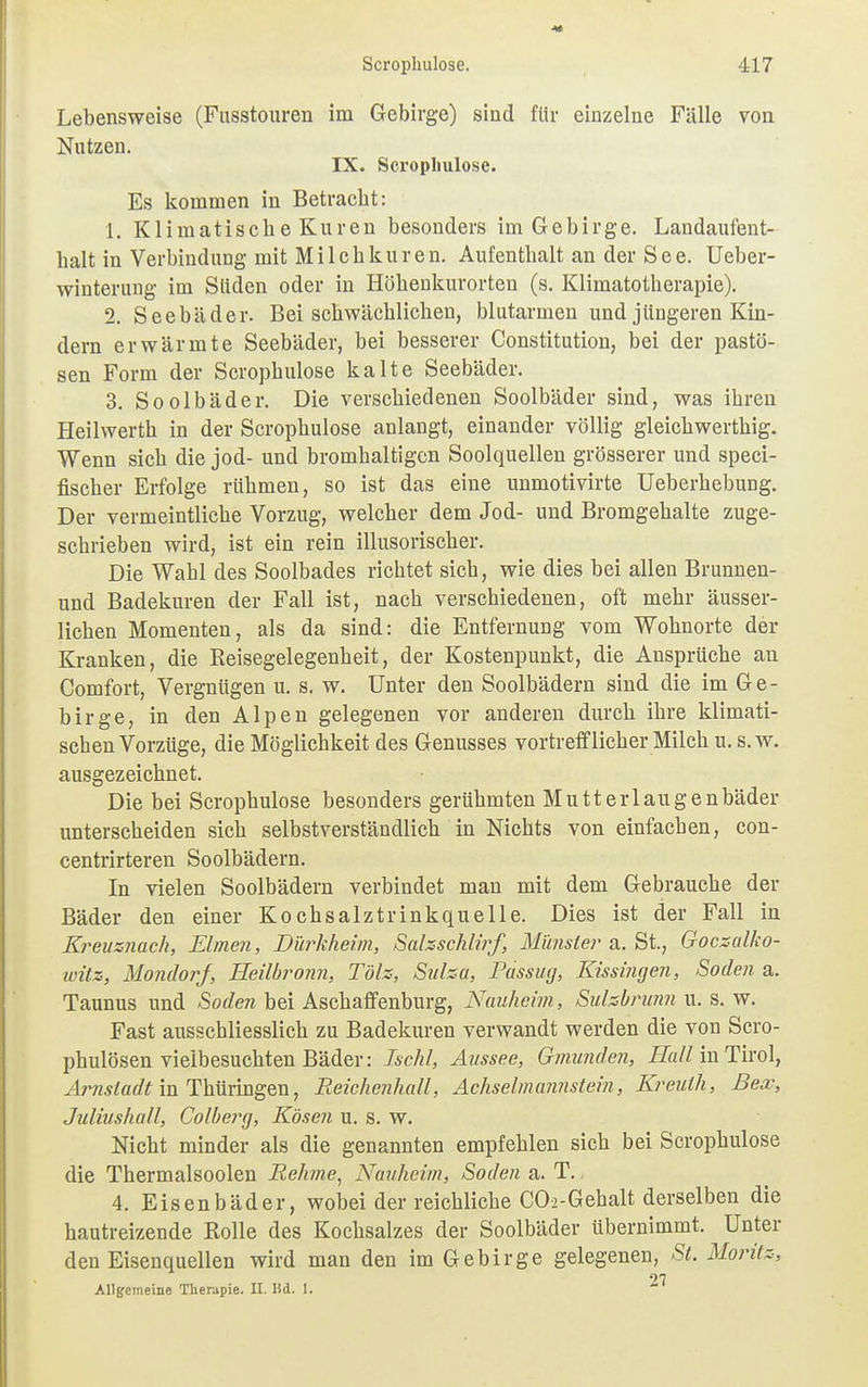 Lebensweise (Fusstouren im Gebirge) sind für einzelne Fülle von Nutzen. IX. Scrophulose. Es kommen in Betraebt: 1. KlimatischeKuren besonders im Gebirge. Landaufent- halt in Verbindung mit Milchkuren. Aufenthalt an der See. Ueber- winterung im Süden oder in Höhenkurorten (s. Klimatotherapie). 2. Seebäder. Bei schwächlichen, blutarmen und jüngeren Kin- dern erwärmte Seebäder, bei besserer Constitution, bei der pastö- sen Form der Scrophulose kalte Seebäder. 3. Soolbäder. Die verschiedenen Soolbäder sind, was ihren Heilwerth in der Scrophulose anlangt, einander völlig gleichwerthig. Wenn sich die jod- und bromhaltigen Soolquellen grösserer und speci- fischer Erfolge rühmen, so ist das eine unmotivirte Ueberhebung. Der vermeintliche Vorzug, welcher dem Jod- und Bromgehalte zuge- schrieben wird, ist ein rein illusorischer. Die Wahl des Soolbades richtet sich, wie dies bei allen Brunnen- und Badekuren der Fall ist, nach verschiedenen, oft mehr äusser- lichen Momenten, als da sind: die Entfernung vom Wohnorte der Kranken, die Reisegelegenheit, der Kostenpunkt, die Ansprüche an Comfort, Vergnügen u. s. w. Unter den Soolbädern sind die im Ge- birge, in den Alpen gelegenen vor anderen durch ihre klimati- schen Vorzüge, die Möglichkeit des Genusses vortrefflicher Milch u. s.w. ausgezeichnet. Die bei Scrophulose besonders gerühmten Mutterlaugenbäder unterscheiden sich selbstverständlich in Nichts von einfachen, con- centrirteren Soolbädern. In vielen Soolbädern verbindet man mit dem Gebrauche der Bäder den einer Kochsalztrinkquelle. Dies ist der Fall in Kreuznach, Eimen, Dürkheim, Salzschlirf, Münster a. St., Goczalko- witz, Mondorf, Heilbronn, Tölz, Sulza, Passug, Kissingen, Soden a. Taunus und Soden bei Aschaffenburg, Nauheim, Sulzbrunn u. s. w. Fast ausschliesslich zu Badekuren verwandt werden die von Scro- phulösen vielbesuchten Bäder: Ischl, Aussee, Gmunden, Hall in Tirol, Arnstadt in Thüringen, Reichenhall, Achselm annstein, Kreuth, Bex, Juliushall, Colberg, Kosen u. s. w. Nicht minder als die genannten empfehlen sich bei Scrophulose die Thermalsoolen Rehme, Nauheim, Soden a. T. 4. Eisenbäde r, wobei der reichliche CCh-Gebalt derselben die hautreizende Rolle des Kochsalzes der Soolbäder übernimmt. Unter den Eisenquellen wird man den im Gebirge gelegenen, St. Moritz, 27 Allgemeine Therapie. II. Iid. 1.