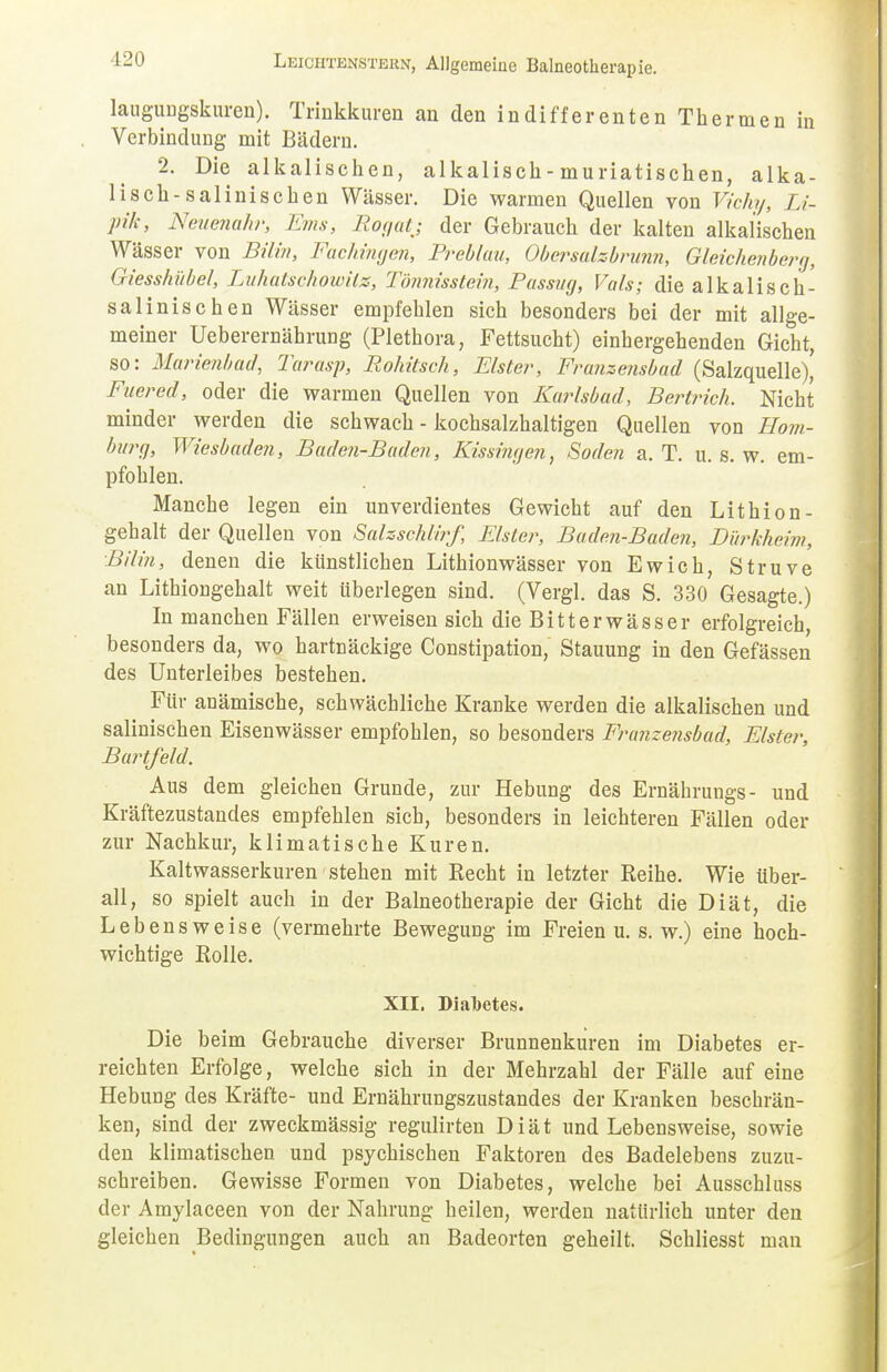 laugungskuren). Trinkkuren an den indifferenten Thermen in Verbindung mit Bädern. 2. Die alkalischen, alkalisch - muriatischen, alka- lisch-salinischen Wässer. Die warmen Quellen von Vicht/, Li- pik, Neuenahr, Ems, Rogatj der Gebrauch der kalten alkalischen Wässer von Bilm, Fachingen, Preblau, Obersalzbrunn, Gleichender*/, Giesshübel, Luhatschowite, Tönnisstein, Passug, Vals; die alkalisch- salinischen Wässer empfehlen sich besonders bei der mit allge- meiner Ueberernährung (Plethora, Fettsucht) einhergehenden Gicht, so: Marienbad, Tarasp, Rohitsch, Elster, Franzensbad (Salzquelle)' Fuered, oder die warmen Quellen von Kurlsbad, Bertrich. Nicht minder werden die schwach - kochsalzhaltigen Quellen von Hom- burg, Wiesbaden, Baden-Baden, Kissingen, Soden a. T. u. s. w. em- pfohlen. Manche legen ein unverdientes Gewicht auf den Lithion- gebalt der Quellen von Salzschlirf, Elster, Buden-Baden, Dürkheim, Bilm, denen die künstlichen Lithionwässer von Ewich, Struve an Lithiongehalt weit überlegen sind. (Vergl. das S. 330 Gesagte.) In manchen Fällen erweisen sich die Bitterwässer erfolgreich, besonders da, wo hartnäckige Constipation, Stauung in den Gefässen des Unterleibes bestehen. Für anämische, schwächliche Kranke werden die alkalischen und salinischen Eisenwässer empfohlen, so besonders Franzensbad, Elster, Bartfeld. Aus dem gleichen Grunde, zur Hebung des Ernährungs- und Kräftezustandes empfehlen sich, besonders in leichteren Fällen oder zur Nachkur, klimatische Kuren. Kaltwasserkuren stehen mit Recht in letzter Reihe. Wie über- all, so spielt auch in der Balneotherapie der Gicht die Diät, die Lebensweise (vermehrte Bewegung im Freien u. s. w.) eine hoch- wichtige Rolle. XII. Diabetes. Die b eim Gebrauche diverser Brunnenkuren im Diabetes er- reichten Erfolge, welche sich in der Mehrzahl der Fälle auf eine Hebung des Kräfte- und Ernährungszustandes der Kranken beschrän- ken, sind der zweckmässig regulirten Diät und Lebensweise, sowie den klimatischen und psychischen Faktoren des Badelebens zuzu- schreiben. Gewisse Formen von Diabetes, welche bei Ausschluss der Amylaceen von der Nahrung heilen, werden natürlich unter den gleichen Bedingungen auch an Badeorten geheilt. Schliesst man