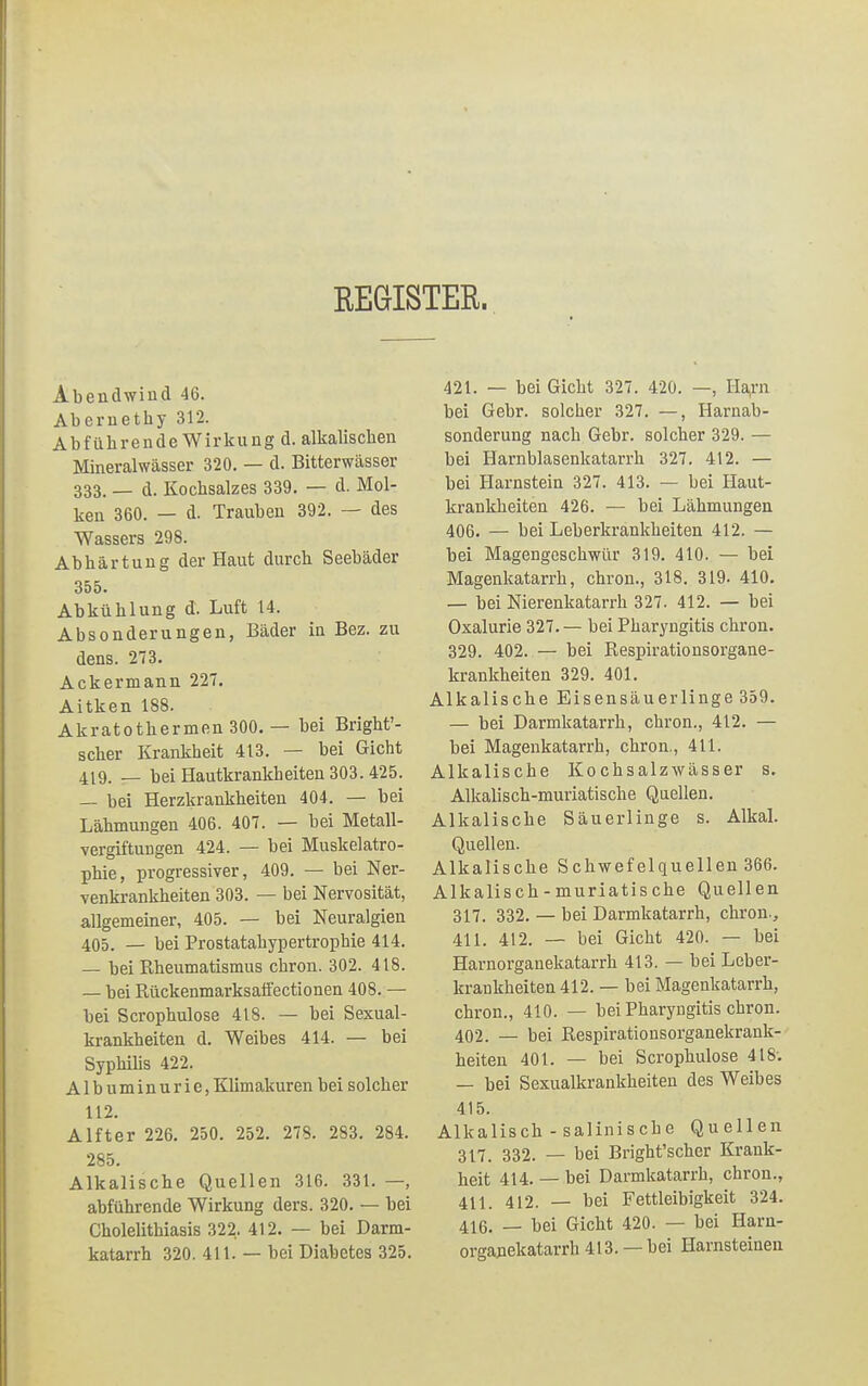 EEGISTER. Abendwiud 46. Abemethy 312. Abführende Wirkung d. alkalischen Mineralwässer 320. — d. Bitterwässer 333. — d. Kochsalzes 339. — d. Mol- ken 360. — d. Trauben 392. — des Wassers 298. Abhärtung der Haut durch Seebäder 355. Abkühlung d. Luft 14. Absonderungen, Bäder in Bez. zu dens. 273. Ackermann 227. Aitken 188. Akratothermen 300. — bei Bright'- scher Krankheit 413. — bei Gicht 4lg. _ bei Hautkrankheiten 303.425. — bei Herzkrankheiten 404. — bei Lähmungen 406. 407. — bei Metall- vergiftungen 424. — bei Muskelatro- phie, progressiver, 409. — bei Ner- venkrankheiten 303. — bei Nervosität, allgemeiner, 405. — bei Neuralgien 405. — bei Prostatahypertrophie 414. — bei Rheumatismus chron. 302. 418. — bei Rückenmarksaffectionen 408. — bei Scrophulose 418. — bei Sexual- krankheiten d. Weibes 414. — bei Syphilis 422. Albuminurie, Klimakuren bei solcher 112. Alfter 226. 250. 252. 278. 283. 284. 285. Alkalische Quellen 316. 331. —, abführende Wirkung ders. 320. — bei Choleüthiasis 322, 412. — bei Darm- katarrh 320. 411. — bei Diabetes 325. 421. — bei Gicht 327. 420. —, Harn bei Gebr. solcher 327. —, Harnab- sonderung nach Gebr. solcher 329. — bei Harnblasenkatarrh 327. 412. — bei Harnstein 327. 413. — bei Haut- krankheiten 426. — bei Lähmungen 406. — bei Leberkrankheiten 412. — bei Magengeschwür 319. 410. — bei Magenkatarrh, chron., 318. 319. 410. — bei Nierenkatarrh 327. 412. — bei Oxalurie 327. — bei Pharyngitis chron. 329. 402. — bei Respirationsorgane- krankheiten 329. 401. Alkalische Eisensäuerlinge 359. — bei Darmkatarrh, chron., 412. — bei Magenkatarrh, chron., 411. Alkalische Kochsalzwässer s. Alkalisch-muriatische Quellen. Alkalische Säuerlinge s. Alkal. Quellen. Alkalische Schwefelquellen 366. Alkalisch-muriatische Quellen 317. 332. — bei Darmkatarrh, chron-, 411. 412. — bei Gicht 420. — bei Harnorganekatarrh 413. — bei Leber- krankheiten 412. — bei Magenkatarrh, chron., 410. — bei Pharyngitis chron. 402. — bei Respirationsorganekrank- heiten 401. — bei Scrophulose 418: — bei Sexualkrankheiten des Weibes 415. Alkalisch - salinische Quellen 317. 332. — bei Bright'scher Krank- heit 414. — bei Darmkatarrh, chron., 411 4i2. — bei Fettleibigkeit 324. 416. _ bei Gicht 420. — bei Harn- organekatarrh 413. — bei Harnsteinen