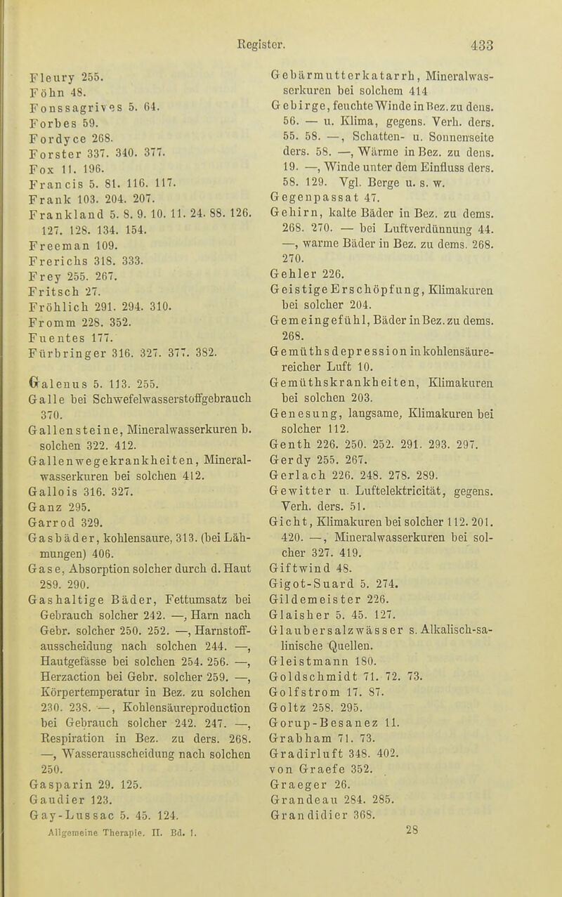 Fleury 255. Föhn 48. Fonssagrives 5. 64. Forbes 59. Fordyce 268. Forster 337. 340. 377. Fox 11. 196. Francis 5. 81. 116. 117. Frank 103. 204. 207. Frankland 5. 8. 9. 10. 11. 24. 88. 126. 127. 128. 134. 154. Freeman 109. Frerichs 318. 333. Frey 255. 267. Fritsch 27. Fröhlich 291. 294. 310. Fromm 228. 352. Fuentes 177. Fürbringer 316. 327. 377. 382. Gralenus 5. 113. 255. Galle bei Schwefelwasserstoffgebrauch 370. Gallensteine, Mineral Wasserkuren b. solchen 322. 412. Gallenwegekrankheiten, Mineral- wasserkuren bei solchen 412. Gallois 316. 327. Ganz 295. Garrod 329. Gasbäder, kohlensaure, 313. (beiLäh- mungen) 406. Gase, Absorption solcher durch d. Haut 289. 290. Gashaltige Bäder, Fettumsatz bei Gebrauch solcher 242. —, Harn nach Gebr. solcher 250. 252. —, Harnstoff- ausscheidung nach solchen 244. —, Hautgelasse bei solchen 254. 256. —, Herzaction bei Gebr. solcher 259. —, Körpertemperatur in Bez. zu solchen 230. 238. —, Kohlensäureproduction bei Gebrauch solcher 242. 247. —, Respiration in Bez. zu ders. 268. —, Wasserausscheidung nach solchen 250. Gasparin 29. 125. Gaudi er 123. Gay-Lussac 5. 45. 124. Allgemeine Therapie. II. Bd. I. Gebärmutterkatarrh, Mineral Was- serkuren bei solchem 414 Gebirge, feuchte Winde in Bez. zu deus. 56. — u. Klima, gegens. Verh. ders. 55. 58. —, Schatten- u. Sonnenseite ders. 58. —, Wärme in Bez. zu dens. 19. —, Winde unter dem Einfluss ders. 58. 129. Vgl. Berge u. s. w. Gegenpassat 47. Gehirn, kalte Bäder in Bez. zu dems. 268. 270. — bei Luftverdünnung 44. —, warme Bäder in Bez. zu dems. 268. 270. Gehler 226. Geistige Erschöpfung, Klimakuren bei solcher 204. Gemeingefühl, Bäder inBez.zu dems. 268. Gemüthsdepr ession in kohlensäure- reicher Luft 10. Gemüthskrankheiten, Klimakuren bei solchen 203. Genesung, langsame, Klimakuren bei solcher 112. Genth 226. 250. 252. 291. 293. 297. Gerdy 255. 267. Gerlach 226. 248. 278. 289. Gewitter u. Luftelektricität, gegens. Verh. ders. 51. Gicht, Klimakuren bei solcher 112.201. 420. —, Mineralwasserkuren bei sol- cher 327. 419. Giftwind 48. Gigot-Suard 5. 274. Gildemeister 226. Glaisher 5. 45. 127. Glaubersalzwässer s.Alkalisch-sa- linische Quellen. Gleistmann 180. Goldschmidt 71. 72. 73. Golfstrom 17. 87. Goltz 258. 295. Gorup-Besanez 11. Grabham 71. 73. Gradirluft 348. 402. von Graefe 352. Graeger 26. Grandeau 284. 285. Grandidier 36&. 28