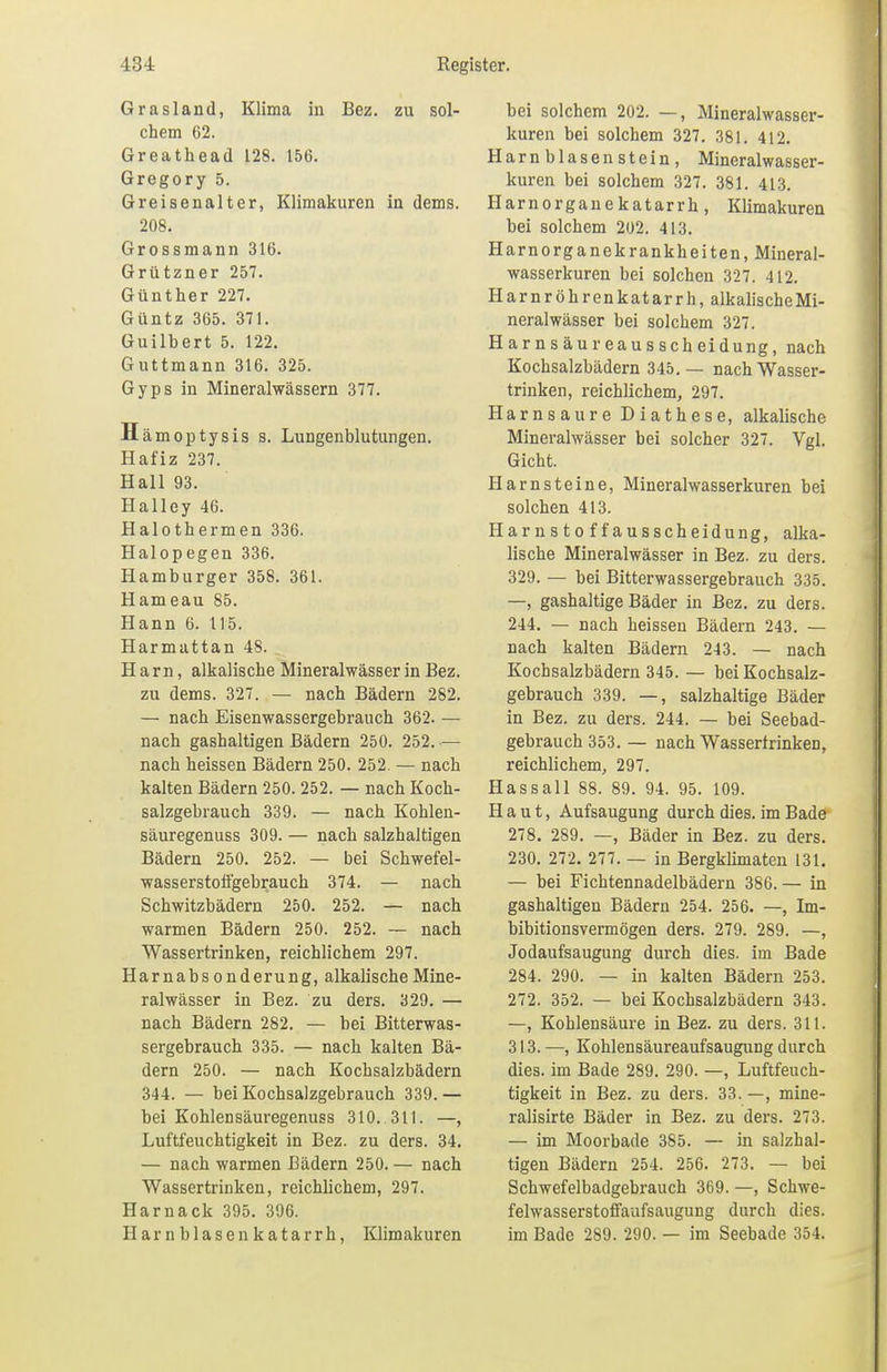 Grasland, Klima in Bez. zu sol- chem 62. Greathead 128. 156. Gregory 5. Greisenalter, Klimakuren in dems. 208. Grossmann 316. Grützner 257. Günther 227. Güntz 365. 371. Guilhert 5. 122. Guttmann 316. 325. Gyps in Mineralwässern 377. Hämoptysis s. Lungenblutungen. Hafiz 237. Hall 93. Halley 46. Halothermen 336. Halopegen 336. Hamburger 358. 361. Hameau 85. Hann 6. 115. Harmattan 48. _ Harn, alkalische Mineralwässer in Bez. zu dems. 327. — nach Bädern 282. — nach Eisenwassergebrauch 362. — nach gashaltigen Bädern 250. 252. — nach heissen Bädern 250. 252. — nach kalten Bädern 250. 252. — nach Koch- salzgebrauch 339. — nach Kohlen- säuregenuss 309. — nach salzhaltigen Bädern 250. 252. — bei Schwefel- wasserstoffgebrauch 374. — nach Schwitzbädern 250. 252. — nach warmen Bädern 250. 252. — nach Wassertrinken, reichlichem 297. Harnabsonderung, alkalische Mine- ralwässer in Bez. zu ders. 329. — nach Bädern 282. — bei Bitterwas- sergebrauch 335. — nach kalten Bä- dern 250. — nach Kochsalzbädern 344. — bei Kochsalzgebrauch 339.— bei Kohlensäuregenuss 310. 311. —, Luftfeuchtigkeit in Bez. zu ders. 34. — nach warmen Bädern 250. — nach Wassertrinken, reichlichem, 297. Harnack 395. 396. Harnblase nkatarrh, Klimakuren bei solchem 202. —, Mineralwasser- kuren bei solchem 327. 381. 412. Harn blasen stein , Mineralwasser- kuren bei solchem 327. 381. 413. Harnorganekatarrh, Klimakuren bei solchem 202. 413. Harnorganekrankheiten, Mineral- wasserkuren bei solchen 327. 412. Harnröhrenkatarrh, alkalischeMi- neralwässer bei solchem 327. Harnsäureausscheidung, nach Kochsalzbädern 345.— nach Wasser- trinken, reichlichem, 297. Harnsaure Diathese, alkalische Mineralwässer bei solcher 327. Vgl. Gicht. Harnsteine, Mineralwasserkuren bei solchen 413. Harnsto f f ausscheidung, alka- lische Mineralwässer in Bez. zu ders. 329. — bei Bitterwassergebrauch 335. —, gashaltige Bäder in Bez. zu ders. 244. — nach heissen Bädern 243. — nach kalten Bädern 243. — nach Kochsalzbädern 345.— bei Kochsalz- gebrauch 339. —, salzhaltige Bäder in Bez. zu ders. 244. — bei Seebad- gebrauch 353. — nach Wassertrinken, reichlichem, 297. Hassall 88. 89. 94. 95. 109. Haut, Aufsaugung durch dies, im Bade 278. 289. —, Bäder in Bez. zu ders. 230. 272. 277. — in Bergklimaten 131. — bei Fichtennadelbädern 386.— in gashaltigen Bädern 254. 256. —, Im- bibitionsvermögen ders. 279. 289. —, Jodaufsaugung durch dies, im Bade 284. 290. — in kalten Bädern 253. 272. 352. — bei Kochsalzbädern 343. —, Kohlensäure in Bez. zu ders. 311. 313. —, Kohlensäureaufsaugung durch dies, im Bade 289. 290. —, Luftfeuch- tigkeit in Bez. zu ders. 33. —, mine- ralisirte Bäder in Bez. zu ders. 273. — im Moorbade 385. — in salzhal- tigen Bädern 254. 256. 273. — bei Schwefelbadgebrauch 369. —, Schwe- felwasserstoffaufsaugung durch dies, im Bade 289. 290. — im Seebade 354.