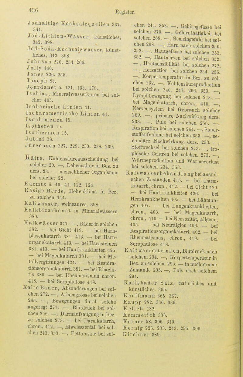 43G Jodhaltige Kochsalzquellen 337. 341. Jod-Lithion -Wasser, künstliches, 342. 398. Jod-Soda-Kochsalzwasser, künst- liches, 342. 398. Johnson 226. 254. 266. Jolly 146. Jones 226. 255. Joseph 83. Jourdanet 5. 121. 133. 178. Ischias, Mineralwasserkuren bei sol- cher 405. Isobarische Linien 41. Isobarometrische Linien 41. Isochimenen 15. Isotheren 15. Isothermen 15. Jubini 38. Jürgensen 227. 229. 233. 238. 239. Kälte, Kohlensäureausscheidung bei solcher 20. —, Lebensalter in Bez. zu ders. 23. —, menschlicher Organismus bei solcher 22. Kaemtz 6. 40. 41. 122. 124. Käsige Herde, Höhenklima in Bez. zu solchen 144. Kaliwasser, weinsaures, 398. Kalkbicarbonat in Mineralwässern 380. Kalkwässer 377. —, Bäder in solchen 382. — bei Gicht 419. — bei Harn- blasenkatarrh 381. 413. — beiHarn- organekatarrh 413. - bei Harnsteinen 381. 413. — bei Hautkrankheiten 425. — bei Magenkatarrh 381. — bei Me- tallvergiftungen 424. — bei Respira- tionsorganekatarrh 381. — bei Rhachi- tis 380. — bei Rheumatismus ckron. 418. — bei Scrophulose 4IS. Kalte Bäder, Absonderungen bei sol- chen 272. —, Athemgrösse bei solchen 265. —, Bewegungen durch solche angeregt 271. —, Blutdruck bei sol- chen 256. —, Darmaufsaugung in Bez. zu solchen 273. — bei Darmkatarrh, chron., 412. —, Eiweisszerfall bei sol- chen 243. 353. —, Fettumsatz bei sol- chen 241. 353. Gehirngefässe bei solchen 270. —, Gehirnthätigkeit bei solchen 268. —, Gemeingefühl bei sol- chen 268. —, Harn nach solchen 250. 252. —, Hautgefässe bei solchen 253. 352. —, Hautnerven bei solchen 352. —, Hautsensibilität bei solchen 272. —, Herzaction bei solchen 254. 256. —, Körpertemperatur in Bez. zu sol- chen 232. —, Kohlensäureproduction bei solchen 240. 247. 266. 353. — Lymphbewegung bei solchen 273. — bei Magenkatarrh, chron., 410. —, Nervensystem bei Gebrauch solcher 269. —, primäre Nachwirkung ders. 233. —, Puls bei solchen 256. —, Respiration bei solchen 264. —, Sauer- stoffaufnahme bei solchen 353. —, se- cundäre Wachwirkung ders. 233. —, Stoffwechsel bei solchen 273. —, tro- phische Centren bei solchen 273. —, Wärmeproduction und Wärmeverlust bei solchen 234. 353. Kalt Wasserbehandlung bei anämi- schen Zuständen 415. — bei Darm- katarrh, chron., 412. — bei Gicht 420. — bei Hautkrankheiten 426. — bei Herzkrankheiten 405. — bei Lähmun- gen 407. — bei Lungenkrankheiten, chron., 403. — bei Magenkatarrh, chron., 410. — bei Nervosität, allgem., 405. — bei Neuralgien 406. — bei Respirationsorgauekatarrh 402. — bei Rheumatismus, chron., 419. — bei Scrophulose 418. Kaltwa ss er trinken, Blutdruck nach solchem 294. —, Körpertemperatur in Bez. zu solchem 293. — in nüchternem Zustande 295. —, Puls nach solchem 294. Karlsbader Salz, natürliches und künstliches, 395. Kauffmann 365. 367. Kaupp 282. 336. 339. Kellett 182. Kemmerich 336. Kerner 58. 306. 310. Kernig 226. 233. 243. 255. 309. Kirchner 389.