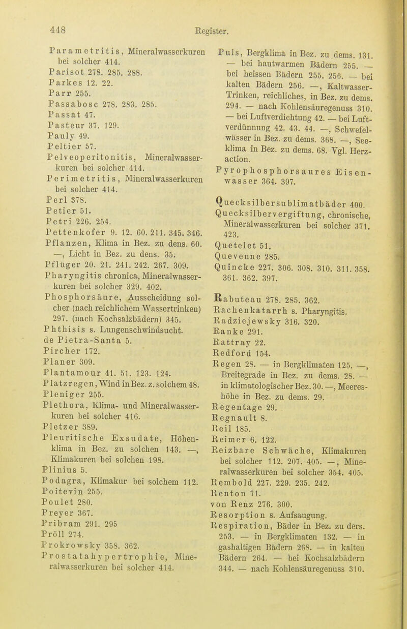 Paranietritis, Mineralwasserkuren bei solcher 414. Parisot 278. 285. 288. Parkes 12. 22. Parr 255. Passabosc 278. 283. 285. Passat 47. Pasteur 37. 120. Pauly 49. Peltier 57. P elveop eritonitis, Mineralwasser- kuren bei solcher 414. Perimetritis, Mineralwasserkuren bei solcher 414. Perl 378. Petier 51. Petri 226. 254. Pettenkofer 9. 12. 60.211.345.346. Pflanzen, Klima in Bez. zu dens. 60. —, Licht in Bez. zu dens. 35. Pfliiger 20. 21. 241. 242. 267. 309. Pharyngitis chronica, Mineralwasser- kuren bei solcher 329. 402. Phosphor säure, Ausscheidung sol- cher (nach reichlichem Wassertrinken) 297. (nach Kochsalzbädern) 345. Phthisis s. Lungenschwindsucht. de Pietra-Santa 5. Pircher 172. Planer 309. Plantamour 41. 51. 123. 124. Platzregen, Wind in Bez. z. solchem 48. Pleniger 255. Plethora, Klima- und Mineralwasser- kuren bei solcher 416. Pietzer 389. Pleuritische Exsudate, Höhen- klima in Bez. zu solchen 143. —, Klimakuren bei solchen 198. Plinius 5. Podagra, Klimakur bei solchem 112. Poitevin 255. Poulet 280. Preyer 367. Pribram 291. 295 Pröll 274. Prokrowsky 358. 362. Prostatahypertrophie, Mine- ralwasserkuren bei solcher 414. Puls, Bergklima in Bez. zu.dems. 131. — bei hautwarmen Bädern 255. — bei heissen Bädern 255. 256. — bei kalten Bädern 256. —, Kaltwasser- Trinken, reichliches, in Bez. zu dems. 294. — nach Kohlensäuregenuss 310. — bei Luftverdichtung 42. — bei Luft- verdünnung 42. 43. 44. —, Schwefel- wässer in Bez. zu dems. 368. —, See- klima in Bez. zu dems. 68. Vgl. Herz- action. Pyrophosphorsaures Eisen- wasser 364. 397. Quecksilbersublimatbäder 400. Quecksilbervergiftung, chronische, Mineralwasserkuren bei solcher 371. 423. Quetelet 51. Quevenne 285. Quincke 227. 306. 308. 310. 311.358. 361. 362. 397. ßabuteau 278. 285. 362. Rachenkatarrh s. Pharyngitis. Radziejewsky 316. 320. Ranke 291. Rattray 22. Redford 154. Regen 28. — in Bergklimaten 125. —, Breitegrade in Bez. zu dems. 28. — in klimatologischer Bez. 30. —, Meeres- höhe in Bez. zu dems. 29. Regentage 29. Regnault 8. Reil 185. Reimer 6. 122. Reizbare Schwäche, Klimakuren bei solcher 112. 207. 405. —, Mine- ralwasserkuren bei solcher 354. 405. Rembold 227. 229. 235. 242. Renton 71. von Renz 276. 300. Resorption s. Aufsaugung. Respiration, Bäder in Bez. zu ders. 253. — in Bergklimaten 132. — iu gashaltigen Bädern 268. — in kalten Bädern 264. — bei Kochsalzbädern 344. — nach Kohlensäuregenuss 310.