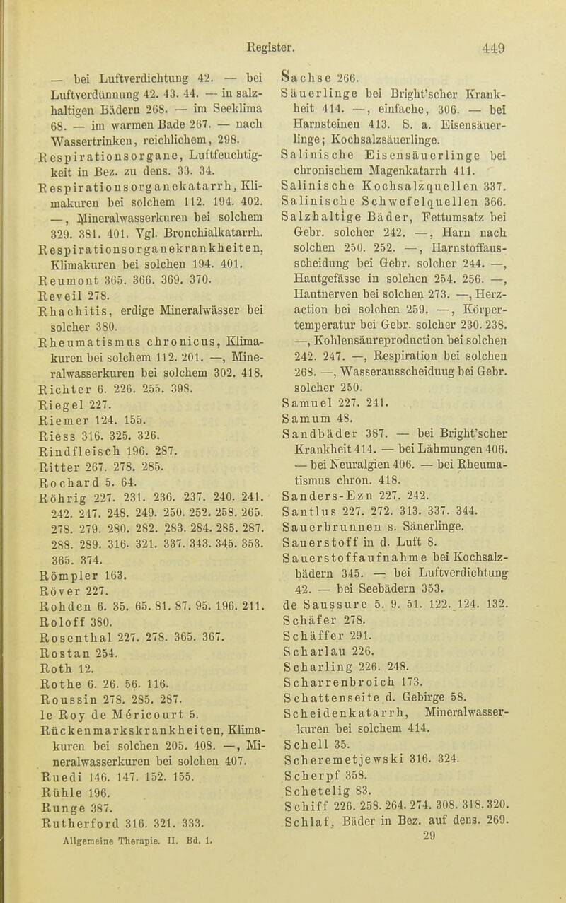 — bei Luftverdichtung 42. — bei Luftverdünnung 42. 43. 44. — in salz- haltigen Bädern 268. — im Seeklima 68. — im warmen Bade 267. — nach Wassertrinken, reichlichem, 298. Respirationsorgane, Luftfeuchtig- keit in Bez. zu dens. 33. 34. Respirationsorganekatarrh, Kli- makuren bei solchem 112. 194. 402. —, Mineralwasserkuren bei solchem 329. 381. 401. Vgl. Bronchialkatarrh. Respirationsorganekrankheiten, Klimakuren bei solchen 194. 401. Reumont 365. 366. 369. 370. Reveil 278. Rhachitis, erdige Mineralwässer bei solcher 3S0. Rheumatismus chronicus, Klima- kuren bei solchem 112. 201. —, Mine- ralwasserkuren bei solchem 302. 418. Richter 6. 226. 2.55. 398. Riegel 227. Riemer 124. 155. Riess 316. 325. 326. Rindfleisch 196. 287. Ritter 267. 278. 285. Rochard 5. 64. Röhrig 227. 231. 236. 237. 240. 241. 242. 247. 248. 249. 250. 252. 258. 265. 278. 279. 280. 282. 283. 284. 285. 287. 288. 289. 316. 321. 337. 343. 345. 353. 365. 374. Römpler 163. Rover 227. Rohden 6. 35. 65. 81. 87. 95. 196. 211. Roloff 380. Rosenthal 227. 278. 365. 367. Rostan 254. Roth 12. Rothe 6. 26. 56. 116. Roussin 278. 285. 287. le Roy de Mdricourt 5. Rückenmarkskrankheiten, Klima- kuren bei solchen 205. 408. —, Mi- neralwasserkuren bei solchen 407. Ruedi 146. 147. 152. 155. Rühle 196. Runge 387. Rutherford 316. 321. 333. Allgemeine Therapie. II. Bd. 1. Sachse 266. Säuerlinge bei Bright'scher Krank- heit 414. —, einfache, 306. — bei Harnsteinen 413. S. a. Eisensäuer- linge; Kochsalzsäuerlinge. Salinische Eisensäuerlinge bei chronischem Magenkatarrh 411. Salinische Kochsalzquellen 337. Salinische Schwefelquellen 366. Salzhaltige Bäder, Fettumsatz bei Gebr. solcher 242. —, Harn nach solchen 250. 252. —, Harnstoffaus- scheidung bei Gebr. solcher 244. —, Hautgefässe in solchen 254. 256. —, Hautnerven bei solchen 273. —, Herz- action bei solchen 259. —, Körper- temperatur bei Gebr. solcher 230. 238. —, Kohlensäureproduction bei solchen 242. 247. —, Respiration bei solchen 268. —, Wasserausscheiduug bei Gebr. solcher 250. Samuel 227. 241. Samum 48. Sandbäder 387. — bei Bright'scher Krankheit 414. — bei Lähmungen 406. — bei Neuralgien 406. — bei Rheuma- tismus chron. 418. Sanders-Ezn 227. 242. Santlus 227. 272. 313. 337. 344. Sauerbrunnen s. Säuerlinge. Sauerstoff in d. Luft 8. Sauerstoff aufnähme bei Kochsalz- bädern 345. — bei Luftverdichtung 42. — bei Seebädern 353. de Saussure 5. 9. 51. 122. 124. 132. Schäfer 278. Schäffer 291. Schar lau 226. Scharling 226. 248. Scharrenbroich 173. Schattenseite d. Gebirge 58. Scheidenkatarrh, Mineral Wasser- kuren bei solchem 414. Schell 35. Scheremetjewski 316. 324. Scherpf 358. Schetelig 83. Schiff 226. 258.264.274. 308. 318.320. Schlaf, Bäder in Bez. auf dens. 269. 29