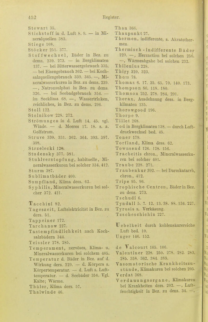 Stewart 35. Stickstoff in d. Luft 8. 9. — in Mi- neralquellen 383. Stiege 108. Stöcker 251. 377. Stoffwechsel, Bäder in Bez. zu dems. 239. 273. — in Bergkliraaten 137. — Lei Bitterwassergebrauch 335. — bei Eisengebrauch 362. — bei Koch- salzquellengebrauch 339. 345. —, Mi- neralwasserkuren in Bez. zu dems. 239. —, Natronsulphat in Bez. zu dems. 326. — bei Seebadgebrauch 354. — im Seeklima 68. —, Wassertriuken, reichliches, in Bez. zu dems. 296. Stoll 122. Stolnikow 228. 272. Strömungen in d. Luft 14. 45. vgl. Winde. — d. Meeres 17. 18. s. a. Golfstrom. Struve 330. 331. 362. 364. 393. 397. 398. Strzelecki 126. Studensky 377. 381. Stuhlverstopfung, habituelle, Mi- neralwasserkuren bei solcher 334. 412. Sturm 387. Sublimatbäder 400. Sumpfland, Klima dess. 62. Syphilis, Mineralwasserkuren bei sol- cher 372. 421. Tacchini 82. Tageszeit, Luftelektricität in Bez. zu ders. 51. Tappeiner 172. Tarchanow 227. Tastempfindlichkeit nach Koch- salzbädern 344. Teissier 278. 285. Temperament, nervöses, Klima- u. Mineralwasserkuren bei solchem 405. Temperatur d. Bäder in Bez. auf d. Wirkung ders. 229. — d. Körpers s. Körpertemperatur. — d. Luft s. Luft- temperatur. — d. Seebäder 356. Vgl. Kälte; Wärme. Thäler, Klima ders. 57. Thalwinde 46. Than 366. Thaupunkt 27. Thermen, indifferente, s. Akratother- men. Thermisch - indifferente Bäder 229. —, Herzaction bei solchen 256. —, Wärmeabgabe bei solchen 232. Thilenius 228. Thiry 320. 323. Tho.m 78. Thomas 6. 17. 35. 65. 70. 140. 173. Thompson 86. 118. 180. Thomson 252. 278. 284. 291. Thorax, Ausdehnung dess. in Berg- klimaten 135. Thorowgood 196. Thorpe 9. Tillet 268. T o d in Bergklimaten 138. — durch Luft- druckwechsel bed. 45. Toner 179. Torfland, Klima dess. 62. Townsend 126. 128. 156. Tracheitis chron., Mineralwasserku- ren bei solcher 401. Traube 228. 271. Traubenkur 392. — beiDarmkatarrh, chron., 412. Tripe 95. 96. Trophische Centren, BäderinBez. zu dens. 273. Tschudi 6. Tyndall 5. 7. 12. 13.38. 88. 134.227. Tyrosis s. Verkäsung. Tzs cheschichin 227. Uebelkeit durch kohlensäurereiche Luft bed. 10. Unger 146. 152. de Yalcourt 105. 106. Valentiner 228. 250. 278. 282. 283. 285. 358. 362. 384. 389. Vasomotorische Krankheitszu- stände, Klimakuren bei solchen 205. Verdat 368. Verdauungsorgane, Klimakuren bei Krankheiten ders. 202. —, Luft- feuchtigkeit in Bez. zu dens. 34. —,