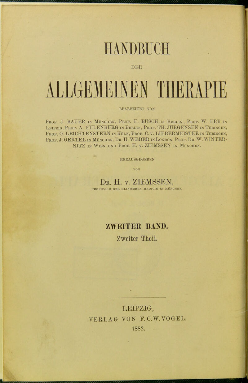 DER ALLGEMEISEN THERAPIE BEARBEITET VON Pkof. J. BAUER in München, Prof. F. BUSCH in Beelin, Peof. W. ERB in Leipzig, Prof. A. EULENBUEG in Berlin, Prof. TH. JÜRGENSEN in Tübingen, Prof. 0. LEICHTENSTERN in Köln, Prof. C.v. LIEBERMEISTER in Tübingen, Prof. J. OERTEL in München, Dr. H. WEBER in London, Prof. Dr. W. \VINTER- NITZ in Wien und Prof. H. v. ZIEMSSEN in München. herausgegeben VON Dr. H. V. ZIEMSSEN, PEOPESSOB neu Kr^iNiscmtN medicin in mOnchisk. ZWEITER BAND. Zweiter Theil. LEIPZIG, VERLAG VON F.C.W.VOGEL. 1882.